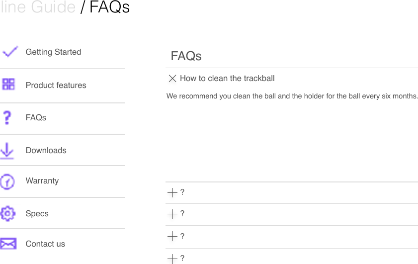  Online Guide / FAQsGetting StartedProduct featuresFAQsDownloads WarrantySpecsContact usHow to clean the trackballFAQs????We recommend you clean the ball and the holder for the ball every six months.  
