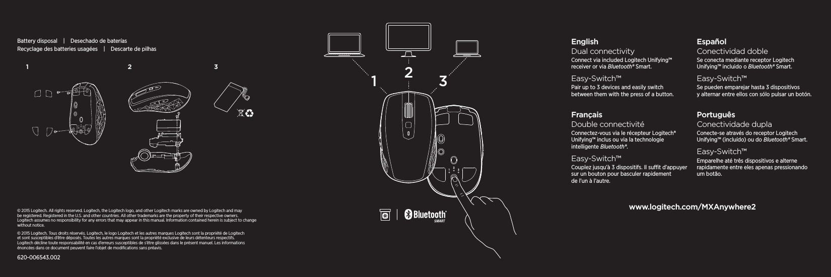 231123EnglishDual connectivityConnect via included Logitech Unifying™ receiver or via Bluetooth® Smart.Easy-Switch™Pair up to 3 devices and easily switch between them with the press of a button.FrançaisDouble connectivitéConnectez-vous via le récepteur Logitech® Unifying™ inclus ou via la technologie intelligente Bluetooth®.Easy-Switch™Couplez jusqu’à 3 dispositifs. Il sut d’appuyer sur un bouton pour basculer rapidement de l’un à l’autre.EspañolConectividad dobleSe conecta mediante receptor Logitech Unifying™ incluido o Bluetooth® Smart.Easy-Switch™Se pueden emparejar hasta 3 dispositivos y alternar entre ellos con sólo pulsar un botón.PortuguêsConectividade duplaConecte-se através do receptor Logitech Unifying™ (incluído) ou do Bluetooth® Smart.Easy-Switch™Emparelhe até três dispositivos e alterne rapidamente entre eles apenas pressionando um botão.www.logitech.com/MXAnywhere2© 2015 Logitech. All rights reserved. Logitech, the Logitech logo, and other Logitech marks are owned by Logitech andmay be registered. Registered in the U.S. andother countries. All other trademarks are theproperty of theirrespective owners. Logitechassumes no responsibility for any errors that may appear in this manual. Informationcontained herein is subject to change  without notice.© 2015 Logitech. Tous droits réservés. Logitech, le logo Logitech et les autres marques Logitech sont la propriété de Logitech etsontsusceptibles d’être déposés. Toutes les autres marques sont la propriété exclusive de leurs détenteurs respectifs. Logitechdécline toute responsabilité en cas d’erreurs susceptibles de s’être glissées dans le présent manuel. Les informations énoncées dans ce document peuvent faire l’objet de modiﬁcations sans préavis.620-006543.002Battery disposal|Desechado de bateríasRecyclage des batteries usagées|Descarte de pilhas