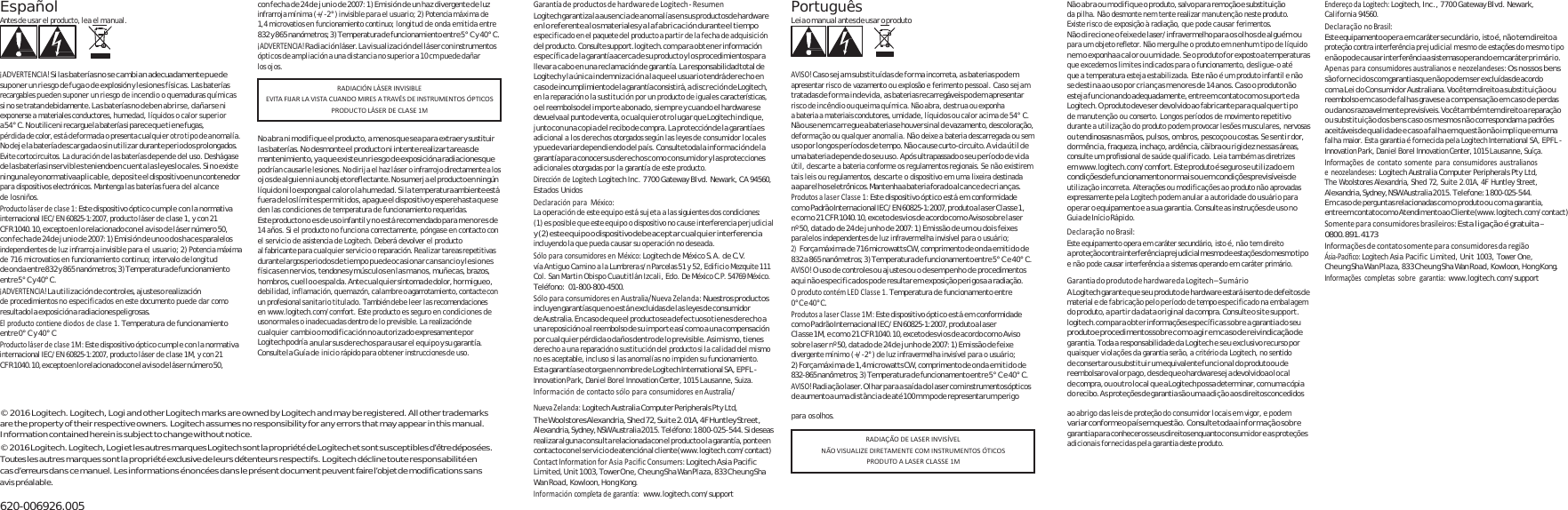 Español Antes de usar el producto, lea el manual.    ¡ADVERTENCIA!S i  l as baterí a s n o  s e c a mbia n  ad e cuadam ente pue d e suponer un riesgo de fuga o de explosión y lesiones físicas. Las baterías recargables pueden suponer un riesgo de incendio o quemaduras químicas si no se tratan debidamente. Las baterías no deben abrirse, dañarse ni exponerse a materiales conductores, humedad, líquidos o calor superior a 5 4°  C .  No  utilice n i  recargue la  batería s i  parece qu e  ti e ne  fug as, pérdida de color, está deformada o presenta cualquier otro tipo de anomalía. No deje la batería descargada o sin utilizar durante periodos prolongados. Evite cortocircuitos. La duración de las baterías depende del uso. Deshágase de las baterías inservibles teniendo en cuenta las leyes locales. Si no existe ninguna ley o normativa aplicable, deposite el dispositivo en un contenedor para dispositivos electrónicos. Mantenga las baterías fuera del alcance de los niños. Productoláserdeclase1:Este dispositivo óptico cumple con la normativa internacional IEC/EN 60825-1:2007, producto láser de clase 1, y con 21 CF R 1040.10, excepto en lo relacionado con el a vi so d e lás er  número 50, con fecha de 24 de junio de 2007: 1) Emisión de uno o dos haces paralelos independientes de luz infrarroja invisible para el usuario; 2) Potencia máxima de 716 microvatios en funcionamiento continuo; intervalo de longitud de onda entre 832 y 865 nanómetros; 3) Temperatura de funcionamiento entre 5° C y 40° C. ¡ADVERTENCIA!La utilización de controles, ajustes o realización de procedimientos no especificados en este documento puede dar como resultado la  exposición a radiaciones peligrosas. Elproductocontienediodosdeclase1.Temperatura de funcionamiento entre 0° C y 40° C Productoláserdeclase1M:Este dispositivo óptico cumple con la normativa internacional IEC/EN 60825-1:2007, producto láser de clase 1M, y con 21 CF R  1040.10, excepto en  l o  relaci onado c on  el  a v i so  d e  l á se r  nú me ro 5 0, con fecha de 24 de junio de 2007: 1) Emisión de un haz divergente de luz infrarroja mínima (+/-2°) invisible para el usuario; 2) Potencia máxima de 1,4 microvatios en funcionamiento continuo; longitud de onda emitida entre 832 y 865 nanómetros; 3) Temperatura de funcionamiento entre 5° C y 40° C. ¡ADVERTENCIA!Radiación láser. La visualización del láser con instrumentos ópticos de ampliación a una distancia no superior a 10 cm puede dañar los ojos.    No abra ni modifique el producto, a menos que sea para extraer y sustituir  las ba ter í as . N o  des mon te el p rod uct o ni in t en t e r e ali zar  tarea s d e mantenimiento, ya q ue existe un  ri es go  de  exposición a radiaciones que podrían causarle lesiones. No dirija el haz láser o infrarrojo directamente a los oj os d e al gui en  ni a  un  objeto reflectante. No  su mer ja e l producto en  ningún líquido ni lo exponga al calor o la humedad. Si la temperatura ambiente está fuera de los límites permitidos, apague el dispositivo y espere hasta que se den las condiciones de temperatura de funcionamiento requeridas. Este producto no es de uso infantil y no está recomendado para menores de 14 años. Si el producto no funciona correctamente, póngase en contacto con el servicio de asistencia de Logitech. Deberá devolver el producto al fabricante para cualquier servicio o reparación. Realizar tareas repetitivas durante largos periodos de tiempo puede ocasionar cansancio y lesiones físicas en nervios, tendones y músculos en las manos, muñecas, brazos, hombros, cuello o espalda. Ante cualquier síntoma de dolor, hormigueo, de bili dad , in flam ación , qu emazó n, ca lam bre  o agarrotamiento, contacte con un profesional sanitario titulado. También debe leer las recomendaciones en www.logitech.com/comfort. Este producto es seguro en condiciones de uso normales o inadecuadas dentro de lo previsible. La realización de cualquier cambio o  modificación no au torizado expresamente por Logitech pod ría anular sus derechos para usar el equipo y su garantía. Consul te la G uí a d e inicio rápido para obtener instrucciones de uso. GarantíadeproductosdehardwaredeLogitech‐ ResumenLogitech garantiza la ausencia de anomalías en sus productos de hardware en lo referente a los materiales y a la fabricación durante el tiempo especificado en el paquete del producto a partir de la fecha de adquisición del producto. Consulte support.logitech.com pa ra obt ene r información específica de  la garantía acerca de su producto y los procedimientos para llevar a cab o en  una reclamación de  garantía. La  responsabilidad total de Logitech y la única indemnización a la que el usuario tendrá derecho en caso de incumplimiento de la garantía consistirá, a discreción de Logitech, en la reparación o la sustitución por un producto de iguales características, o el reembolso del importe abon ado, siempre y c uando el hardware se devuelva al  punto d e venta, o  cu al qu ier  ot ro  lu gar  qu e Lo gitech in diq ue , junto con una copia del  recibo de compra. La protección de la garantía es adicional a los derechos otorgados según las leyes de consumidor locales  y puede variar dependiendo  del país. Consulte toda la informació n de la garantía para conocer sus derechos como consumidor y las protecciones adicionales otorgadas por la garantía de este producto. DireccióndeLogitechLogitech Inc. 7700 Gateway Blvd. Newark, CA 94560, Estados Unidos DeclaraciónparaMéxico:La operación de este equipo está sujeta a las siguientes dos condiciones: (1) es posible que este equipo o dispositivo no cause interferencia perjudicial y (2) este equipo o dispositivo debe aceptar cualquier interferencia incluyendo la que pueda causar su operación no deseada. SóloparaconsumidoresenMéxico:Logitech de México S.A. de C.V. vía Antiguo Camino a la Lumbrera s/n Parcelas 51 y 52, Edificio Mezquite 111 Col. San Martin Obispo Cuautitlán Izcali, Edo. De México C.P. 54769 México. Teléfono: 01-800-800-4500. SóloparaconsumidoresenAustralia/NuevaZelanda:Nuestros productos incluyen garantías qu e no e stá n excluidas de las leyes de consumidor de Australia. En caso  de que el  producto sea def ectuoso t ienes de recho a una reposición o al reembolso de su importe así como a una compensación por cualqui er pérdida o daños  dentro de lo previsible. Asimismo, tienes derecho a una reparación o sustitución del producto si la calidad del mismo no es aceptable, incluso si las anomalías no impiden su funcionamiento. Esta ga ra nt ía  s e  ot org a en n ombr e de Lo gi te ch  Int er na tio na l SA, EPFL - Innovation Park, Daniel Borel Innovation Center, 1015 Lausanne, Suiza. InformacióndecontactosóloparaconsumidoresenAustralia/NuevaZelanda:Logitech Australia Computer Peripherals Pty Ltd, Português Leia o manual antes de usar o produto    AVISO!Caso sejam substituídas de forma incorreta, as baterias podem apresentar risco de vazamento ou explosão e ferimento pessoal. Caso sejam tratadas de f orm a in dev ida, a s baterias recarregáveis po dem apresentar risco de incêndio ou queima química. Não abra, destrua ou exponha a bateria a materiais condutores, umidade, líquidos ou calor acima de 54° C. Não use nem carregue a bateria se houver sinal de vazamento, descoloração, deformação ou qualquer anomalia. Não deixe a bateria descarregada ou sem uso por longos períodos de tempo. Não cause curto-circuito. A vida útil de uma bateria depende do seu uso. Após ultrapassado o seu período de vida útil, descarte a bateria conforme os regulamentos regionais. Se não existirem tais leis ou regulamentos, descarte o dispositivo em uma lixeira destinada a aparelhos eletrônicos. Mantenha a bateria fora do alcance de crianças. ProdutosalaserClasse1:Este dispositivo óptico está em conformidade com  o  Padrã o Inter nacion al I E C/ E N  60825-1:2007, produto  a l a s e r  Cl a s s e  1, e co m o 2 1 C FR  1040.10, exceto d esv io s d e acordo c om o A viso so br e l as er nº 50, datado de 24 de junho de 2007: 1) Emissão de um ou dois feixes paralelos independentes de luz infravermelha invisível para o usuário; 2) Força má xima  de 71 6 microwatts CW, comprimento de  onda  emit ido d e 832 a 865 nanômetros; 3) Temperatura de funcionamento entre 5° C e 40° C. AVISO!O uso de controles ou ajustes ou o desempenho de procedimentos aqui não especificados pode resultar em exposição perigosa a radiação. OprodutocontémLEDClasse1.Temperatura de funcionamento entre 0°C e 40°C. ProdutosalaserClasse1M:Este dispositivo óptico está em conformidade com  o Pad rão Interna cional I EC /E N 60825-1:2007, produt o a l as er Cl as s e 1M ,  e co m o  21  CF R 1040.10, exceto de sv io s d e  acordo co m o  Aviso sobre laser nº 50, datado de 24 de junho de 2007: 1) Emissão de feixe divergente mínimo (+/-2°) de luz infravermelha invisível para o usuário; 2) Força máxima de 1,4 microwatts CW, comprimento de onda emitido de 832-865 nanômetros; 3) Temperatura de funcionamento entre 5° C  e 40 ° C. AVISO!Radiação laser. Olhar para a saída  do laser com instrumentos ópticos de aumento a uma distância de  até 100 mm pode representar um perigo Não abra ou modifique o produto, salvo para remoção e substituição da pilha. Não desmonte nem tente realizar manutenção neste produto. Existe risco de exposição à radiação, que pode causar ferimentos. Não direcione o feixe de laser/infravermelho para os olhos de alguém ou para um objeto refletor. Não mergulhe o produto em nenhum tipo de líquido nem o exponha a calor ou umidade. Se o produto for exposto a temperaturas que excedem os limites indicados para o funcionamento, desligue-o até que a temperatura esteja estabilizada. Este não é um produto infantil e não se destina ao uso por crianças menores de 14 anos. Caso o produto não esteja funcionando adequadamente, entre em contato com o suporte da Logitech. O produto deve ser devolvido ao fabricante para qualquer ti po de manutenção ou conserto. Longos períodos de movimento repetitivo durante a utilização do produto podem provocar lesões musculares, nervosas ou tendinosas nas mãos, pulsos, ombros, pescoço ou costas. Se sentir dor, dormência, fraqueza, inchaço, ardência, cãibra ou rigidez nessas áreas, consulte um profissional de saúde qualificado. Leia também as diretrizes em www.logitech.com/comfort. Este produto é  seguro s e ut ili zado  em condiçõe s de  funciona mento n or m ai s o u e m  condiçõe s previsív eis de utilização incorreta. Alterações ou modificações ao produto não aprovadas expressamente pela Logitech podem anular a autoridade do usuário para operar o equipamento e a sua garantia. Consulte as instruções de uso no Guia de Início Rápido. DeclaraçãonoBrasil:Este equipamento opera em caráter secundário, isto é, não tem direito a  prot eção con tra interferência pr ejud icial  mesm o de  es taçõ es d o m esm o tipo e não pode causar interferência a sistemas operando em caráter primário. GarantiadoprodutodehardwaredaLogitech–SumárioA L o g i te c h  g a ra n t e  q ue se u  pr o d u t o d e  h ar d w a re  e s t ar á  i s e nt o  de d e f ei t o s  de material e de fabricação pelo período de tempo especificado na embalagem do produto, a partir da data original da compra. Consulte o site support. logitech.com para obter informações específicas sobre a garantia do seu produto e  pr ocedime ntos s ob r e c o mo  ag i r e m  ca s o d e  reiv indicaçã o de garantia. Toda a responsabilidade da Logitech e seu  exclusivo recurso por quaisquer violações da garantia serão, a critério da Logitech, no sentido de consertar ou substituir um  equivalente funcional do produto ou de reembolsar o v a lo r  pa go ,  d es d e q u e o  hardware s ej a  devolvido ao  l oc a l de compra, ou outro local que a Logitech possa determinar, com uma cópia do recibo. As proteções de garantia são uma adição aos direitos concedidos EndereçodaLogitech:Logitech, Inc., 7700 Gateway Blvd. Newark, California 94560. DeclaraçãonoBrasil:Este equipamento ope ra em caráter secu ndário, isto é, n ão tem direito a proteção contra interferência prejudicial mesmo de estações do mesmo tipo e não po de causar interferência a sistemas operando em  caráter primário. Apenasparaconsumidoresaustralianoseneozelandeses:Os nossos bens são fornec idos com garantias que não  podem s er excluídas de acordo RADIACIÓNLÁSERINVISIBLEEVITAFIJARLAVISTACUANDOMIRESATRAVÉSDEINSTRUMENTOSÓPTICOSPRODUCTOLÁSERDECLASE1Mcom a Lei do Consum idor Australiana. Você tem direito a substituição ou reembolso em caso d e falhas graves e a compensação em caso de perdas ou  da nos  razoavelmente previsíveis. Você tam bé m tem direito a  reparação ou substituição dos bens caso os mesmos não correspondam a padrões aceitáveis de qualidad e e caso a fal ha em quest ão não impli que em uma falha maior. Esta garantia é fornecida pela Logitech International SA, EPFL - Innovation Park, Daniel Borel Innovation Center, 1015 Lausanne, Suíça. Informaçõesdecontatosomenteparaconsumidoresaustralianoseneozelandeses:Logitech Australia Computer Peripherals Pty Ltd, The Woolstores Alexandria, Shed 72, Suite 2.01A, 4F Huntley Street, Alexandria, Sydney, NSW Australia 2015. Telefone: 1 800-025-544. Em  caso de perguntas relacionadas com o produto ou com a garantia, entre em contato com o  Atendimento ao  Cliente (www.logitech.com/contact) Somenteparaconsumidoresbrasileiros:Esta ligação é gratuita – 0800.891.4173 InformaçõesdecontatosomenteparaconsumidoresdaregiãoÁsia‐Pacífico:Logitech Asia Pacific Limited, Unit 1003, Tower One, Cheung Sha Wan Plaza, 833 Cheung Sha Wan Road, Kowloon, Hong Kong. Informaçõescompletassobregarantia:www.logitech.com/support © 2016 Logitech. Logitech, Logi and other Logitech marks are owned by Logitech and may be registered. All other trademarks are the property of their respective owners. Logitech assumes no responsibility for any errors that may appear in this manual. Information contained herein is subject to change without notice. © 2016 Logitech.  Logitech, Logi et les autres marque s Logitech sont la propriété de Logitech et sont susceptibles d’être déposées. Toutes les autres marques sont la propriété exclusive de leurs détenteurs respectifs. Logitech décline toute responsabilité en cas d’erreurs dans ce manuel. Les informations énoncées dans le présent document peuvent faire l’objet de modifications sans avis préalable.  620-006926.005 The Woolstores Alexandria, Shed 72, Suite 2.01A, 4F Huntley Street, Alexandria, Sydney, NSW Australia 2015. Teléfono: 1 800-025-544. Si  deseas realizar alguna consulta relacionada con el producto o la garantía, ponte en contacto con el servicio  de atención al cliente (www.logitech.com/contact) ContactInformationforAsiaPacificConsumers:Logitech Asia Pacific Limited, Unit 1003, Tower One, Cheung Sha  Wan Plaza, 833 Cheung Sha Wan Road , Kowloon, Hong Kong. Informacióncompletadegarantía:www.logitech.com/support para os olhos. ao abrigo das leis de proteção do consumidor locais em vigor, e podem variar conforme o p aís  em  questã o.  Consulte toda a i nf or maç ão  so br e gara n t ia p a r a  con h e cer o s  s eu s  d i reitos  e n qu anto c on s u m i d o r  e a s p r oteções adicionais fornecidas pela garantia deste produto. RADIAÇÃODELASERINVISÍVELNÃOVISUALIZEDIRETAMENTECOMINSTRUMENTOSÓTICOSPRODUTOALASERCLASSE1M
