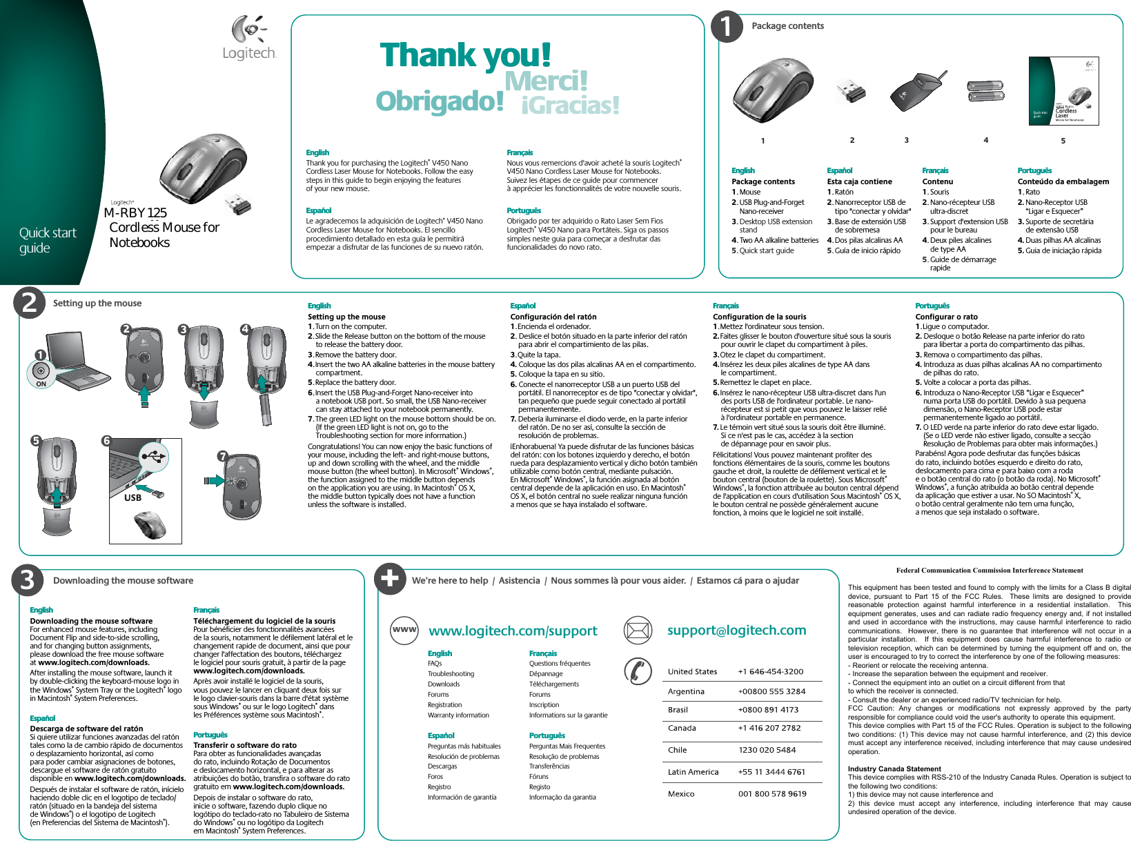 Package contentsSetting up the mouse Thank you!Merci!Gracias!Obrigado!123EnglishPackage contents1. Mouse2. USB Plug-and-Forget Nano-receiver3.Desktop USB extension stand4. Two AA alkaline batteries5. Quick start guideEspañolEsta caja contiene1. Ratón2. Nanorreceptor USB de tipo &quot;conectar y olvidar&quot;3. Base de extensión USB de sobremesa4. Dos pilas alcalinas AA5.Guía de inicio rápidoFrançaisContenu1. Souris2. Nano-récepteur USB ultra-discret3. Support d&apos;extension USB pour le bureau4. Deux piles alcalines de type AA5.Guide de démarrage rapidePortuguêsConteúdo da embalagem1. Rato2. Nano-Receptor USB “Ligar e Esquecer”3. Suporte de secretária de extensão USB4. Duas pilhas AA alcalinas5. Guia de iniciação rápidaEnglishThank you for purchasing the Logitech® V450 Nano Cordless Laser Mouse for Notebooks. Follow the easy steps in this guide to begin enjoying the features of your new mouse. EspañolLe agradecemos la adquisición de Logitech® V450 Nano Cordless Laser Mouse for Notebooks. El sencillo procedimiento detallado en esta guía le permitirá empezar a disfrutar de las funciones de su nuevo ratón. FrançaisNous vous remercions d&apos;avoir acheté la souris Logitech®V450 Nano Cordless Laser Mouse for Notebooks. Suivez les étapes de ce guide pour commencer à apprécier les fonctionnalités de votre nouvelle souris. PortuguêsObrigado por ter adquirido o Rato Laser Sem Fios Logitech® V450 Nano para Portáteis. Siga os passos simples neste guia para começar a desfrutar das funcionalidades do novo rato. 123ON1Quick start guide45EnglishSetting up the mouse1. Turn on the computer. 2. Slide the Release button on the bottom of the mouse to release the battery door. 3. Remove the battery door.  4. Insert the two AA alkaline batteries in the mouse battery compartment.5. Replace the battery door. 6. Insert the USB Plug-and-Forget Nano-receiver into a notebook USB port. So small, the USB Nano-receiver can stay attached to your notebook permanently.7. The green LED light on the mouse bottom should be on. (If the green LED light is not on, go to the Troubleshooting section for more information.)Congratulations! You can now enjoy the basic functions of your mouse, including the left- and right-mouse buttons, up and down scrolling with the wheel, and the middle mouse button (the wheel button). In Microsoft® Windows®,the function assigned to the middle button depends on the application you are using. In Macintosh® OS X, the middle button typically does not have a function unless the software is installed.EspañolConfiguración del ratón1. Encienda el ordenador.2. Deslice el botón situado en la parte inferior del ratón para abrir el compartimiento de las pilas.3. Quite la tapa.4. Coloque las dos pilas alcalinas AA en el compartimento.5. Coloque la tapa en su sitio.6. Conecte el nanorreceptor USB a un puerto USB del portátil. El nanorreceptor es de tipo &quot;conectar y olvidar&quot;, tan pequeño que puede seguir conectado al portátil permanentemente.7. Debería iluminarse el diodo verde, en la parte inferior del ratón. De no ser así, consulte la sección de resolución de problemas.¡Enhorabuena! Ya puede disfrutar de las funciones básicas del ratón: con los botones izquierdo y derecho, el botón rueda para desplazamiento vertical y dicho botón también utilizable como botón central, mediante pulsación. En Microsoft® Windows®, la función asignada al botón central depende de la aplicación en uso. En Macintosh®OS X, el botón central no suele realizar ninguna función a menos que se haya instalado el software.FrançaisConfiguration de la souris1. Mettez l&apos;ordinateur sous tension.2. Faites glisser le bouton d&apos;ouverture situé sous la souris pour ouvrir le clapet du compartiment à piles.3. Otez le clapet du compartiment.4. Insérez les deux piles alcalines de type AA dans le compartiment.5. Remettez le clapet en place.6. Insérez le nano-récepteur USB ultra-discret dans l&apos;un des ports USB de l&apos;ordinateur portable. Le nano-récepteur est si petit que vous pouvez le laisser relié à l&apos;ordinateur portable en permanence.7. Le témoin vert situé sous la souris doit être illuminé. Si ce n&apos;est pas le cas, accédez à la section de dépannage pour en savoir plus.Félicitations! Vous pouvez maintenant profiter des fonctions élémentaires de la souris, comme les boutons gauche et droit, la roulette de défilement vertical et le bouton central (bouton de la roulette). Sous Microsoft®Windows®, la fonction attribuée au bouton central dépend de l&apos;application en cours d&apos;utilisation Sous Macintosh® OS X, le bouton central ne possède généralement aucune fonction, à moins que le logiciel ne soit installé.PortuguêsConfigurar o rato1. Ligue o computador.2. Desloque o botão Release na parte inferior do rato para libertar a porta do compartimento das pilhas.3. Remova o compartimento das pilhas.4. Introduza as duas pilhas alcalinas AA no compartimento de pilhas do rato.5. Volte a colocar a porta das pilhas.6. Introduza o Nano-Receptor USB “Ligar e Esquecer” numa porta USB do portátil. Devido à sua pequena dimensão, o Nano-Receptor USB pode estar permanentemente ligado ao portátil.7. O LED verde na parte inferior do rato deve estar ligado. (Se o LED verde não estiver ligado, consulte a secção Resolução de Problemas para obter mais informações.)Parabéns! Agora pode desfrutar das funções básicas do rato, incluindo botões esquerdo e direito do rato, deslocamento para cima e para baixo com a roda e o botão central do rato (o botão da roda). No Microsoft®Windows®, a função atribuída ao botão central depende da aplicação que estiver a usar. No SO Macintosh® X, o botão central geralmente não tem uma função, a menos que seja instalado o software.USB234567Downloading the mouse software+www.logitech.com/support support@logitech.comWWWEnglishFAQsTroubleshootingDownloadsForumsRegistrationWarranty informationEspañol Preguntas más habitualesResolución de problemasDescargasForosRegistroInformación de garantíaFrançais  Questions fréquentesDépannageTéléchargementsForumsInscriptionInformations sur la garantiePortuguêsPerguntas Mais FrequentesResolução de problemasTransferênciasFórunsRegistoInformação da garantiaWe’re here to help  /  Asistencia  /  Nous sommes là pour vous aider.  /  Estamos cá para o ajudarEnglishDownloading the mouse softwareFor enhanced mouse features, including Document Flip and side-to-side scrolling, and for changing button assignments, please download the free mouse software at www.logitech.com/downloads.After installing the mouse software, launch it by double-clicking the keyboard-mouse logo in the Windows® System Tray or the Logitech® logo in Macintosh® System Preferences. EspañolDescarga de software del ratónSi quiere utilizar funciones avanzadas del ratón tales como la de cambio rápido de documentos o desplazamiento horizontal, así como para poder cambiar asignaciones de botones, descargue el software de ratón gratuito disponible en www.logitech.com/downloads.Después de instalar el software de ratón, inícielo haciendo doble clic en el logotipo de teclado/ratón (situado en la bandeja del sistema de Windows®) o el logotipo de Logitech (en Preferencias del Sistema de Macintosh®).FrançaisTéléchargement du logiciel de la sourisPour bénéficier des fonctionnalités avancées de la souris, notamment le défilement latéral et le changement rapide de document, ainsi que pour changer l&apos;affectation des boutons, téléchargez le logiciel pour souris gratuit, à partir de la page www.logitech.com/downloads.Après avoir installé le logiciel de la souris, vous pouvez le lancer en cliquant deux fois sur le logo clavier-souris dans la barre d&apos;état système sous Windows® ou sur le logo Logitech® dans les Préférences système sous Macintosh®.PortuguêsTransferir o software do ratoPara obter as funcionalidades avançadas do rato, incluindo Rotação de Documentos e deslocamento horizontal, e para alterar as atribuições do botão, transfira o software do rato gratuito em www.logitech.com/downloads.Depois de instalar o software do rato, inicie o software, fazendo duplo clique no logótipo do teclado-rato no Tabuleiro de Sistema do Windows® ou no logótipo da Logitech em Macintosh® System Preferences.      © 2008 Logitech. All rights reserved. Logitech, the Logitech logo, and other Logitech marks are owned by Logitech and may be registered. All other trademarks are the property of their respective owners. Logitech assumes no responsibility for any errors that may appear in this manual. Information contained herein is subject to change without notice.Apple, Mac, and Macintosh are trademarks of Apple Inc., registered in the U.S. and other countries.© 2008 Logitech. Tous droits réservés. Logitech, le logo Logitech et les autres marques Logitech sont la propriété exclusive de Logitech et sont susceptibles d’être des marques déposées. Toutes les autres marques sont la propriété exclusive de leurs détenteurs respectifs. Logitech décline toute responsabilité en cas d&apos;erreurs dans ce manuel. Les informations énoncées dans le présent document peuvent faire l’objet de modifications sans avis préalable.Apple, Mac et Macintosh sont des marques de Apple Inc., déposées aux Etats-Unis et dans d’autres pays. 620-000706.003Federal Communication Commission Interference StatementThis equipment has been tested and found to comply with the limits for a Class B digitaldevice,  pursuant to Part 15  of  the  FCC  Rules.    These  limits  are  designed  to  providereasonable  protection  against  harmful  interference  in  a  residential  installation.    Thisequipment generates, uses and can radiate radio frequency energy and, if not installedand used in accordance with  the  instructions, may cause harmful interference to radiocommunications.  However,  there  is no  guarantee  that  interference will  not  occur  in aparticular  installation.    If  this  equipment  does  cause  harmful  interference  to  radio  ortelevision reception, which can be determined by turning the equipment off and on, theuser is encouraged to try to correct the interference by one of the following measures:- Reorient or relocate the receiving antenna.- Increase the separation between the equipment and receiver.- Connect the equipment into an outlet on a circuit different from thatto which the receiver is connected.- Consult the dealer or an experienced radio/TV technician for help.FCC  Caution:  Any  changes  or  modifications  not  expressly  approved  by  the  partyresponsible for compliance could void the user&apos;s authority to operate this equipment.This device complies with Part 15 of the FCC Rules. Operation is subject to the followingtwo conditions: (1) This device may not cause harmful interference, and (2) this devicemust accept any interference received, including interference that may cause undesiredoperation.Industry Canada StatementThis device complies with RSS-210 of the Industry Canada Rules. Operation is subject tothe following two conditions:1) this device may not cause interference and2)  this  device  must  accept  any  interference,  including  interference  that  may  causeundesired operation of the device.M-RBY125Cordless Mouse forNotebooks