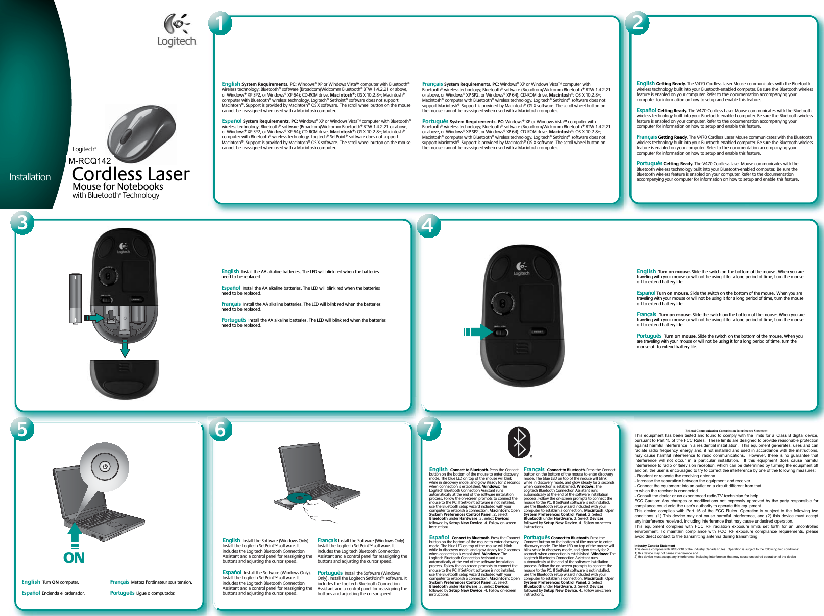 Installationwww.logitech.comEnglish  Install the Software (Windows Only). Install the Logitech SetPoint™ software. It includes the Logitech Bluetooth Connection Assistant and a control panel for reassigning the buttons and adjusting the cursor speed.Español  Install the Software (Windows Only). Install the Logitech SetPoint™ software. It includes the Logitech Bluetooth Connection Assistant and a control panel for reassigning the buttons and adjusting the cursor speed.Français Install the Software (Windows Only). Install the Logitech SetPoint™ software. It includes the Logitech Bluetooth Connection Assistant and a control panel for reassigning the buttons and adjusting the cursor speed.Português  Install the Software (Windows Only). Install the Logitech SetPoint™ software. It includes the Logitech Bluetooth Connection Assistant and a control panel for reassigning the buttons and adjusting the cursor speed.English  Install the AA alkaline batteries. The LED will blink red when the batteries need to be replaced.Español  Install the AA alkaline batteries. The LED will blink red when the batteries need to be replaced.Français  Install the AA alkaline batteries. The LED will blink red when the batteries need to be replaced.Português  Install the AA alkaline batteries. The LED will blink red when the batteries need to be replaced.English Turn on mouse. Slide the switch on the bottom of the mouse. When you are traveling with your mouse or will not be using it for a long period of time, turn the mouse off to extend battery life.Español Turn on mouse. Slide the switch on the bottom of the mouse. When you are traveling with your mouse or will not be using it for a long period of time, turn the mouse off to extend battery life.Français Turn on mouse. Slide the switch on the bottom of the mouse. When you are traveling with your mouse or will not be using it for a long period of time, turn the mouse off to extend battery life.Português Turn on mouse. Slide the switch on the bottom of the mouse. When you are traveling with your mouse or will not be using it for a long period of time, turn the mouse off to extend battery life.English Connect to Bluetooth. Press the Connect button on the bottom of the mouse to enter discovery mode. The blue LED on top of the mouse will blink while in discovery mode, and glow steady for 2 seconds when connection is established. Windows: The Logitech Bluetooth Connection Assistant runs automatically at the end of the software installation process. Follow the on-screen prompts to connect the mouse to the PC. If SetPoint software is not installed, use the Bluetooth setup wizard included with your computer to establish a connection. Macintosh: Open System Preferences Control Panel. 2. Select Bluetooth under Hardware. 3. Select Devices followed by Setup New Device. 4. Follow on-screen instructions.Español Connect to Bluetooth. Press the Connect button on the bottom of the mouse to enter discovery mode. The blue LED on top of the mouse will blink while in discovery mode, and glow steady for 2 seconds when connection is established. Windows: The Logitech Bluetooth Connection Assistant runs automatically at the end of the software installation process. Follow the on-screen prompts to connect the mouse to the PC. If SetPoint software is not installed, use the Bluetooth setup wizard included with your computer to establish a connection. Macintosh: Open System Preferences Control Panel. 2. Select Bluetooth under Hardware. 3. Select Devices followed by Setup New Device. 4. Follow on-screen instructions.Français Connect to Bluetooth. Press the Connect button on the bottom of the mouse to enter discovery mode. The blue LED on top of the mouse will blink while in discovery mode, and glow steady for 2 seconds when connection is established. Windows: The Logitech Bluetooth Connection Assistant runs automatically at the end of the software installation process. Follow the on-screen prompts to connect the mouse to the PC. If SetPoint software is not installed, use the Bluetooth setup wizard included with your computer to establish a connection. Macintosh: Open System Preferences Control Panel. 2. Select Bluetooth under Hardware. 3. Select Devices followed by Setup New Device. 4. Follow on-screen instructions.Português Connect to Bluetooth. Press the Connect button on the bottom of the mouse to enter discovery mode. The blue LED on top of the mouse will blink while in discovery mode, and glow steady for 2 seconds when connection is established. Windows: The Logitech Bluetooth Connection Assistant runs automatically at the end of the software installation process. Follow the on-screen prompts to connect the mouse to the PC. If SetPoint software is not installed, use the Bluetooth setup wizard included with your computer to establish a connection. Macintosh: Open System Preferences Control Panel. 2. Select Bluetooth under Hardware. 3. Select Devices followed by Setup New Device. 4. Follow on-screen instructions.English System Requirements. PC: Windows® XP or Windows Vista™ computer with Bluetooth® wireless technology; Bluetooth® software (Broadcom/Widcomm Bluetooth® BTW 1.4.2.21 or above, or Windows® XP SP2, or Windows® XP 64); CD-ROM drive. Macintosh®: OS X 10.2.8+; Macintosh® computer with Bluetooth® wireless technology. Logitech® SetPoint® software does not support Macintosh®. Support is provided by Macintosh® OS X software. The scroll wheel button on the mouse cannot be reassigned when used with a Macintosh computer.Español System Requirements. PC: Windows® XP or Windows Vista™ computer with Bluetooth® wireless technology; Bluetooth® software (Broadcom/Widcomm Bluetooth® BTW 1.4.2.21 or above, or Windows® XP SP2, or Windows® XP 64); CD-ROM drive. Macintosh®: OS X 10.2.8+; Macintosh® computer with Bluetooth® wireless technology. Logitech® SetPoint® software does not support Macintosh®. Support is provided by Macintosh® OS X software. The scroll wheel button on the mouse cannot be reassigned when used with a Macintosh computer.Français System Requirements. PC: Windows® XP or Windows Vista™ computer with Bluetooth® wireless technology; Bluetooth® software (Broadcom/Widcomm Bluetooth® BTW 1.4.2.21 or above, or Windows® XP SP2, or Windows® XP 64); CD-ROM drive. Macintosh®: OS X 10.2.8+; Macintosh® computer with Bluetooth® wireless technology. Logitech® SetPoint® software does not support Macintosh®. Support is provided by Macintosh® OS X software. The scroll wheel button on the mouse cannot be reassigned when used with a Macintosh computer.Português System Requirements. PC: Windows® XP or Windows Vista™ computer with Bluetooth® wireless technology; Bluetooth® software (Broadcom/Widcomm Bluetooth® BTW 1.4.2.21 or above, or Windows® XP SP2, or Windows® XP 64); CD-ROM drive. Macintosh®: OS X 10.2.8+; Macintosh® computer with Bluetooth® wireless technology. Logitech® SetPoint® software does not support Macintosh®. Support is provided by Macintosh® OS X software. The scroll wheel button on the mouse cannot be reassigned when used with a Macintosh computer.English Getting Ready. The V470 Cordless Laser Mouse communicates with the Bluetooth wireless technology built into your Bluetooth-enabled computer. Be sure the Bluetooth wireless feature is enabled on your computer. Refer to the documentation accompanying your computer for information on how to setup and enable this feature. Español Getting Ready. The V470 Cordless Laser Mouse communicates with the Bluetooth wireless technology built into your Bluetooth-enabled computer. Be sure the Bluetooth wireless feature is enabled on your computer. Refer to the documentation accompanying your computer for information on how to setup and enable this feature. Français Getting Ready. The V470 Cordless Laser Mouse communicates with the Bluetooth wireless technology built into your Bluetooth-enabled computer. Be sure the Bluetooth wireless feature is enabled on your computer. Refer to the documentation accompanying your computer for information on how to setup and enable this feature. Português Getting Ready. The V470 Cordless Laser Mouse communicates with the Bluetooth wireless technology built into your Bluetooth-enabled computer. Be sure the Bluetooth wireless feature is enabled on your computer. Refer to the documentation accompanying your computer for information on how to setup and enable this feature. © 2007 Logitech. All rights reserved. Logitech, the Logitech logo, and other Logitech marks are owned by Logitech and may be registered. All other trademarks are the property of their respective owners. Logitech assumes no responsibility for any errors that may appear in this manual. Information contained herein is subject to change without notice.© 2007 Logitech. Tous droits réservés. Logitech, le logo Logitech et les autres marques Logitech sont la propriété exclusive de Logitech et sont susceptibles d’être des marques déposées. Toutes les autres marques sont la propriété exclusive de leurs détenteurs respectifs. Logitech décline toute responsabilité en cas d&apos;erreurs dans ce manuel. Les informations énoncées dans le présent document peuvent faire l’objet de modifications sans avis préalable.620-000248English  Tur n ON computer. Español  Encienda el ordenador. Français  Mettez l’ordinateur sous tension. Português  Ligue o computador. ONLogitechMouse for Notebookswith Bluetooth® Technology Logitech®V470Cordless LaserM-RCQ142Federal Communication Commission Interference StatementThis equipment has been tested and found to comply with the limits for a Class B digital device,pursuant to Part 15 of the FCC Rules.  These limits are designed to provide reasonable protectionagainst harmful interference in a residential installation.  This equipment generates, uses and canradiate radio frequency energy and, if not installed and used in accordance with the instructions,may cause  harmful interference  to radio  communications.   However, there  is no  guarantee thatinterference  will  not  occur  in  a  particular  installation.    If  this  equipment  does  cause  harmfulinterference to radio or television reception, which can be determined by turning the equipment offand on, the user is encouraged to try to correct the interference by one of the following measures:- Reorient or relocate the receiving antenna.- Increase the separation between the equipment and receiver.- Connect the equipment into an outlet on a circuit different from thatto which the receiver is connected.- Consult the dealer or an experienced radio/TV technician for help.FCC Caution: Any changes or modifications not expressly approved by the party responsible forcompliance could void the user&apos;s authority to operate this equipment.This  device complies  with Part  15  of the FCC  Rules. Operation  is  subject to  the following  twoconditions: (1) This  device may not  cause harmful interference,  and (2) this  device must acceptany interference received, including interference that may cause undesired operation.This  equipment  complies  with  FCC  RF  radiation  exposure  limits  set  forth  for  an  uncontrolledenvironment.  To maintain compliance  with FCC  RF  exposure  compliance requirements, pleaseavoid direct contact to the transmitting antenna during transmitting.Industry Canada StatementThis device complies with RSS-210 of the Industry Canada Rules. Operation is subject to the following two conditions:1) this device may not cause interference and2) this device must accept any interference, including interference that may cause undesired operation of the device