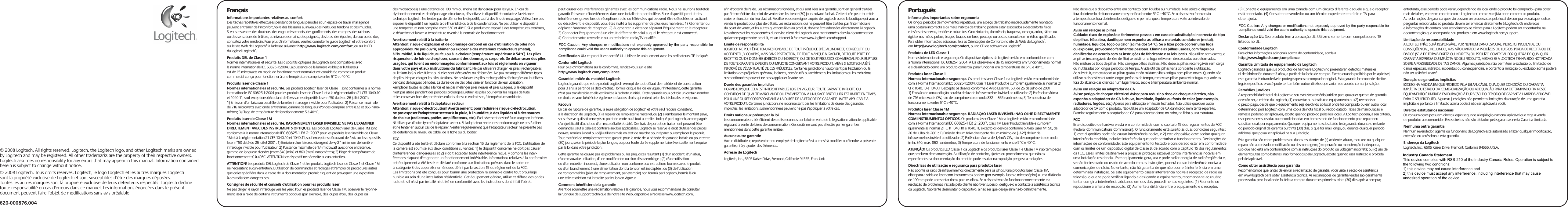 620-000876.004© 2008 Logitech. All rights reserved. Logitech, the Logitech logo, and other Logitech marks are owned by Logitech and may be registered. All other trademarks are the property of their respective owners. Logitech assumes no responsibility for any errors that may appear in this manual. Information contained herein is subject to change without notice.© 2008 Logitech. Tous droits réservés. Logitech, le logo Logitech et les autres marques Logitech sont la propriété exclusive de Logitech et sont susceptibles d’être des marques déposées. Toutes les autres marques sont la propriété exclusive de leurs détenteurs respectifs. Logitech décline toute responsabilité en cas d&apos;erreurs dans ce manuel. Les informations énoncées dans le présent document peuvent faire l’objet de modifications sans avis préalable.FrançaisInformations importantes relatives au confort.Des tâches répétitives effectuées pendant de longues périodes et un espace de travail mal agencé peuvent entraîner de l&apos;inconfort, voire des blessures au niveau des nerfs, des tendons et des muscles. Si vous ressentez des douleurs, des engourdissements, des gonflements, des crampes, des raideurs ou des sensations de brûlure, au niveau des mains, des poignets, des bras, des épaules, du cou ou du dos, consultez votre médecin. Pour plus d&apos;informations, veuillez consulter le guide Logitech et votre confort sur le site Web de Logitech® à l&apos;adresse suivante: http://www.logitech.com/comfort, ou sur le CD du logiciel Logitech®.Produits DEL de Classe 1Normes internationales et sécurité. Les dispositifs optiques de Logitech sont compatibles avec la norme internationale IEC 60825-1:2004. La puissance de la lumière visible par l&apos;utilisateur est de 15 microwatts en mode de fonctionnement normal et est considérée comme un produit commercial conçu pour fonctionner à une température comprise entre 5°C et 40°C. Produits laser de Classe 1Normes internationales et sécurité. Les produits Logitech laser de Classe 1 sont conformes à la norme internationale IEC 60825-1:2004 pour les produits laser de Classe 1 et à la réglementation 21 CFR 1040.10 et 1040.11, sauf exceptions découlant de l&apos;avis sur les dispositifs laser n°50 daté du 26 juillet 2001: 1) Emission d&apos;un faisceau parallèle de lumière infrarouge invisible pour l&apos;utilisateur; 2) Puissance maximale de 716 microwatts avec onde entretenue, gamme de longueur d&apos;ondes comprise entre 832 et 865 nano-mètres; 3) Plage de température de fonctionnement: 5 à 40°C. Produits laser de Classe 1MNormes internationales et sécurité. RAYONNEMENT LASER INVISIBLE: NE PAS L&apos;EXAMINER DIRECTEMENT AVEC DES INSTRUMENTS OPTIQUES. Les produits Logitech laser de Classe 1M sont conformes à la norme internationale IEC 60825-1 Ed 2: 2007 pour les produits laser invisible de Classe 1M et à la réglementation 21 CFR 1040.10 et 1040.11, sauf exceptions découlant de l&apos;avis sur les dispositifs laser n°50 daté du 26 juillet 2001: 1) Emission d&apos;un faisceau divergent de +/-2° minimum de lumière infrarouge invisible pour l&apos;utilisateur; 2) Puissance maximale de 1,4 microwatt avec onde entretenue, gamme de longueur d&apos;ondes (entre 840 [mini] et 860 [maxi] nanomètres); 3) Plage de température de fonctionnement: 0 à 40°C. ATTENTION: ce dispositif ne nécessite aucun entretien. ATTENTION! Les produits DEL Logitech de Classe 1 et les produits Logitech laser de Classe 1 et Classe 1M ne nécessitent aucun entretien. L&apos;utilisation de commandes et réglages et l&apos;emploi de procédures autres que celles spécifiées dans le cadre de la documentation produit risquent de provoquer une exposition à des radiations dangereuses.Consignes de sécurité et conseils d&apos;utilisation pour les produits laserNe pas diriger le rayon infrarouge vers les yeux. Pour les produits laser de Classe 1M, observer le rayonne-ment laser à l&apos;aide de certains instruments optiques (par exemple, des loupes d&apos;œil, des loupes ou des microscopes) à une distance de 100 mm ou moins est dangereux pour les yeux. En cas de dysfonctionnement et de dépannage infructueux, désactivez le dispositif et contactez l&apos;assistance technique Logitech. Ne tentez pas de démonter le dispositif, sauf à des fins de recyclage. Veillez à ne pas exposer le dispositif à un liquide, à de l&apos;humidité ou à de la condensation. Ne pas utiliser le dispositif à une température non comprise entre 5°C et 40°C. Si le produit est exposé à des températures extrêmes, le désactiver et laisser la température revenir à la normale de fonctionnement.Avertissement relatif à la batterieAttention: risque d&apos;explosion et de dommage corporel en cas d&apos;utilisation de piles non appropriées. Ne pas ouvrir, abîmer ou exposer à des matériaux conducteurs (métal), à l&apos;humidité, à du liquide, au feu ou à la chaleur (température supérieure à 54°C). Les piles risqueraient de fuir ou d&apos;exploser, causant des dommages corporels. Se débarrasser des piles usagées, qui fuient ou endommagées conformément aux lois et règlements en vigueur dans votre pays et aux instructions du fabricant. Ne pas utiliser ni charger les piles (rechargeables au lithium-ion) si elles fuient ou si elles sont décolorées ou déformées. Ne pas mélanger différents types de piles. Ne pas charger les piles alcalines. Ne pas laisser les piles rechargeables déchargées ou inutilisées pendant de longues périodes. La durée de vie des piles varie en fonction de leur utilisation. Remplacer toutes les piles à la fois et ne pas mélanger piles neuves et piles usagées. Si le dispositif n&apos;est pas utilisé pendant des périodes prolongées, retirer les piles pour éviter les risques de fuite et les conserver hors de portée des enfants dans un endroit sec, à température ambiante.Avertissement relatif à l&apos;adaptateur secteurAttention: risque d&apos;électrocution! Avertissement: pour réduire le risque d&apos;électrocution, ne pas exposer l&apos;adaptateur secteur à la pluie, à l&apos;humidité, à des liquides ni à des sources de chaleur (radiateurs, poêles, amplificateurs, etc.). Exclusivement destiné à un usage en intérieur. N&apos;utilisez pas d&apos;autre type d&apos;adaptateur secteur. Si l&apos;adaptateur secteur est endommagé, ne pas l&apos;utiliser et ne tenter en aucun cas de le réparer. Vérifier régulièrement que l&apos;adaptateur secteur ne présente pas de défaillance au niveau du câble, de la fiche ou du boîtier. FCCCe dispositif a été testé et déclaré conforme à la section 15 du règlement de la FCC. L&apos;utilisation de la caméra est soumise aux deux conditions suivantes: 1) le dispositif concerné ne doit pas causer d&apos;interférences dangereuses et 2) il doit accepter toute interférence reçue, y compris les inter-férences risquant d&apos;engendrer un fonctionnement indésirable. Informations relatives à la conformité: cet équipement a été testé et déclaré conforme aux limitations prévues dans le cadre de la catégorie B des appareils numériques défini par la section 15 du règlement de la FCC. Ces limitations ont été conçues pour fournir une protection raisonnable contre tout brouillage nuisible au sein d&apos;une installation résidentielle. Cet équipement génère, utilise et diffuse des ondes radio et, s&apos;il n&apos;est pas installé ni utilisé en conformité avec les instructions dont il fait l&apos;objet, peut causer des interférences gênantes avec les communications radio. Nous ne saurions toutefois garantir l&apos;absence d&apos;interférences dans une installation particulière. Si ce dispositif produit des interférences graves lors de réceptions radio ou télévisées qui peuvent être détectées en activant ou désactivant le dispositif, vous êtes invité à les supprimer de plusieurs manières: 1) Réorienter ou déplacer l&apos;antenne de réception. 2) Augmenter la distance séparant l’équipement et le récepteur. 3) Connecter l&apos;équipement à un circuit différent de celui auquel le récepteur est connecté. 4) Contacter votre revendeur ou un technicien radio/TV qualifié. Ministère canadien de l&apos;industrie: ce produit est conforme à la norme RSS 210 du Ministère canadien de l&apos;industrie.Certification UL: ce produit est certifié UL. Utilisez-le uniquement avec les ordinateurs ITE indiqués. Conformité LogitechPour plus d&apos;informations sur la conformité, rendez-vous sur le site http://www.logitech.com/compliance.Garantie limitée du matériel LogitechLogitech garantit que votre produit Logitech exempt de tout défaut de matériel et de construction pour 3 ans, à partir de sa date d&apos;achat. Hormis lorsque les lois en vigueur l&apos;interdisent, cette garantie n&apos;est pas transférable et elle est limitée à l&apos;acheteur initial. Cette garantie vous octroie un certain nombre de droits et vous bénéficiez également d&apos;autres droits qui varient selon les lois locales en vigueur.RecoursEn cas de rupture de garantie, la seule obligation de Logitech et votre seul recours consistent, à la discrétion de Logitech, (1) à réparer ou remplacer le matériel, ou (2) à rembourser le montant payé, sous réserve qu&apos;il soit renvoyé au point de vente ou à tout autre lieu indiqué par Logitech, accompagné d&apos;un justificatif d&apos;achat ou d&apos;un reçu détaillé et daté. Des frais de port et de traitement peuvent être demandés, sauf si cela est contraire aux lois applicables. Logitech se réserve le droit d&apos;utiliser des pièces neuves, remises à neuf ou déjà utilisées mais en état de marche pour réparer ou remplacer le produit. Tout matériel de remplacement sera garanti pour le reste de la période de garantie initiale ou pour trente (30) jours, selon la période la plus longue, ou pour toute durée supplémentaire éventuellement requise par la loi dans votre juridiction.Cette garantie ne couvre pas les problèmes ou les préjudices résultant (1) d&apos;un accident, d&apos;un abus, d&apos;une mauvaise utilisation, d&apos;une modification ou d&apos;un désassemblage ; (2) d&apos;une utilisation ou d&apos;un entretien incorrect, d&apos;une utilisation non conforme aux instructions fournies avec le produit ou d&apos;un branchement à une alimentation dont la tension est inadaptée ; ou (3) de l&apos;utilisation de consommables (piles de remplacement, par exemple) non fournis par Logitech, hormis là où une telle restriction est interdite par les lois en vigueur.Comment bénéficier de la garantieAvant de soumettre une réclamation relative à la garantie, nous vous recommandons de consulter la rubrique de support technique de notre site Web, disponible à l&apos;adresse www.logitech.com, afin d&apos;obtenir de l&apos;aide. Les réclamations fondées, et qui sont liées à la garantie, sont en général traitées par l&apos;intermédiaire du point de vente dans les trente (30) jours suivant l&apos;achat. Cette durée peut toutefois varier en fonction du lieu d&apos;achat. Veuillez vous renseigner auprès de Logitech ou de la boutique qui vous a vendu le produit pour plus de détails. Les réclamations qui ne peuvent être traitées par l&apos;intermédiaire du point de vente, et les autres questions liées au produit, doivent être adressées directement à Logitech. Les adresses et les coordonnées du service client de Logitech sont mentionnées dans la documentation qui accompagne votre produit, et sur Internet à l&apos;adresse www.logitech.com/support.Limite de responsabilitéLOGITECH NE PEUT ÊTRE TENU RESPONSABLE DE TOUT PRÉJUDICE SPÉCIAL, INDIRECT, CONSÉCUTIF OU ACCIDENTEL, Y COMPRIS, MAIS SANS RESTRICTION, DE TOUT MANQUE À GAGNER, DE TOUTE PERTE DE RECETTES OU DE DONNÉES (DIRECTE OU INDIRECTE) OU DE TOUT PRÉJUDICE COMMERCIAL POUR RUPTURE DE TOUTE GARANTIE EXPLICITE OU IMPLICITE CONCERNANT VOTRE PRODUIT, MÊME SI LOGITECH A ÉTÉ INFORMÉ DE L&apos;ÉVENTUALITÉ DE CES PRÉJUDICES. Certaines juridictions n&apos;autorisant pas l&apos;exclusion ou la limitation des préjudices spéciaux, indirects, consécutifs ou accidentels, les limitations ou les exclusions susmentionnées peuvent ne pas s&apos;appliquer à votre cas.Durée des garanties implicitesHORMIS LORSQUE CELA EST INTERDIT PAR LES LOIS EN VIGUEUR, TOUTE GARANTIE IMPLICITE OU CONDITION DE QUALITÉ MARCHANDE OU D&apos;ADAPTATION À UN USAGE PARTICULIER EST LIMITÉE EN TEMPS, POUR UNE DURÉE CORRESPONDANT À LA DURÉE DE LA PÉRIODE DE GARANTIE LIMITÉE APPLICABLE À VOTRE PRODUIT. Certaines juridictions ne reconnaissant pas les limitations de durée des garanties implicites, les limitations susmentionnées peuvent ne pas s&apos;appliquer à votre cas.Droits nationaux prévus par la loiLes consommateurs bénéficient de droits reconnus par la loi en vertu de la législation nationale applicable régissant la vente de biens de consommation. Ces droits ne sont pas affectés par les garanties mentionnées dans cette garantie limitée.Aucune autre garantieAucun distributeur, représentant ou employé de Logitech n&apos;est autorisé à modifier ou étendre la présente garantie, ni à y ajouter des éléments..Adresse de LogitechLogitech, Inc., 6505 Kaiser Drive, Fremont, Californie 94555, États-UnisPortuguêsInformações importantes sobre ergonomiaOs longos períodos de movimentos repetitivos, um espaço de trabalho inadequadamente montado, uma postura incorrecta e os maus hábitos de trabalho podem estar associados a desconforto físico e lesões dos nervos, tendões e músculos. Caso sinta dor, dormência, fraqueza, inchaço, ardor, cãibra ou rigidez nas mãos, pulsos, braços, braços, ombros, pescoço ou costas, consulte um médico qualificado. Para obter informações adicionais, leia as Orientações de Conforto no site da Web da Logitech®, em http://www.logitech.com/comfort, ou no CD do software da Logitech®.Produtos de LED Classe 1Normas internacionais e segurança. Os dispositivos ópticos da Logitech estão em conformidade com a Norma Internacional IEC 60825-1:2004. A luz observável é de 15 microwatts em funcionamento normal e é classificado como um produto comercial para funcionar em temperaturas de 5°C e 40°C.Produtos laser Classe 1Normas internacionais e segurança. Os produtos laser Classe 1 da Logitech estão em conformidade com a Norma Internacional IEC 60825-1:2004, Class 1 Laser Product e cumprem igualmente as normas 21 CFR 1040.10 e 1040.11, excepto os desvios conforme o Aviso Laser Nº. 50, de 26 de Julho de 2001: 1) Emissão de uma radiação paralela de luz de infravermelhos invisível ao utilizador; 2) Potência máxima de 716 microwatts CW, raio de comprimento de onda 832 — 865 nanómetros; 3) Temperatura de funcionamento entre 5°C e 40°C.Produtos laser Classe 1MNormas internacionais e segurança. RADIAÇÃO LASER INVISÍVEL: NÃO OLHE DIRECTAMENTE COM INSTRUMENTOS ÓPTICOS. Os produtos laser Classe 1M da Logitech estão em conformidade com a Norma Internacional IEC 60825-1 Ed 2: 2007, Class 1M Laser Product Invisible e cumprem igualmente as normas 21 CFR 1040.10 e 1040.11, excepto os desvios conforme o Aviso Laser Nº. 50, de 26 de Julho de 2001: 1) Emissão de um feixe divergente de um mínimo de (+/-2º) de luz de infravermelhos invisível ao utilizador; 2) Potência máxima de 1,4mW CW, raio de comprimento de onda (mín. 840, máx. 860 nanómetros; 3) Temperatura de funcionamento entre 5°C e 40°C. ATENÇÃO! Os produtos LED Classe 1 da Logitech e os produtos laser Classe 1 e Classe 1M não têm peças que precisem de manutenção. A utilização de controlos, ajustes ou procedimentos que não os especificados na documentação do produto pode resultar na exposição perigosa a radiações.Directrizes de utilização e segurança para produtos laserNão aponte os raios de infravermelhos directamente para os olhos. Para produtos laser Classe 1M, olhar para a saída do laser com instrumentos ópticos (por exemplo, lupas e microscópios) a uma distância de 100mm pode apresentar riscos para os olhos. Se o dispositivo não funcionar correctamente e a resolução de problemas iniciada pelo cliente não tiver sucesso, desligue-o e contacte a assistência técnica da Logitech. Não tente desmontar o dispositivo, a não ser que deseje eliminá-lo definitivamente. Não deixe que o dispositivo entre em contacto com líquidos ou humidade. Não utilize o dispositivo fora do intervalo de funcionamento especificado entre 5°C e 40°C. Se o dispositivo for exposto a temperaturas fora do intervalo, desligue-o e permita que a temperatura volte ao intervalo de funcionamento normal.Aviso em relação às pilhasCuidado: risco de explosão e ferimentos pessoais em caso de substituição incorrecta do tipo de pilhas. Não abra, danifique nem exponha as pilhas a materiais condutores (metal), humidade, líquidos, fogo ou calor (acima dos 54°C). Se o fizer pode ocorrer uma fuga ou explosão, provocando ferimentos pessoais. Elimine as pilhas usadas, com fugas ou danificadas de acordo com as instruções do fabricante e as leis locais. Não utilize nem carregue as pilhas (recarregáveis de iões de lítio) se existir uma fuga, estiverem descoloradas ou deformadas. Não misture os tipos de pilhas. Não carregue pilhas alcalinas. Não deixe as pilhas recarregáveis sem carga ou inutilizadas por longos períodos de tempo. A vida útil das pilhas varia consoante a utilização. Ao substituir, remova todas as pilhas gastas e não misture pilhas antigas com pilhas novas. Quando não utilizar o dispositivo durante longos períodos de tempo, remova as pilhas para evitar fugas e guarde-as fora do alcance das crianças num lugar fresco, seco e à temperatura ambiente normal.Aviso em relação ao adaptador de CA Aviso: perigo de choque eléctrico! Aviso: para reduzir o risco de choque eléctrico, não exponha o adaptadotr de CA à chuva, humidade, líquido ou fonts de calor (por exemplo, radiadores, fogões, etc.) Apenas para utilização em locais fechados. Não utilize qualquer outro adaptador de CA com o produto. Não utilize um adaptador de CA danificado nem tente repará-lo. Examine regularmente o adaptador de CA para detectar danos no cabo, na ficha ou na estrutura. FCCEste dispositivo de hardware está em conformidade com o capítulo 15 dos regulamentos da FCC (Federal Communications Commission). O funcionamento está sujeito às duas condições seguintes: 1) este dispositivo pode não causar interferência nociva, e 2) este dispositivo deve aceitar qualquer interferência recebida, inclusive interferência que pode perturbar o funcionamento. Declarações de informações de conformidade: Este equipamento foi testado e considerado estar em conformidade com os limites de um dispositivo digital de Classe B, de acordo com o capítulo 15 dos regulamentos da FCC. Esses limites destinam-se a propiciar proteção razoável contra interferências nocivas em uma instalação residencial. Este equipamento gera, usa e pode radiar energia de radiofreqüência e, se não for instalado ou usado de acordo com as instruções, poderá causar interferência nociva a comunicações de rádio. No entanto, não há garantia de que não ocorrerá interferência em uma determinada instalação. Se este equipamento causar interferência nociva à recepção de rádio ou televisão, o que se pode verificar ligando e desligando o equipamento, recomenda-se ao usuário tentar corrigir a interferência adotando um dos dois procedimentos seguintes: (1) Reoriente ou reposicione a antena de recepção. (2) Aumente a distância entre o equipamento e o receptor. (3) Conecte o equipamento em uma tomada com um circuito diferente daquele a que o receptor está conectado. (4) Consulte o revendedor ou um técnico experiente em rádio e TV para obter ajuda. Declaração da Indústrias Canadenses Este dispositivo está em conformidade com o RSS210 da Indústria Canadense.Declaração UL: Seu produto tem a aprovação UL. Utilize-o somente com computadores ITE listados no UL.Conformidade LogitechPara obter informações adicionais acerca de conformidade, aceda a http://www.logitech.com/compliance.Garantia Limitada de equipamento da Logitech Logitech garantiza que sus productos de hardware Logitech no presentarán defectos materiales ni de fabricación durante 3 años, a partir de la fecha de compra. Exceto quando proibido por lei aplicável, esta garantia é intransferível e protege apenas o comprador original. Esta garantia lhe concede direitos legais específicos e você pode ter também outros direitos que variam de acordo com a jurisdição. Remédios jurídicosA responsabilidade total da Logitech e seu exclusivo remédio jurídico para qualquer quebra de garantia deverão ser, a critério da Logitech, (1) consertar ou substituir o equipamento ou (2) reembolsar o preço pago, desde que o equipamento seja devolvido ao local onde foi comprado ou em outro local determinado pela Logitech com uma cópia da nota fiscal ou recibo datado. Taxas de manipulação e remessa poderão ser aplicáveis, exceto quando proibido pelas leis locais. A Logitech poderá, a seu critério, usar peças novas, usadas ou recondicionadas em bom estado de funcionamento para reparar ou substituir qualquer equipamento. Qualquer equipamento substituído terá garantia durante o restante do período original da garantia ou trinta (30) dias, o que for mais longo, ou durante qualquer período adicional que possa ser aplicável na sua jurisdição. Esta garantia não cobre problemas ou danos resultantes de (a) acidente, abuso, mau uso ou qualquer reparo não autorizado, modificação ou desmontagem; (b) operação ou manutenção inadequada, uso que não está em conformidade com as instruções do produto ou voltagem incorreta; ou (c) uso de elementos, tais como baterias, não fornecidos pela Logitech, exceto quando essa restrição é proibida pela lei aplicável. Como obter assistência para garantiaRecomendamos que, antes de enviar a reclamação de garantia, você visite a seção de assistência em www.logitech para obter assistência técnica. As reclamações de garantia válidas são geralmente processadas pelo local onde foi feita a compra durante os primeiros trinta (30) dias após a compra; entretanto, esse período pode variar, dependendo do local onde o produto foi comprado - para obter mais detalhes, entre em contato com a Logitech ou com o varejista onde comprou o produto. As reclamações de garantia que não possam ser processadas pelo local de compra e quaisquer outras perguntas relacionadas ao produto devem ser enviadas diretamente à Logitech. Os endereços e informações de contato para atendimento ao cliente para a Logitech podem ser encontrados na documentação que acompanha seu produto e em www.logitech.com/support. Limitação de responsabilidadeA LOGITECH NÃO SERÁ RESPONSÁVEL POR NENHUM DANO ESPECIAL, INDIRETO, INCIDENTAL OU CONSEQÜENCIAL, INCLUINDO, MAS NÃO LIMITADO A PREJUÍZOS OU LUCROS, PERDA DE RECEITA OU DE DADOS (SEJA DE FORMA DIRETA OU INDIRETA) OU PREJUÍZO COMERCIAL POR QUEBRA DE QUALQUER GARANTIA EXPRESSA OU IMPLÍCITA NO SEU PRODUTO, MESMO SE A LOGITECH TENHA SIDO NOTIFICADA SOBRE A POSSIBILIDADE DE TAIS DANOS. Algumas jurisdições não permitem a exclusão ou limitação de danos especiais, indiretos, incidentais ou conseqüenciais, e portanto a limitação ou exclusão acima poderá não ser aplicável a você. Duração de garantias implícitas EXCETO NA MEDIDA EM QUE PROIBIDO PELA LEI APLICÁVEL, QUALQUER CONDIÇÃO OU GARANTIA IMPLÍCITA OU ESTADO DA COMERCIALIZAÇÃO OU ADEQUAÇÃO PARA UM DETERMINADO FIM NESSE EQUIPAMENTO É LIMITADA EM DURAÇÃO À DURAÇÃO DO PERÍODO DE GARANTIA LIMITADA APLICÁVEL PARA O SEU PRODUTO. Algumas jurisdições não permitem limitações da duração de uma garantia implícita, e portanto a limitação acima poderá não ser aplicável a você. Direitos estatutários nacionais Os consumidores possuem direitos legais segundo a legislação nacional aplicável que rege a venda de produtos ao consumidor. Esses direitos não são afetados pelas garantias nesta Garantia Limitada. Nenhuma outra garantiaNenhum revendedor, agente ou funcionário da Logitech está autorizado a fazer qualquer modificação, extensão ou acréscimo a esta garantia. Endereço da LogitechLogitech, Inc., 6505 Kaiser Drive, Fremont, California 94555, U.S.A.Industry Canada Statement This device complies with RSS-210 of the Industry Canada Rules. Operation is subject to the following two conditions: 1) this device may not cause interference and 2) this device must accept any interference, including interference that may cause undesired operation of the device  FCC Caution: Any changes or modifications not expressly approved by the party responsible for compliance could void the user&apos;s authority to operate this equipment.FCC Caution: Any changes or modifications not expressly approved by the party responsible for compliance could void the user&apos;s authority to operate this equipment.