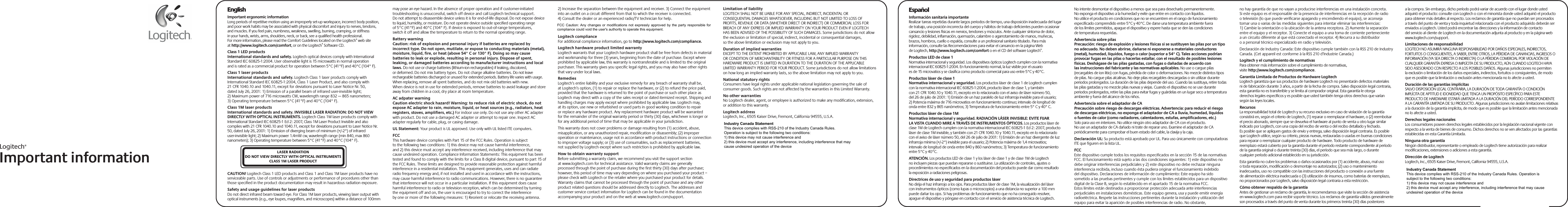 Logitech®Important informationEspañolInformación sanitaria importanteRealizar tareas repetidas durante largos periodos de tiempo, una disposición inadecuada del lugar de trabajo, una posición incorrecta del cuerpo y hábitos de trabajo deficientes pueden ocasionar cansancio y lesiones físicas en nervios, tendones y músculos. Ante cualquier síntoma de dolor, rigidez, debilidad, inflamación, quemazón, calambre o agarrotamiento de manos, muñecas, brazos, hombros, cuello o espalda, consulte a un profesional sanitario titulado. Para más información, consulte las Recomendaciones para evitar el cansancio en la página Web de Logitech, http://www.logitech.com/comfort o en el CD del software Logitech®.Productos LED de clase 1Normativa internacional y seguridad. Los dispositivos ópticos Logitech cumplen con la normativa internacional IEC 60825-1:2004. En funcionamiento normal, la luz visible por el usuario es de 15 microvatios y se clasifica como producto comercial para uso entre 5°C y 40°C. Productos láser de clase 1Normativa internacional y seguridad. Los productos láser de clase 1 de Logitech cumplen con la normativa internacional IEC 60825-1:2004, producto láser de clase 1, y también con 21 CFR 1040.10 y 1040.11, excepto en lo relacionado con el aviso de láser número 50, del 26 de julio de 2001: 1) Emisión de un haz paralelo de luz infrarroja invisible para el usuario; 2) Potencia máxima de 716 microvatios en funcionamiento continuo; intervalo de longitud de onda entre 832 y 865 nanómetros; 3) Temperatura de funcionamiento entre 5° C y 40° C.Productos láser de clase 1MNormativa internacional y seguridad. RADIACIÓN LÁSER INVISIBLE: EVITE FIJAR LA VISTA CUANDO MIRE A TRAVÉS DE INSTRUMENTOS ÓPTICOS. Los productos láser de clase 1M de Logitech cumplen con la normativa internacional IEC 60825-1 Ed 2: 2007, producto láser de clase 1M invisible, y también con 21 CFR 1040.10 y 1040.11, excepto en lo relacionado con el aviso de láser número 50, del 26 de julio de 2001: 1) Emisión de un haz divergente de luz infrarroja mínima (+/-2°) invisible para el usuario; 2) Potencia máxima de 1,4 microvatios; intervalo de longitud de onda entre 840 y 860 nanómetros; 3) Temperatura de funcionamiento entre 5°C y 40°C. ATENCIÓN. Los productos LED de clase 1 y los láser de clase 1 y de clase 1M de Logitech no incluyen piezas que puedan repararse o sustituirse. La utilización de controles, ajustes o procedimientos no especificados en la documentación del producto puede dar como resultado la exposición a radiaciones peligrosas.Directrices de uso y seguridad para productos láserNo dirija el haz infrarrojo a los ojos. Para productos láser de clase 1M, la visualización del láser con instrumentos ópticos (como lupas o microscopios) a una distancia no superior a 100 mm puede dañar los ojos. Si hay problemas de funcionamiento que no ha conseguido resolver, apague el dispositivo y póngase en contacto con el servicio de asistencia técnica de Logitech. No intente desmontar el dispositivo a menos que sea para desecharlo permanentemente. No exponga el dispositivo a la humedad y evite que entre en contacto con líquidos. No utilice el producto en condiciones que no se encuentren en el rango de funcionamiento especificado comprendido entre 5°C y 40°C. De darse una temperatura ambiente fuera de los límites permitidos, apague el dispositivo y espere hasta que se den las condiciones de temperatura requeridas.Advertencia sobre pilasPrecaución: riesgo de explosión y lesiones físicas si se sustituyen las pilas por un tipo no adecuado. No deben abrirse, dañarse ni exponerse a materiales conductores (metal), humedad, líquidos, fuego o calor (superior a 54° C). Tales acciones podrían provocar fugas en las pilas o hacerlas estallar, con el resultado de posibles lesiones físicas. Deshágase de las pilas gastadas, con fugas o dañadas de acuerdo con las instrucciones del fabricante y las normativas aplicables. No use o cargue pilas (recargables de ion litio) con fugas, pérdida de color o deformaciones. No mezcle distintos tipos de pilas. No cargue pilas alcalinas. No deje pilas recargables descargadas o sin utilizar durante periodos prolongados. La duración de las pilas depende del uso. Cuando las sustituya, retire todas las pilas gastadas y no mezcle pilas nuevas y viejas. Cuando el dispositivo no se use durante periodos prolongados, retire las pilas para evitar fugas y guárdelas en un lugar seco a temperatura ambiente y fuera del alcance de los niños.Advertencia sobre el adaptador de CAPrecaución sobre riesgo de descargas eléctricas. Advertencia: para reducir el riesgo de descargas eléctricas, no exponga el adaptador de CA a lluvia, humedad, líquidos o fuentes de calor (como radiadores, calentadores, estufas, amplificadores, etc.) Solo para uso en interiores. No utilice ningún otro adaptador de CA con el producto. No use un adaptador de CA dañado ni trate de reparar uno. Examine el adaptador de CA periódicamente para comprobar el buen estado del cable, la clavija y la caja. Declaración UL: Su producto está aprobado por UL. Para uso únicamente con computadoras ITE que figuren en la lista UL.FCCEste dispositivo cumple todos los requisitos especificados en la sección 15 de las normativas FCC. El funcionamiento está sujeto a las dos condiciones siguientes: 1) este dispositivo no debe originar interferencias perjudiciales y 2) este dispositivo no debe rechazar ninguna interferencia recibida, incluso cuando ésta pudiera originar el funcionamiento indebido del dispositivo. Declaraciones de información de cumplimiento: Este equipo ha sido sometido a las pruebas pertinentes y cumple con los límites establecidos para un dispositivo digital de la Clase B, según lo establecido en el apartado 15 de la normativa FCC. Estos límites están destinados a proporcionar protección adecuada ante interferencias perjudiciales en instalaciones domésticas. Este equipo genera, usa y puede emitir energía radioeléctrica. Respete las instrucciones pertinentes durante la instalación y utilización del equipo para evitar la aparición de posibles interferencias de radio. No obstante, no hay garantía de que no vayan a producirse interferencias en una instalación concreta. Si este equipo es el responsable de la presencia de interferencias en la recepción de radio o televisión (lo que puede verificarse apagando y encendiendo el equipo), se aconseja tomar una o varias de las medidas siguientes para intentar eliminar las interferencias: 1) Cambie la orientación o la ubicación de la antena receptora. 2) Aumente la separación entre el equipo y el receptor. 3) Conecte el equipo a una toma de corriente perteneciente a un circuito diferente al que está conectado el receptor. 4) Recurra a su distribuidor o a personal técnico especializado en radio y televisión. Declaración de Industry Canada: Este dispositivo cumple también con la RSS 210 de Industry Canada. (Cet appareil est conforme à la RSS 210 d’Industrie Canada.) Logitech y el cumplimiento de normativasPara obtener más información sobre el cumplimiento de normativas, visite http://www.logitech.com/compliance.Garantía Limitada de Productos de Hardware LogitechLogitech garantiza que sus productos de hardware Logitech no presentarán defectos materiales ni de fabricación durante 3 años, a partir de la fecha de compra. Salvo disposición legal contraria, esta garantía no es transferible y se limita al comprador original. Esta garantía le otorga derechos legales específicos y es posible que usted también tenga otros derechos que varían según las leyes locales.RecursosLa responsabilidad total de Logitech y su recurso exclusivo en caso de violación de la garantía consistirá en, según el criterio de Logitech, (1) reparar o reemplazar el hardware, o (2) reembolsar el precio abonado, siempre que se devuelva el hardware al punto de venta u otro lugar similar indicado por Logitech, con una copia del recibo de venta o del recibo detallado y fechado. Es posible que se apliquen gastos de envío y entrega, salvo disposición legal contraria. Es posible que Logitech utilice, según su criterio, piezas nuevas, restauradas o usadas en buenas condiciones para reparar o reemplazar cualquier producto de hardware. Todo producto de hardware de reemplazo estará cubierto por la garantía durante el período restante correspondiente al período de la garantía original o durante treinta (30) días, el período que sea más largo, o durante cualquier período adicional establecido en su jurisdicción.Esta garantía no cubre los problemas o daños ocasionados por (1) accidente, abuso, mal uso o toda reparación, modificación o desmontaje no autorizados; (2) uso o mantenimiento inadecuados, uso no compatible con las instrucciones del producto o conexión a una fuente de alimentación eléctrica inadecuada o (3) utilización de insumos, como baterías de reemplazo, no proporcionados por Logitech, salvo disposición legal contraria a esta restricción.Cómo obtener respaldo de la garantíaAntes de gestionar un reclamo de garantía, le recomendamos que visite la sección de asistencia en www.logitech.com para recibir soporte técnico. Los reclamos de garantía válidos generalmente son procesados a través del punto de venta durante los primeros treinta (30) días posteriores a la compra. Sin embargo, dicho período podrá variar de acuerdo con el lugar donde usted adquirió el producto: consulte con Logitech o con el minorista donde usted adquirió el producto para obtener más detalles al respecto. Los reclamos de garantía que no puedan ser procesados a través del punto de venta y toda inquietud relacionada con el producto adquirido deberán ser enviados a Logitech. Usted podrá encontrar las direcciones y la información de contacto del servicio al cliente de Logitech en la documentación adjunta al producto y en la página web www.logitech.com/support.Limitaciones de responsabilidadLOGITECH NO ASUMIRÁ NINGUNA RESPONSABILIDAD POR DAÑOS ESPECIALES, INDIRECTOS, FORTUITOS O CONSIGUIENTES, A SABER, ENTRE OTROS, LA PÉRDIDA DE GANANCIAS, INGRESOS O INFORMACIÓN (YA SEA DIRECTA O INDIRECTA) O LA PÉRDIDA COMERCIAL POR VIOLACIÓN DE CUALQUIER GARANTÍA EXPRESA O IMPLÍCITA DE SU PRODUCTO, AÚN CUANDO LOGITECH HAYA SIDO ASESORADO CON RESPECTO A LOS POSIBLES DAÑOS. Algunas jurisdicciones no permiten la exclusión o limitación de los daños especiales, indirectos, fortuitos o consiguientes, de modo que es posible que la limitación o exclusión antes mencionada no lo afecte a usted.Duración de las garantías implícitasSALVO DISPOSICIÓN LEGAL CONTRARIA, LA DURACIÓN DE TODA GARANTÍA O CONDICIÓN IMPLÍCITA DE APTITUD E IDONEIDAD QUE TENGA UN PROPÓSITO ESPECÍFICO PARA ESTE PRODUCTO DE HARDWARE ESTARÁ LIMITADA A LA DURACIÓN DEL PERÍODO CORRESPONDIENTE A LA GARANTÍA LIMITADA DE SU PRODUCTO. Algunas jurisdicciones no avalan limitaciones relativas a la duración de la garantía implícita, de modo que es posible que la limitación antes mencionada no lo afecte a usted.Derechos legales nacionalesLos consumidores poseen derechos legales establecidos por la legislación nacional vigente con respecto a la venta de bienes de consumo. Dichos derechos no se ven afectados por las garantías establecidas en esta Garantía Limitada.Ninguna otra garantíaNingún distribuidor, representante o empleado de Logitech tiene autorización para realizar modificaciones, extensiones o adiciones a esta garantía.Dirección de LogitechLogitech, Inc., 6505 Kaiser Drive, Fremont, California 94555, U.S.A.EnglishImportant ergonomic informationLong periods of repetitive motion using an improperly set-up workspace, incorrect body position, and poor work habits may be associated with physical discomfort and injury to nerves, tendons, and muscles. If you feel pain, numbness, weakness, swelling, burning, cramping, or stiffness in your hands, wrists, arms, shoulders, neck, or back, see a qualified health professional. For more information, please read the Comfort Guidelines located on the Logitech® web site at http://www.logitech.com/comfort, or on the Logitech® Software CD.Class 1 LED productsInternational standards and safety. Logitech optical devices comply with International Standard IEC 60825-1:2004. User observable light is 15 microwatts in normal operation and is rated as a commercial product for operation between 5°C (41°F) and 40°C (104° F). Class 1 laser productsInternational standards and safety. Logitech Class 1 laser products comply with International Standard IEC 60825-1:2004, Class 1 Laser Product, and also comply with 21 CFR 1040.10 and 1040.11, except for deviations pursuant to Laser Notice Nr. 50, dated July 26, 2001: 1) Emission of a parallel beam of infrared user-invisible light; 2) Maximum power of 716 microwatts CW, wavelength range 832 — 865 nanometers; 3) Operating temperature between 5°C (41°F) and 40°C (104° F). Class 1M laser productsInternational standards and safety. INVISIBLE LASER RADIATION: DO NOT VIEW DIRECTLY WITH OPTICAL INSTRUMENTS. Logitech Class 1M laser products comply with International Standard IEC 60825-1 Ed 2: 2007, Class 1M Laser Product Invisible and also complies with 21 CFR 1040.10 and 1040.11, except for deviations pursuant to Laser Notice Nr. 50, dated July 26, 2001: 1) Emission of diverging beam of minimum (+/-2°) of infrared user-invisible light; 2) Maximum power 1.4mW cw, wavelength range (min 840, max 860 nanometers); 3) Operating temperature between 5°C (41°F) and 40°C (104° F). CAUTION! Logitech Class 1 LED products and Class 1 and Class 1M laser products have no serviceable parts. Use of controls or adjustments or performance of procedures other than those specified in the product documentation may result in hazardous radiation exposure.Safety and usage guidelines for laser productsDo not direct infrared beam toward eye. For Class 1M laser products, viewing laser output with optical instruments (e.g., eye loupes, magnifiers, and microscopes) within a distance of 100mm may pose an eye hazard. In the absence of proper operation and if customer-initiated troubleshooting is unsuccessful, switch off device and call Logitech technical support. Do not attempt to disassemble device unless it is for end-of-life disposal. Do not expose device to liquid, humidity, or moisture. Do not operate device outside specified operating range of 5°C (41°F) and 40°C (104° F). If device is exposed to out-of-range temperatures, switch it off and allow the temperature to return to the normal operating range.Battery warningCaution: risk of explosion and personal injury if batteries are replaced by incorrect type. Do not open, mutilate, or expose to conducting materials (metal), moisture, liquid, fire, or heat (above 54° C or 130° F). Doing so may cause batteries to leak or explode, resulting in personal injury. Dispose of spent, leaking, or damaged batteries according to manufacturer instructions and local laws. Do not use or charge batteries (lithium-ion rechargeables) if leaking, discolored, or deformed. Do not mix battery types. Do not charge alkaline batteries. Do not leave rechargeable batteries discharged or unused for extended periods. Battery life varies with usage. When replacing, remove all spent batteries, and do not mix old batteries with new. When device is not in use for extended periods, remove batteries to avoid leakage and store away from children in a cool, dry place at room temperature.AC adpater warningCaution electric shock hazard! Warning: to reduce risk of electric shock, do not expose AC adapter to rain, moisture, liquid, or heat sources (e.g., radiators, heat registers, stoves, amplifiers, etc.) For indoor use only. Do not use any other AC adapter with product. Do not use a damaged AC adapter or attempt to repair one. Inspect AC adapter regularly for cable, plug, or casing damage. UL Statement: Your product is UL approved. Use only with UL listed ITE computers.FCCThis hardware device complies with Part 15 of the FCC Rules. Operation is subject to the following two conditions: 1) this device may not cause harmful interference, and 2) this device must accept any interference received, including interference that may cause undesired operation. Compliance Information Statements: This equipment has been tested and found to comply with the limits for a Class B digital device, pursuant to part 15 of the FCC Rules. These limits are designed to provide reasonable protection against harmful interference in a residential installation. This equipment generates, uses and can radiate radio frequency energy and, if not installed and used in accordance with the instructions, may cause harmful interference to radio communications. However, there is no guarantee that interference will not occur in a particular installation. If this equipment does cause harmful interference to radio or television reception, which can be determined by turning the equipment off and on, the user is encouraged to try to correct the interference by one or more of the following measures: 1) Reorient or relocate the receiving antenna. 2) Increase the separation between the equipment and receiver. 3) Connect the equipment into an outlet on a circuit different from that to which the receiver is connected. 4) Consult the dealer or an experienced radio/TV technician for help. Industries Canada Statement: This device complies with RSS 210 of Industry Canada. (Cet appareil est conforme à la RSS 210 d’Industrie Canada.) Logitech complianceFor additional compliance information, go to http://www.logitech.com/compliance.Logitech hardware product limited warrantyLogitech warrants that your Logitech hardware product shall be free from defects in material and workmanship for three (3) years, beginning from the date of purchase. Except where prohibited by applicable law, this warranty is nontransferable and is limited to the original purchaser. This warranty gives you specific legal rights, and you may also have other rights that vary under local laws.RemediesLogitech’s entire liability and your exclusive remedy for any breach of warranty shall be, at Logitech’s option, (1) to repair or replace the hardware, or (2) to refund the price paid, provided that the hardware is returned to the point of purchase or such other place as Logitech may direct with a copy of the sales receipt or dated itemized receipt. Shipping and handling charges may apply except where prohibited by applicable law. Logitech may, at its option, use new or refurbished or used parts in good working condition to repair or replace any hardware product. Any replacement hardware product will be warranted for the remainder of the original warranty period or thirty (30) days, whichever is longer or for any additional period of time that may be applicable in your jurisdiction.This warranty does not cover problems or damage resulting from (1) accident, abuse, misapplication, or any unauthorized repair, modification or disassembly; (2) improper operation or maintenance, usage not in accordance with product instructions or connection to improper voltage supply; or (3) use of consumables, such as replacement batteries, not supplied by Logitech except where such restriction is prohibited by applicable law.How to obtain warranty supportBefore submitting a warranty claim, we recommend you visit the support section at www.logitech.com for technical assistance. Valid warranty claims are generally processed through the point of purchase during the first thirty (30) days after purchase; however, this period of time may vary depending on where you purchased your product – please check with Logitech or the retailer where you purchased your product for details. Warranty claims that cannot be processed through the point of purchase and any other product related questions should be addressed directly to Logitech. The addresses and customer service contact information for Logitech can be found in the documentation accompanying your product and on the web at www.logitech.com/support.Limitation of liabilityLOGITECH SHALL NOT BE LIABLE FOR ANY SPECIAL, INDIRECT, INCIDENTAL OR CONSEQUENTIAL DAMAGES WHATSOEVER, INCLUDING BUT NOT LIMITED TO LOSS OF PROFITS, REVENUE OR DATA (WHETHER DIRECT OR INDIRECT) OR COMMERCIAL LOSS FOR BREACH OF ANY EXPRESS OR IMPLIED WARRANTY ON YOUR PRODUCT EVEN IF LOGITECH HAS BEEN ADVISED OF THE POSSIBILITY OF SUCH DAMAGES. Some jurisdictions do not allow the exclusion or limitation of special, indirect, incidental or consequential damages, so the above limitation or exclusion may not apply to you.Duration of implied warrantiesEXCEPT TO THE EXTENT PROHIBITED BY APPLICABLE LAW, ANY IMPLIED WARRANTY OR CONDITION OF MERCHANTABILITY OR FITNESS FOR A PARTICULAR PURPOSE ON THIS HARDWARE PRODUCT IS LIMITED IN DURATION TO THE DURATION OF THE APPLICABLE LIMITED WARRANTY PERIOD FOR YOUR PRODUCT. Some jurisdictions do not allow limitations on how long an implied warranty lasts, so the above limitation may not apply to you.National statutory rightsConsumers have legal rights under applicable national legislation governing the sale of consumer goods. Such rights are not affected by the warranties in this Limited Warranty.No other warrantiesNo Logitech dealer, agent, or employee is authorized to make any modification, extension, or addition to this warranty.Logitech addressLogitech, Inc., 6505 Kaiser Drive, Fremont, California 94555, U.S.A.LASER RADIATIONDO NOT VIEW DIRECTLY WITH OPTICAL INSTRUMENTSCLASS 1M LASER PRODUCTFCC Caution: Any changes or modifications not expressly approved by the party responsible for compliance could void the user&apos;s authority to operate this equipment.    Industry Canada Statement This device complies with RSS-210 of the Industry Canada Rules. Operation is subject to the following two conditions: 1) this device may not cause interference and 2) this device must accept any interference, including interference that may cause undesired operation of the deviceIndustry Canada Statement This device complies with RSS-210 of the Industry Canada Rules. Operation is subject to the following two conditions: 1) this device may not cause interference and 2) this device must accept any interference, including interference that may cause undesired operation of the device