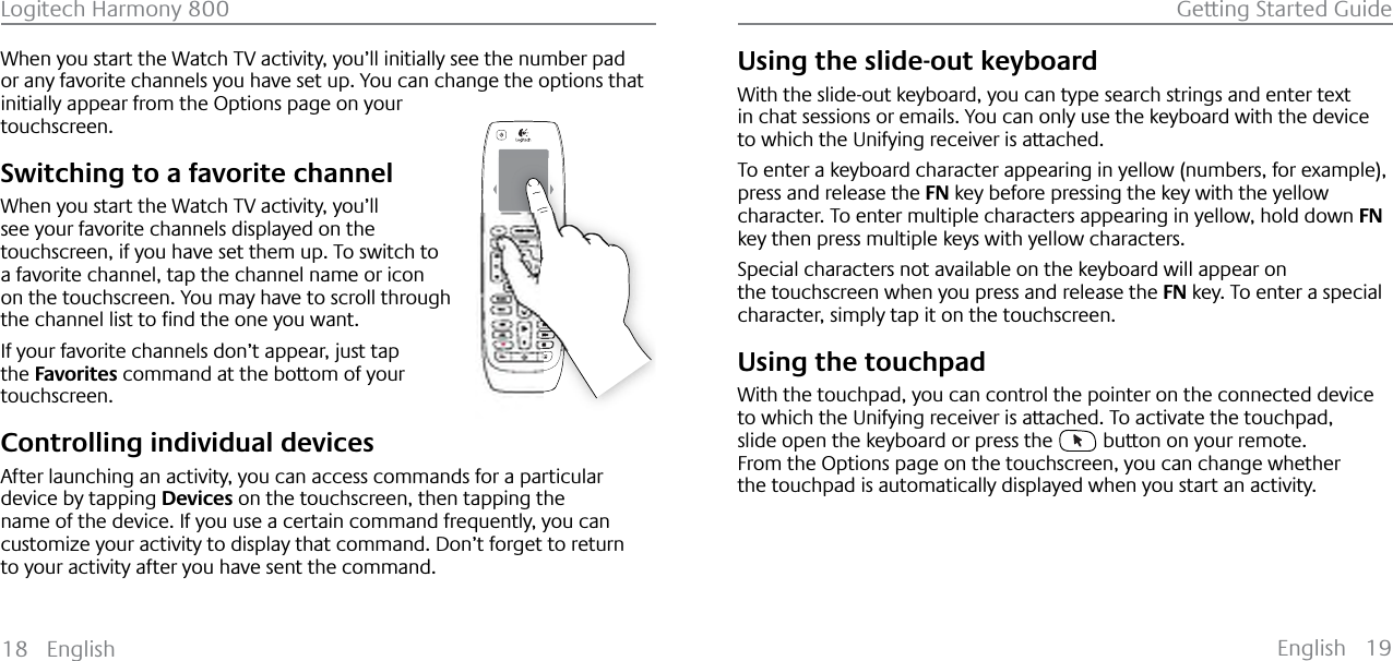 English 19Logitech Harmony 800 Getting Started Guide18 EnglishWhen you start the Watch TV activity, you’ll initially see the number pad or any favorite channels you have set up. You can change the options that initially appear from the Options page on your touchscreen.Switching to a favorite channelWhen you start the Watch TV activity, you’ll see your favorite channels displayed on the touchscreen, if you have set them up. To switch to a favorite channel, tap the channel name or icon on the touchscreen. You may have to scroll through WKHFKDQQHOOLVWWRƂQGWKHRQH\RXZDQWIf your favorite channels don’t appear, just tap the Favorites command at the bottom of your touchscreen.Controlling individual devicesAfter launching an activity, you can access commands for a particular device by tapping Devices on the touchscreen, then tapping the name of the device. If you use a certain command frequently, you can customize your activity to display that command. Don’t forget to return to your activity after you have sent the command.Using the slide-out keyboardWith the slide-out keyboard, you can type search strings and enter text in chat sessions or emails. You can only use the keyboard with the device to which the Unifying receiver is attached.To enter a keyboard character appearing in yellow (numbers, for example), press and release the FN key before pressing the key with the yellow character. To enter multiple characters appearing in yellow, hold down FNkey then press multiple keys with yellow characters.Special characters not available on the keyboard will appear on the touchscreen when you press and release the FN key. To enter a special character, simply tap it on the touchscreen.Using the touchpadWith the touchpad, you can control the pointer on the connected device to which the Unifying receiver is attached. To activate the touchpad, slide open the keyboard or press the   button on your remote.From the Options page on the touchscreen, you can change whether the touchpad is automatically displayed when you start an activity.