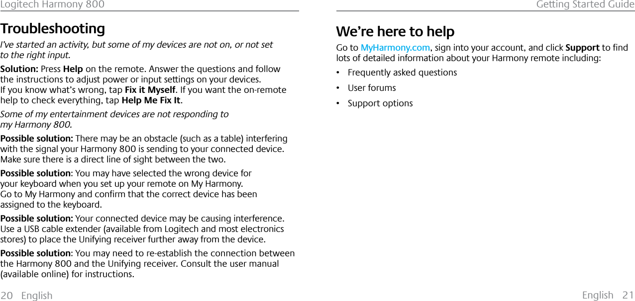 English 21Logitech Harmony 800 Getting Started Guide20 EnglishTroubleshooting I’ve started an activity, but some of my devices are not on, or not set to the right input.Solution: Press Help on the remote. Answer the questions and follow the instructions to adjust power or input settings on your devices.If you know what’s wrong, tap Fix it Myself. If you want the on-remote help to check everything, tap Help Me Fix It.Some of my entertainment devices are not responding to my Harmony 800.Possible solution: There may be an obstacle (such as a table) interfering with the signal your Harmony 800 is sending to your connected device.Make sure there is a direct line of sight between the two.Possible solution: You may have selected the wrong device for your keyboard when you set up your remote on My Harmony.*RWR0\+DUPRQ\DQGFRQƂUPWKDWWKHFRUUHFWGHYLFHKDVEHHQassigned to the keyboard.Possible solution: Your connected device may be causing interference.Use a USB cable extender (available from Logitech and most electronics stores) to place the Unifying receiver further away from the device.Possible solution: You may need to re-establish the connection between the Harmony 800 and the Unifying receiver. Consult the user manual (available online) for instructions.We’re here to helpGo to MyHarmony.com, sign into your account, and click SupportWRƂQGlots of detailed information about your Harmony remote including:ř Frequently asked questionsř User forumsř Support options