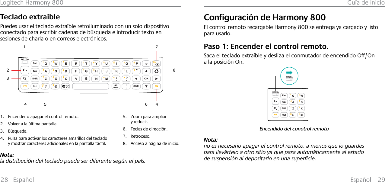 Español 29Logitech Harmony 800 Guía de inicio28 EspañolTeclado extraíblePuedes usar el teclado extraíble retroiluminado con un solo dispositivo conectado para escribir cadenas de búsqueda e introducir texto en sesiones de charla o en correos electrónicos.EscShiftShiftTabOKOff / On\( )1472580369FN FNBDelOption143254671. Encender o apagar el control remoto.2. Volver a la última pantalla.3. Búsqueda.4. Pulsa para activar los caracteres amarillos del teclado y mostrar caracteres adicionales en la pantalla táctil.5. Zoom para ampliar y reducir.6. Teclas de dirección.7. Retroceso.8. Acceso a página de inicio.8Nota:la distribución del teclado puede ser diferente según el país.&amp;RQƂJXUDFLµQGH+DUPRQ\800El control remoto recargable Harmony 800 se entrega ya cargado y listo para usarlo.Paso 1: Encender el control remoto.Saca el teclado extraíble y desliza el conmutador de encendido Off/On a la posición On.Encendido del conotrol remotoEscShiftTabOff / On1472580FNOff / OnNota: no es necesario apagar el control remoto, a menos que lo guardes para llevártelo a otro sitio ya que pasa automáticamente al estado de VXVSHQVLµQDOGHSRVLWDUORHQXQDVXSHUƂFLH