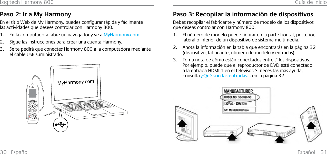 Español 31Logitech Harmony 800 Guía de inicio30 EspañolPaso 2: Ir a My Harmony(QHOVLWLR:HEGH0\+DUPRQ\SXHGHVFRQƂJXUDUU£SLGD\I£FLOPHQWHlas actividades que desees controlar con Harmony 800.1. En la computadora, abre un navegador y ve a MyHarmony.com.2. Sigue las instrucciones para crear una cuenta Harmony.3. Se te pedirá que conectes Harmony 800 a la computadora mediante el cable USB suministrado.123Paso 3: Recopilar la información de dispositivosDebes recopilar el fabricante y número de modelo de los dispositivos que deseas controlar con Harmony 800.1. (OQ¼PHURGHPRGHORSXHGHƂJXUDUHQODSDUWHIURQWDOSRVWHULRUlateral o inferior de un dispositivo de sistema multimedia.2. Anota la información en la tabla que encontrarás en la página 32(dispositivo, fabricante, número de modelo y entradas).3. Toma nota de cómo están conectados entre sí los dispositivos.Por ejemplo, puede que el reproductor de DVD esté conectado a la entrada HDMI 1 en el televisor. Si necesitas más ayuda, consulta ¿Qué son las entradas... en la página 32.