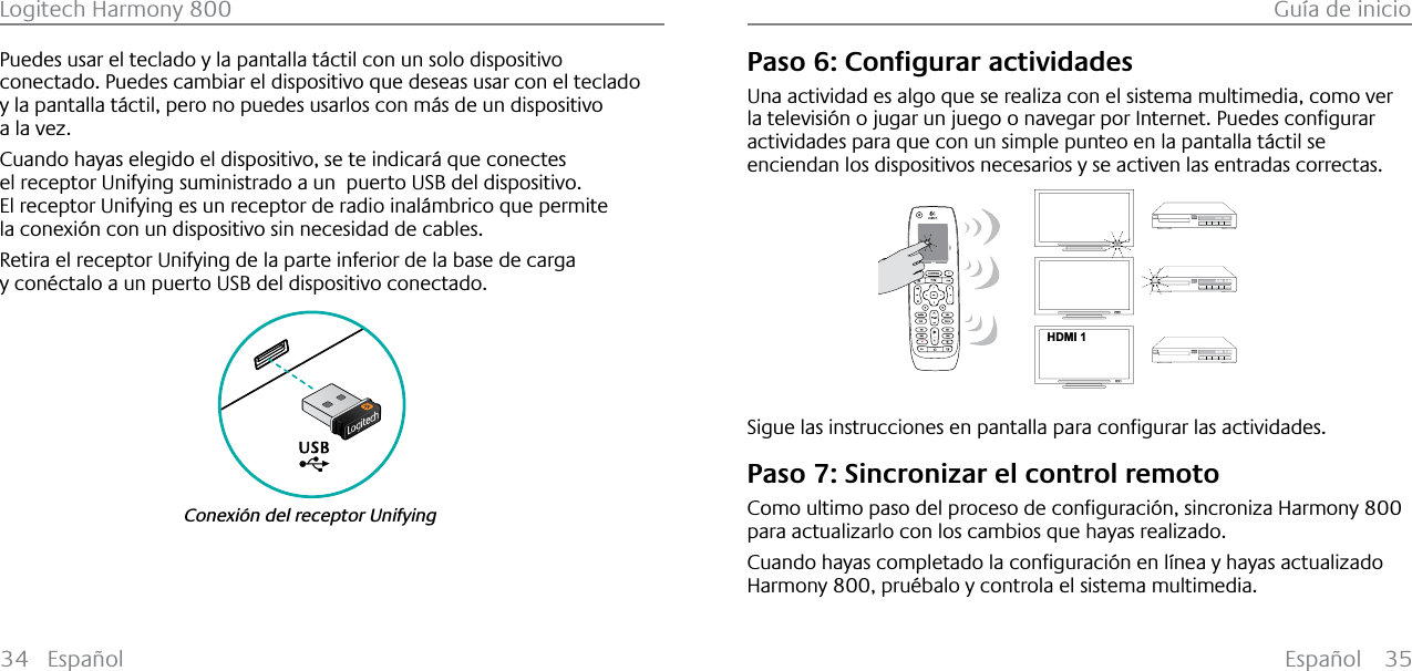 Español 35Logitech Harmony 800 Guía de inicio34 EspañolPuedes usar el teclado y la pantalla táctil con un solo dispositivo conectado. Puedes cambiar el dispositivo que deseas usar con el teclado y la pantalla táctil, pero no puedes usarlos con más de un dispositivo a la vez.Cuando hayas elegido el dispositivo, se te indicará que conectes el receptor Unifying suministrado a un  puerto USB del dispositivo.El receptor Unifying es un receptor de radio inalámbrico que permite la conexión con un dispositivo sin necesidad de cables.Retira el receptor Unifying de la parte inferior de la base de carga y conéctalo a un puerto USB del dispositivo conectado.Conexión del receptor Unifying3DVR&amp;RQƂJXUDUDFWLYLGDGHVUna actividad es algo que se realiza con el sistema multimedia, como ver ODWHOHYLVLµQRMXJDUXQMXHJRRQDYHJDUSRU,QWHUQHW3XHGHVFRQƂJXUDUactividades para que con un simple punteo en la pantalla táctil se enciendan los dispositivos necesarios y se activen las entradas correctas.123HDMI 1--:--  --:--0:00  0:000:00  1:106LJXHODVLQVWUXFFLRQHVHQSDQWDOODSDUDFRQƂJXUDUODVDFWLYLGDGHVPaso 7: Sincronizar el control remoto&amp;RPRXOWLPRSDVRGHOSURFHVRGHFRQƂJXUDFLµQVLQFURQL]D+DUPRQ\800para actualizarlo con los cambios que hayas realizado.&amp;XDQGRKD\DVFRPSOHWDGRODFRQƂJXUDFLµQHQO¯QHD\KD\DVDFWXDOL]DGRHarmony 800, pruébalo y controla el sistema multimedia.