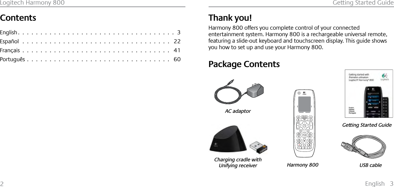 English 3Getting Started GuideLogitech Harmony 8002ContentsEnglish ...................................3Español  .  .  .  .  .  .  .  .  .  .  .  .  .  .  .  .  .  .  .  .  .  .  .  .  .  .  .  .  .  .  .  .  . 22Français ................................. 41Português ................................ 60Thank you!Harmony 800 offers you complete control of your connected entertainment system. Harmony 800 is a rechargeable universal remote, featuring a slide-out keyboard and touchscreen display. This guide shows you how to set up and use your Harmony 800.Package Contents123USB cableGetting Started GuideHarmony 800AC adaptorCharging cradle withUnifying receiverEnglish