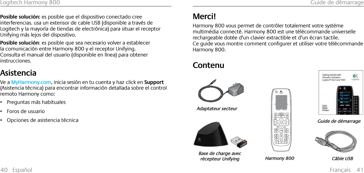 Français 41Guide de démarrageLogitech Harmony 80040 EspañolPosible solución: es posible que el dispositivo conectado cree interferencias. usa un extensor de cable USB (disponible a través de Logitech y la mayoría de tiendas de electrónica) para situar el receptor Unifying más lejos del dispositivo.Posible solución: es posible que sea necesario volver a establecer la comunicación entre Harmony 800 y el receptor Unifying.Consulta el manual del usuario (disponible en línea) para obtener instrucciones.AsistenciaVe a MyHarmony.com, inicia sesión en tu cuenta y haz click en Support(Asistencia técnica) para encontrar información detallada sobre el control remoto Harmony como:ř Preguntas más habitualesř Foros de usuarioř Opciones de asistencia técnicaMerci!Harmony 800 vous permet de contrôler totalement votre système multimédia connecté. Harmony 800 est une télécommande universelle rechargeable dotée d&apos;un clavier extractible et d&apos;un écran tactile.&amp;HJXLGHYRXVPRQWUHFRPPHQWFRQƂJXUHUHWXWLOLVHUYRWUHW«O«FRPPDQGHHarmony 800.Contenu123Câble USBGuide de démarrageHarmony 800Adaptateur secteurBase de charge avecrécepteur UnifyingFrançais