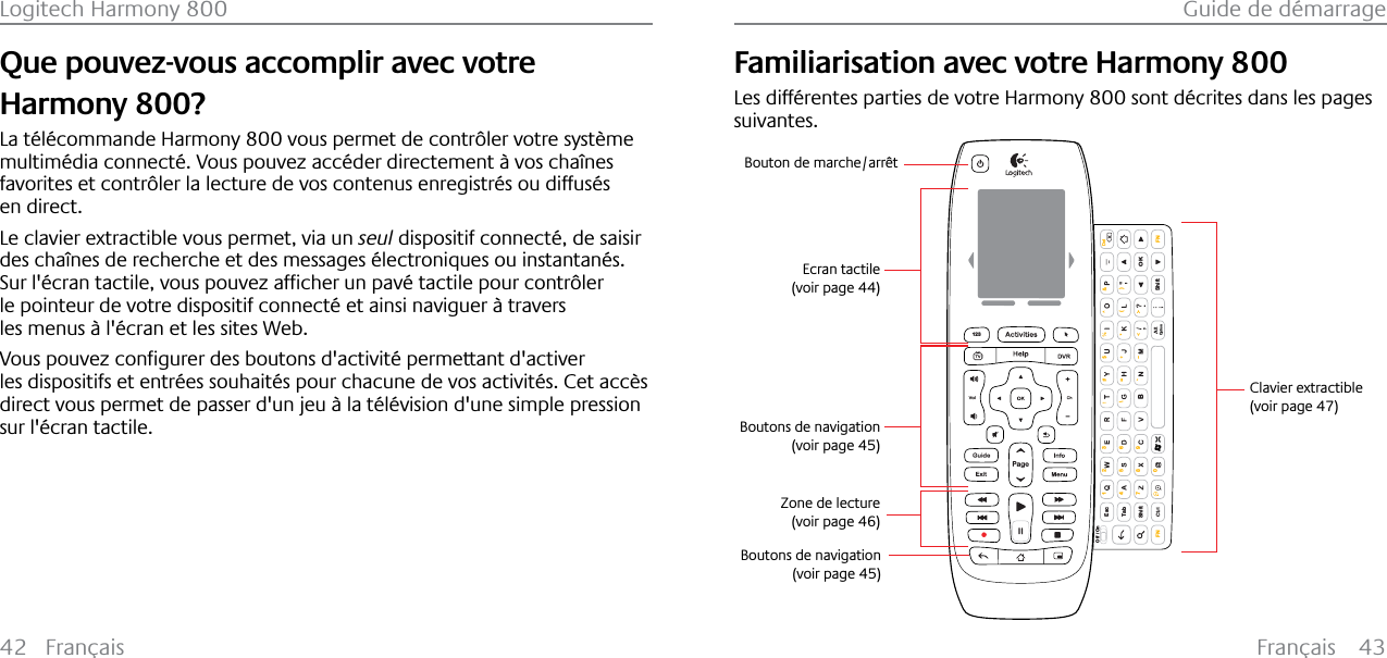 Français 43Guide de démarrage42 FrançaisLogitech Harmony 800Que pouvez-vous accomplir avec votre Harmony 800?La télécommande Harmony 800 vous permet de contrôler votre système multimédia connecté. Vous pouvez accéder directement à vos chaînes favorites et contrôler la lecture de vos contenus enregistrés ou diffusés en direct.Le clavier extractible vous permet, via un seul dispositif connecté, de saisir des chaînes de recherche et des messages électroniques ou instantanés.6XUO«FUDQWDFWLOHYRXVSRXYH]DIƂFKHUXQSDY«WDFWLOHSRXUFRQWU¶OHUle pointeur de votre dispositif connecté et ainsi naviguer à travers les menus à l&apos;écran et les sites Web.9RXVSRXYH]FRQƂJXUHUGHVERXWRQVGDFWLYLW«SHUPHWWDQWGDFWLYHUles dispositifs et entrées souhaités pour chacune de vos activités. Cet accès direct vous permet de passer d&apos;un jeu à la télévision d&apos;une simple pression sur l&apos;écran tactile.Familiarisation avec votre Harmony 800Les différentes parties de votre Harmony 800 sont décrites dans les pages suivantes.EscShiftShiftTabOKOff / On\( )1472580369FN FNBDelOption123Clavier extractible(voir page 47)Ecran tactile(voir page 44)Boutons de navigation(voir page 45)Zone de lecture(voir page 46)Bouton de marche/arrêtBoutons de navigation(voir page 45)