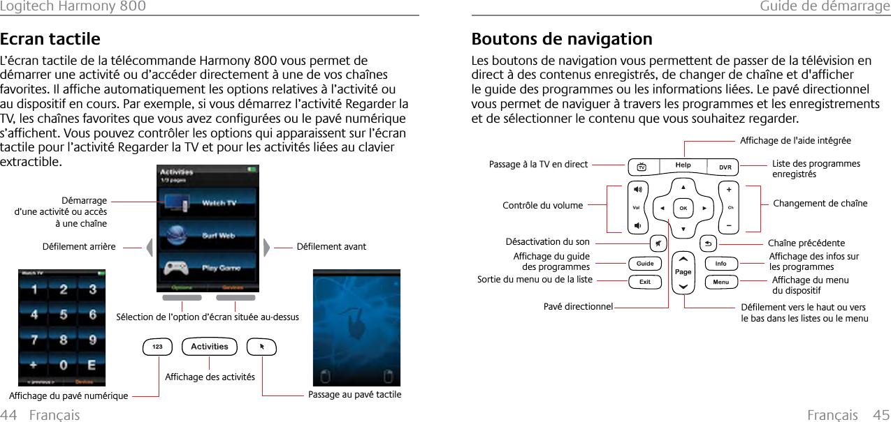 Français 45Guide de démarrage44 FrançaisLogitech Harmony 800Ecran tactileL’écran tactile de la télécommande Harmony 800 vous permet de démarrer une activité ou d’accéder directement à une de vos chaînes IDYRULWHV,ODIƂFKHDXWRPDWLTXHPHQWOHVRSWLRQVUHODWLYHV¢OŒDFWLYLW«RXau dispositif en cours. Par exemple, si vous démarrez l’activité Regarder la 79OHVFKD°QHVIDYRULWHVTXHYRXVDYH]FRQƂJXU«HVRXOHSDY«QXP«ULTXHVŒDIƂFKHQW9RXVSRXYH]FRQWU¶OHUOHVRSWLRQVTXLDSSDUDLVVHQWVXUOŒ«FUDQtactile pour l’activité Regarder la TV et pour les activités liées au clavier extractible.123Passage au pavé tactile$IƂFKDJHGHVDFWLYLW«V&apos;«ƂOHPHQWDUULªUH &apos;«ƂOHPHQWDYDQWSélection de l’option d’écran située au-dessusDémarrage d’une activité ou accès à une chaîne$IƂFKDJHGXSDY«QXP«ULTXHBoutons de navigationLes boutons de navigation vous permettent de passer de la télévision en GLUHFW¢GHVFRQWHQXVHQUHJLVWU«VGHFKDQJHUGHFKD°QHHWGDIƂFKHUle guide des programmes ou les informations liées. Le pavé directionnel vous permet de naviguer à travers les programmes et les enregistrements et de sélectionner le contenu que vous souhaitez regarder.     $IƂFKDJHGHODLGHLQW«JU«HChangement de chaîneContrôle du volumeDésactivation du sonListe des programmes enregistrésChaîne précédente$IƂFKDJHGHVLQIRVVXUles programmes$IƂFKDJHGXPHQXdu dispositif&apos;«ƂOHPHQWYHUVOHKDXWRXYHUVle bas dans les listes ou le menuPavé directionnel$IƂFKDJHGXJXLGHdes programmesSortie du menu ou de la listePassage à la TV en direct