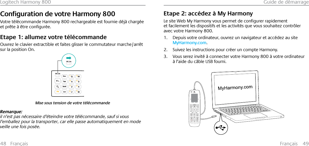 Français 49Guide de démarrage48 FrançaisLogitech Harmony 800&amp;RQƂJXUDWLRQGHYRWUH+DUPRQ\800Votre télécommande Harmony 800 rechargeable est fournie déjà chargée HWSU¬WH¢¬WUHFRQƂJXU«HEtape 1: allumez votre télécommandeOuvrez le clavier extractible et faites glisser le commutateur marche/arrêt sur la position On.Mise sous tension de votre télécommandeEscShiftTabOff / On1472580FNOff / OnRemarque:il n&apos;est pas nécessaire d&apos;éteindre votre télécommande, sauf si vous l&apos;emballez pour la transporter, car elle passe automatiquement en mode veille une fois posée. Etape 2: accédez à My Harmony/HVLWH:HE0\+DUPRQ\YRXVSHUPHWGHFRQƂJXUHUUDSLGHPHQWet facilement les dispositifs et les activités que vous souhaitez contrôler avec votre Harmony 800.1. Depuis votre ordinateur, ouvrez un navigateur et accédez au site MyHarmony.com.2. Suivez les instructions pour créer un compte Harmony.3. Vous serez invité à connecter votre Harmony 800 à votre ordinateur à l&apos;aide du câble USB fourni.123