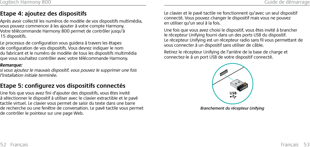 Français 53Guide de démarrage52 FrançaisLogitech Harmony 800Etape 4: ajoutez des dispositifsAprès avoir collecté les numéros de modèle de vos dispositifs multimédia, vous pouvez commencer à les ajouter à votre compte Harmony.Votre télécommande Harmony 800 permet de contrôler jusqu&apos;à 15 dispositifs./HSURFHVVXVGHFRQƂJXUDWLRQYRXVJXLGHUD¢WUDYHUVOHV«WDSHVGHFRQƂJXUDWLRQGHYRVGLVSRVLWLIV9RXVGHYUH]LQGLTXHUOHQRPdu fabricant et le numéro de modèle de tous les dispositifs multimédia que vous souhaitez contrôler avec votre télécommande Harmony.Remarque:si vous ajoutez le mauvais dispositif, vous pouvez le supprimer une fois l&apos;installation initiale terminée.(WDSHFRQƂJXUH]YRVGLVSRVLWLIVFRQQHFW«V8QHIRLVTXHYRXVDYH]ƂQLGDMRXWHUGHVGLVSRVLWLIVYRXV¬WHVLQYLW«à sélectionner le dispositif à utiliser avec le clavier extractible et le pavé tactile virtuel. Le clavier vous permet de saisir du texte dans une barre de recherche ou une fenêtre de conversation. Le pavé tactile vous permet de contrôler le pointeur sur une page Web.Le clavier et le pavé tactile ne fonctionnent qu&apos;avec un seul dispositif connecté. Vous pouvez changer le dispositif mais vous ne pouvez en utiliser qu&apos;un seul à la fois.Une fois que vous avez choisi le dispositif, vous êtes invité à brancher le récepteur Unifying fourni dans un des ports USB du dispositif./HU«FHSWHXU8QLI\LQJHVWXQU«FHSWHXUUDGLRVDQVƂOYRXVSHUPHWWDQWGHvous connecter à un dispositif sans utiliser de câble.Retirez le récepteur Unifying de l&apos;arrière de la base de charge et connectez-le à un port USB de votre dispositif connecté.Branchement du récepteur Unifying