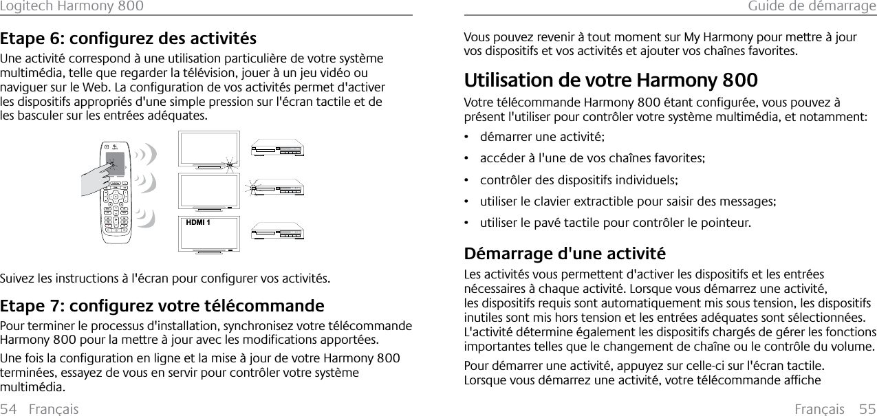 Français 55Guide de démarrage54 FrançaisLogitech Harmony 800(WDSHFRQƂJXUH]GHVDFWLYLW«VUne activité correspond à une utilisation particulière de votre système multimédia, telle que regarder la télévision, jouer à un jeu vidéo ou QDYLJXHUVXUOH:HE/DFRQƂJXUDWLRQGHYRVDFWLYLW«VSHUPHWGDFWLYHUles dispositifs appropriés d&apos;une simple pression sur l&apos;écran tactile et de les basculer sur les entrées adéquates.123HDMI 1--:--  --:--0:00  0:000:00  1:106XLYH]OHVLQVWUXFWLRQV¢O«FUDQSRXUFRQƂJXUHUYRVDFWLYLW«V(WDSHFRQƂJXUH]YRWUHW«O«FRPPDQGHPour terminer le processus d&apos;installation, synchronisez votre télécommande Harmony 800SRXUODPHWWUH¢MRXUDYHFOHVPRGLƂFDWLRQVDSSRUW«HV8QHIRLVODFRQƂJXUDWLRQHQOLJQHHWODPLVH¢MRXUGHYRWUH+DUPRQ\800terminées, essayez de vous en servir pour contrôler votre système multimédia.Vous pouvez revenir à tout moment sur My Harmony pour mettre à jour vos dispositifs et vos activités et ajouter vos chaînes favorites.Utilisation de votre Harmony 800Votre télécommande Harmony 800«WDQWFRQƂJXU«HYRXVSRXYH]¢présent l&apos;utiliser pour contrôler votre système multimédia, et notamment: ř démarrer une activité;ř accéder à l&apos;une de vos chaînes favorites;ř contrôler des dispositifs individuels; ř utiliser le clavier extractible pour saisir des messages;ř utiliser le pavé tactile pour contrôler le pointeur.Démarrage d&apos;une activitéLes activités vous permettent d&apos;activer les dispositifs et les entrées nécessaires à chaque activité. Lorsque vous démarrez une activité, les dispositifs requis sont automatiquement mis sous tension, les dispositifs inutiles sont mis hors tension et les entrées adéquates sont sélectionnées.L&apos;activité détermine également les dispositifs chargés de gérer les fonctions importantes telles que le changement de chaîne ou le contrôle du volume.Pour démarrer une activité, appuyez sur celle-ci sur l&apos;écran tactile./RUVTXHYRXVG«PDUUH]XQHDFWLYLW«YRWUHW«O«FRPPDQGHDIƂFKH