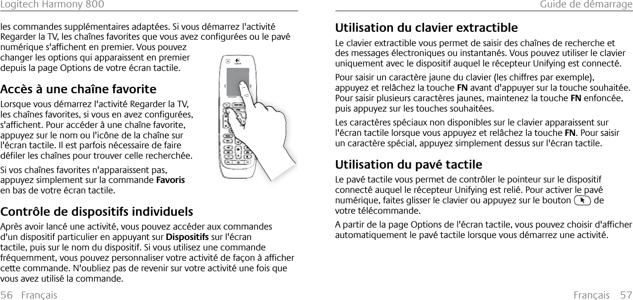 Français 57Guide de démarrage56 FrançaisLogitech Harmony 800les commandes supplémentaires adaptées. Si vous démarrez l&apos;activité 5HJDUGHUOD79OHVFKD°QHVIDYRULWHVTXHYRXVDYH]FRQƂJXU«HVRXOHSDY«QXP«ULTXHVDIƂFKHQWHQSUHPLHU9RXVSRXYH]changer les options qui apparaissent en premier depuis la page Options de votre écran tactile.Accès à une chaîne favoriteLorsque vous démarrez l&apos;activité Regarder la TV, OHVFKD°QHVIDYRULWHVVLYRXVHQDYH]FRQƂJXU«HVVDIƂFKHQW3RXUDFF«GHU¢XQHFKD°QHIDYRULWHappuyez sur le nom ou l&apos;icône de la chaîne sur l&apos;écran tactile. Il est parfois nécessaire de faire G«ƂOHUOHVFKD°QHVSRXUWURXYHUFHOOHUHFKHUFK«HSi vos chaînes favorites n&apos;apparaissent pas, appuyez simplement sur la commande Favorisen bas de votre écran tactile.Contrôle de dispositifs individuelsAprès avoir lancé une activité, vous pouvez accéder aux commandes d&apos;un dispositif particulier en appuyant sur Dispositifs sur l&apos;écran tactile, puis sur le nom du dispositif. Si vous utilisez une commande IU«TXHPPHQWYRXVSRXYH]SHUVRQQDOLVHUYRWUHDFWLYLW«GHID©RQ¢DIƂFKHUcette commande. N&apos;oubliez pas de revenir sur votre activité une fois que vous avez utilisé la commande.Utilisation du clavier extractibleLe clavier extractible vous permet de saisir des chaînes de recherche et des messages électroniques ou instantanés. Vous pouvez utiliser le clavier uniquement avec le dispositif auquel le récepteur Unifying est connecté.Pour saisir un caractère jaune du clavier (les chiffres par exemple), appuyez et relâchez la touche FN avant d&apos;appuyer sur la touche souhaitée.Pour saisir plusieurs caractères jaunes, maintenez la touche FN enfoncée, puis appuyez sur les touches souhaitées.Les caractères spéciaux non disponibles sur le clavier apparaissent sur l&apos;écran tactile lorsque vous appuyez et relâchez la touche FN. Pour saisir un caractère spécial, appuyez simplement dessus sur l&apos;écran tactile.Utilisation du pavé tactileLe pavé tactile vous permet de contrôler le pointeur sur le dispositif connecté auquel le récepteur Unifying est relié. Pour activer le pavé numérique, faites glisser le clavier ou appuyez sur le bouton   de votre télécommande.$SDUWLUGHODSDJH2SWLRQVGHO«FUDQWDFWLOHYRXVSRXYH]FKRLVLUGDIƂFKHUautomatiquement le pavé tactile lorsque vous démarrez une activité.