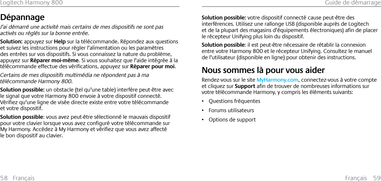 Français 59Guide de démarrage58 FrançaisLogitech Harmony 800Dépannage J&apos;ai démarré une activité mais certains de mes dispositifs ne sont pas activés ou réglés sur la bonne entrée.Solution: appuyez sur Help sur la télécommande. Répondez aux questions et suivez les instructions pour régler l&apos;alimentation ou les paramètres des entrées sur vos dispositifs. Si vous connaissez la nature du problème, appuyez sur Réparer moi-même. Si vous souhaitez que l&apos;aide intégrée à la W«O«FRPPDQGHHIIHFWXHGHVY«ULƂFDWLRQVDSSX\H]VXURéparer pour moi.Certains de mes dispositifs multimédia ne répondent pas à ma télécommande Harmony 800.Solution possible: un obstacle (tel qu&apos;une table) interfère peut-être avec le signal que votre Harmony 800 envoie à votre dispositif connecté.9«ULƂH]TXXQHOLJQHGHYLV«HGLUHFWHH[LVWHHQWUHYRWUHW«O«FRPPDQGHet votre dispositif.Solution possible: vous avez peut-être sélectionné le mauvais dispositif SRXUYRWUHFODYLHUORUVTXHYRXVDYH]FRQƂJXU«YRWUHW«O«FRPPDQGHVXU0\+DUPRQ\$FF«GH]¢0\+DUPRQ\HWY«ULƂH]TXHYRXVDYH]DIIHFW«le bon dispositif au clavier.Solution possible: votre dispositif connecté cause peut-être des interférences. Utilisez une rallonge USB (disponible auprès de Logitech HWGHODSOXSDUWGHVPDJDVLQVG«TXLSHPHQWV«OHFWURQLTXHVDƂQGHSODFHUle récepteur Unifying plus loin du dispositif.Solution possible: il est peut-être nécessaire de rétablir la connexion entre votre Harmony 800 et le récepteur Unifying. Consultez le manuel de l&apos;utilisateur (disponible en ligne) pour obtenir des instructions.Nous sommes là pour vous aiderRendez-vous sur le site MyHarmony.com, connectez-vous à votre compte et cliquez sur SupportDƂQGHWURXYHUGHQRPEUHXVHVLQIRUPDWLRQVVXUvotre télécommande Harmony, y compris les éléments suivants:ř Questions fréquentesř Forums utilisateursř Options de support