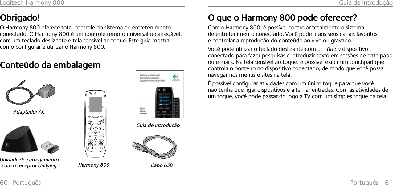 Português 61Logitech Harmony 800 Guia de Introdução60 PortuguêsObrigado!O Harmony 800 oferece total controle do sistema de entretenimento conectado. O Harmony 800 é um controle remoto universal recarregável, com um teclado deslizante e tela sensível ao toque. Este guia mostra FRPRFRQƂJXUDUHXWLOL]DUR+DUPRQ\800.Conteúdo da embalagem123Cabo USBGuia de IntroduçãoHarmony 800Adaptador ACUnidade de carregamento com o receptor UnifyingPortuguêsO que o Harmony 800 pode oferecer?Com o Harmony 800, é possível controlar totalmente o sistema de entretenimento conectado. Você pode ir aos seus canais favoritos e controlar a reprodução do conteúdo ao vivo ou gravado.Você pode utilizar o teclado deslizante com um único dispositivo conectado para fazer pesquisas e introduzir texto em sessões de bate-papo ou e-mails. Na tela sensível ao toque, é possível exibir um touchpad que controla o ponteiro no dispositivo conectado, de modo que você possa navegar nos menus e sites na tela.SRVV¯YHOFRQƂJXUDUDWLYLGDGHVFRPXP¼QLFRWRTXHSDUDTXHYRF¬não tenha que ligar dispositivos e alternar entradas. Com as atividades de um toque, você pode passar do jogo à TV com um simples toque na tela.