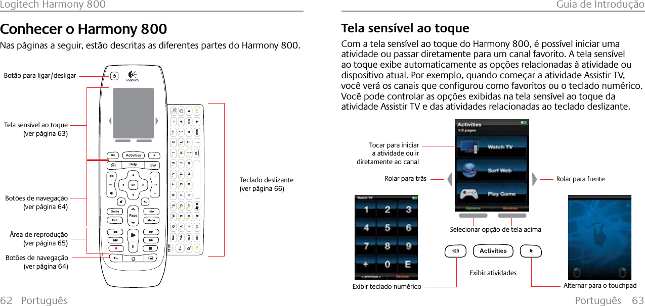 Português 63Logitech Harmony 800 Guia de Introdução62 PortuguêsConhecer o Harmony 800Nas páginas a seguir, estão descritas as diferentes partes do Harmony 800.EscShiftShiftTabOKOff / On\( )1472580369FN FNBDelOption123Teclado deslizante(ver página 66)Tela sensível ao toque(ver página 63)Botões de navegação(ver página 64)Área de reprodução(ver página 65)Botão para ligar/desligarBotões de navegação(ver página 64)Tela sensível ao toqueCom a tela sensível ao toque do Harmony 800, é possível iniciar uma atividade ou passar diretamente para um canal favorito. A tela sensível ao toque exibe automaticamente as opções relacionadas à atividade ou dispositivo atual. Por exemplo, quando começar a atividade Assistir TV, YRF¬YHU£RVFDQDLVTXHFRQƂJXURXFRPRIDYRULWRVRXRWHFODGRQXP«ULFRVocê pode controlar as opções exibidas na tela sensível ao toque da atividade Assistir TV e das atividades relacionadas ao teclado deslizante.123Alternar para o touchpadExibir atividadesRolar para trás Rolar para frenteSelecionar opção de tela acimaTocar para iniciar a atividade ou ir diretamente ao canalExibir teclado numérico