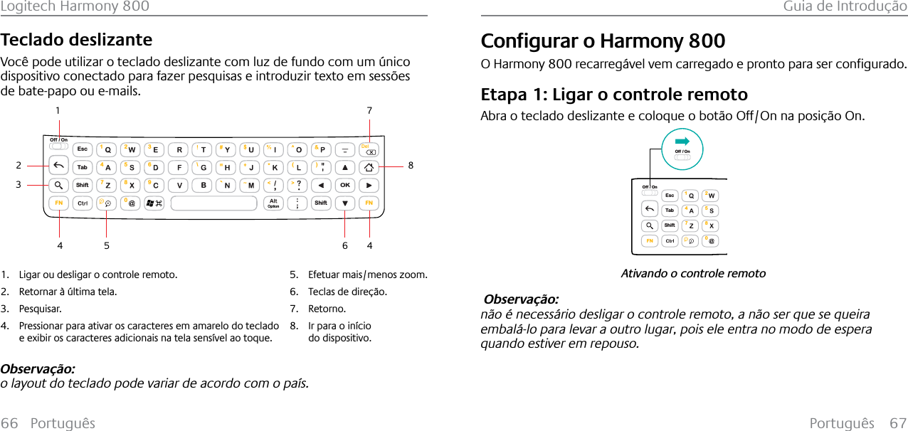 Português 67Logitech Harmony 800 Guia de Introdução66 PortuguêsTeclado deslizanteVocê pode utilizar o teclado deslizante com luz de fundo com um único dispositivo conectado para fazer pesquisas e introduzir texto em sessões de bate-papo ou e-mails.EscShiftShiftTabOKOff / On\( )1472580369FN FNBDelOption143254671. Ligar ou desligar o controle remoto.2. Retornar à última tela.3. Pesquisar.4. Pressionar para ativar os caracteres em amarelo do teclado e exibir os caracteres adicionais na tela sensível ao toque.5. Efetuar mais/menos zoom.6. Teclas de direção.7. Retorno.8. Ir para o início do dispositivo.8Observação:o layout do teclado pode variar de acordo com o país.&amp;RQƂJXUDUR+DUPRQ\800O Harmony 800UHFDUUHJ£YHOYHPFDUUHJDGRHSURQWRSDUDVHUFRQƂJXUDGREtapa 1: Ligar o controle remotoAbra o teclado deslizante e coloque o botão Off/On na posição On.Ativando o controle remotoEscShiftTabOff / On1472580FNOff / On Observação: não é necessário desligar o controle remoto, a não ser que se queira embalá-lo para levar a outro lugar, pois ele entra no modo de espera quando estiver em repouso. 