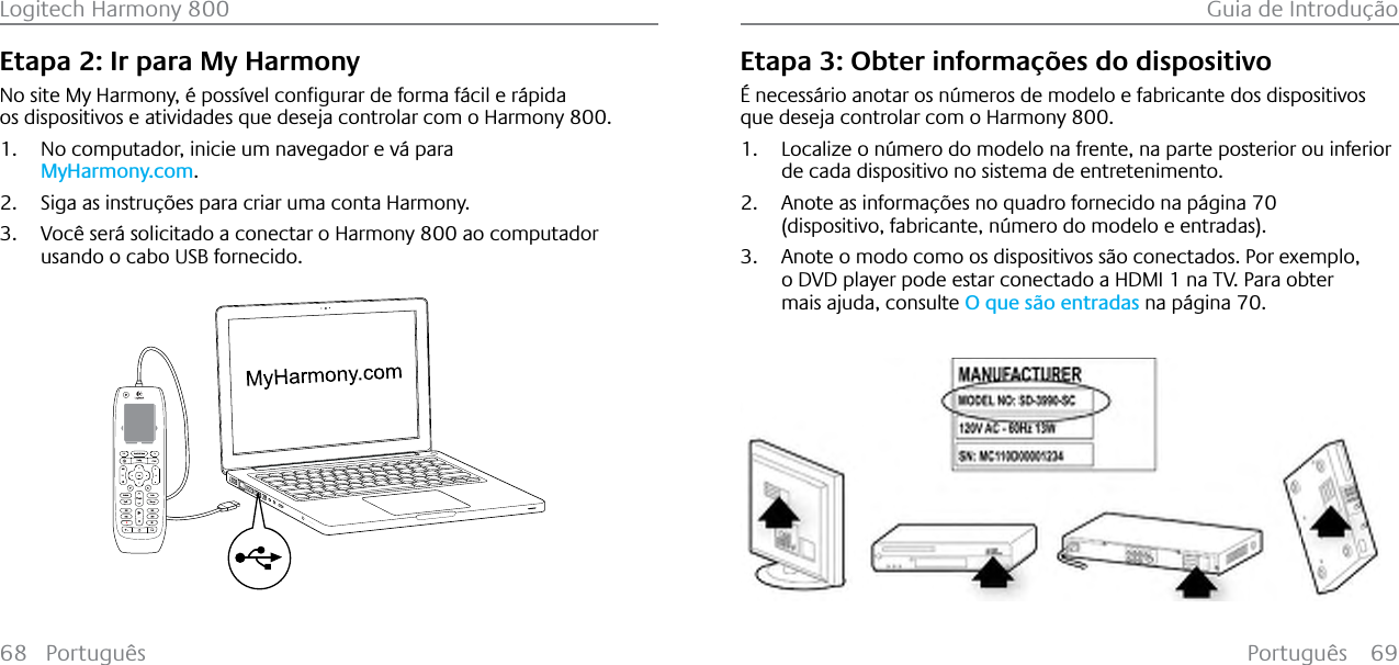 Português 69Logitech Harmony 800 Guia de Introdução68 PortuguêsEtapa 2: Ir para My Harmony1RVLWH0\+DUPRQ\«SRVV¯YHOFRQƂJXUDUGHIRUPDI£FLOHU£SLGDos dispositivos e atividades que deseja controlar com o Harmony 800.1. No computador, inicie um navegador e vá para MyHarmony.com.2. Siga as instruções para criar uma conta Harmony.3. Você será solicitado a conectar o Harmony 800 ao computador usando o cabo USB fornecido.123Etapa 3: Obter informações do dispositivoÉ necessário anotar os números de modelo e fabricante dos dispositivos que deseja controlar com o Harmony 800.1. Localize o número do modelo na frente, na parte posterior ou inferior de cada dispositivo no sistema de entretenimento.2. Anote as informações no quadro fornecido na página 70(dispositivo, fabricante, número do modelo e entradas).3. Anote o modo como os dispositivos são conectados. Por exemplo, o DVD player pode estar conectado a HDMI 1 na TV. Para obter mais ajuda, consulte O que são entradas na página 70.