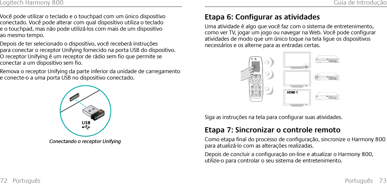 Português 73Logitech Harmony 800 Guia de Introdução72 PortuguêsVocê pode utilizar o teclado e o touchpad com um único dispositivo conectado. Você pode alterar com qual dispositivo utiliza o teclado e o touchpad, mas não pode utilizá-los com mais de um dispositivo ao mesmo tempo.Depois de ter selecionado o dispositivo, você receberá instruções para conectar o receptor Unifying fornecido na porta USB do dispositivo.2UHFHSWRU8QLI\LQJ«XPUHFHSWRUGHU£GLRVHPƂRTXHSHUPLWHVHFRQHFWDUDXPGLVSRVLWLYRVHPƂRRemova o receptor Unifying da parte inferior da unidade de carregamento e conecte-o a uma porta USB no dispositivo conectado.Conectando o receptor Unifying(WDSD&amp;RQƂJXUDUDVDWLYLGDGHVUma atividade é algo que você faz com o sistema de entretenimento, FRPRYHU79MRJDUXPMRJRRXQDYHJDUQD:HE9RF¬SRGHFRQƂJXUDUatividades de modo que um único toque na tela ligue os dispositivos necessários e os alterne para as entradas certas.123HDMI 1--:--  --:--0:00  0:000:00  1:106LJDDVLQVWUX©·HVQDWHODSDUDFRQƂJXUDUVXDVDWLYLGDGHVEtapa 7: Sincronizar o controle remoto&amp;RPRHWDSDƂQDOGRSURFHVVRGHFRQƂJXUD©¥RVLQFURQL]HR+DUPRQ\800para atualizá-lo com as alterações realizadas.&apos;HSRLVGHFRQFOXLUDFRQƂJXUD©¥RRQOLQHHDWXDOL]DUR+DUPRQ\800,utilize-o para controlar o seu sistema de entretenimento.