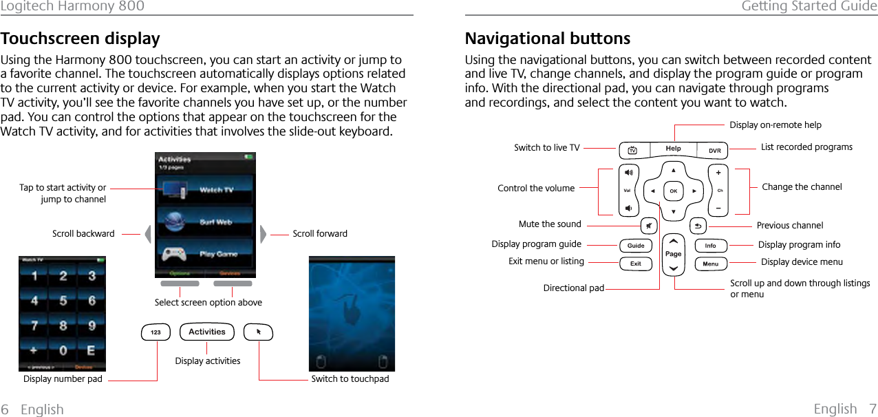 English 7Logitech Harmony 800 Getting Started Guide6 EnglishTouchscreen displayUsing the Harmony 800 touchscreen, you can start an activity or jump to a favorite channel. The touchscreen automatically displays options related to the current activity or device. For example, when you start the Watch TV activity, you’ll see the favorite channels you have set up, or the number pad. You can control the options that appear on the touchscreen for the Watch TV activity, and for activities that involves the slide-out keyboard.123Switch to touchpadDisplay activitiesScroll backward Scroll forwardSelect screen option aboveTap to start activity or jump to channelDisplay number padNavigational buttonsUsing the navigational buttons, you can switch between recorded content and live TV, change channels, and display the program guide or program info. With the directional pad, you can navigate through programs and recordings, and select the content you want to watch.Display on-remote help Change the channelControl the volumeMute the soundList recorded programsPrevious channelDisplay program infoDisplay device menuScroll up and down through listings or menuDirectional padDisplay program guideExit menu or listingSwitch to live TV