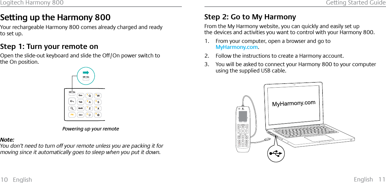 English 11Logitech Harmony 800 Getting Started Guide10 EnglishSetting up the Harmony 800Your rechargeable Harmony 800 comes already charged and ready to set up.Step 1: Turn your remote onOpen the slide-out keyboard and slide the Off/On power switch to the On position.Powering up your remoteEscShiftTabOff / On1472580FNOff / OnNote: You don’t need to turn off your remote unless you are packing it for moving since it automatically goes to sleep when you put it down. Step 2: Go to My HarmonyFrom the My Harmony website, you can quickly and easily set up the devices and activities you want to control with your Harmony 800.1. From your computer, open a browser and go to MyHarmony.com.2. Follow the instructions to create a Harmony account.3. You will be asked to connect your Harmony 800 to your computer using the supplied USB cable.123