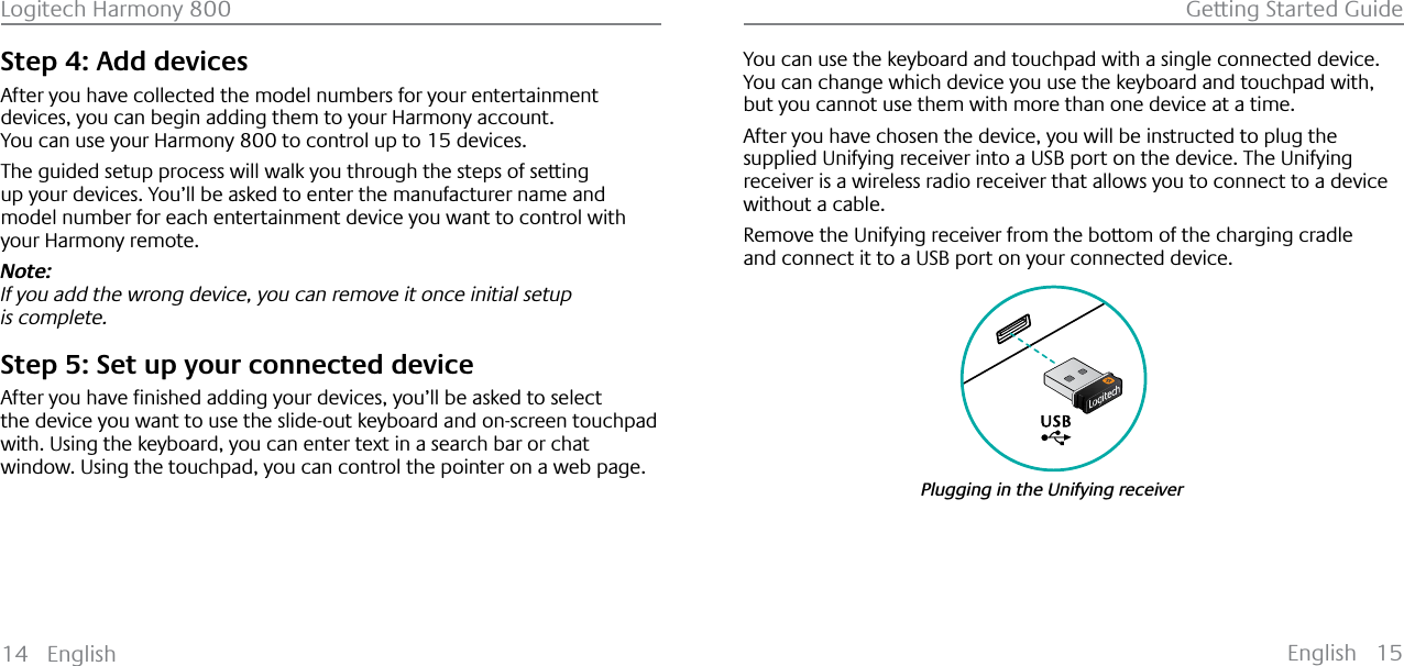 English 15Logitech Harmony 800 Getting Started Guide14 EnglishStep 4: Add devicesAfter you have collected the model numbers for your entertainment devices, you can begin adding them to your Harmony account.You can use your Harmony 800 to control up to 15 devices.The guided setup process will walk you through the steps of setting up your devices. You’ll be asked to enter the manufacturer name and model number for each entertainment device you want to control with your Harmony remote.Note:If you add the wrong device, you can remove it once initial setup is complete.Step 5: Set up your connected device$IWHU\RXKDYHƂQLVKHGDGGLQJ\RXUGHYLFHV\RXŒOOEHDVNHGWRVHOHFWthe device you want to use the slide-out keyboard and on-screen touchpad with. Using the keyboard, you can enter text in a search bar or chat window. Using the touchpad, you can control the pointer on a web page.You can use the keyboard and touchpad with a single connected device.You can change which device you use the keyboard and touchpad with, but you cannot use them with more than one device at a time.After you have chosen the device, you will be instructed to plug the supplied Unifying receiver into a USB port on the device. The Unifying receiver is a wireless radio receiver that allows you to connect to a device without a cable.Remove the Unifying receiver from the bottom of the charging cradle and connect it to a USB port on your connected device.Plugging in the Unifying receiver