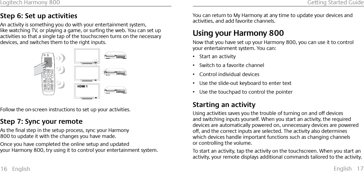 English 17Logitech Harmony 800 Getting Started Guide16 EnglishStep 6: Set up activitiesAn activity is something you do with your entertainment system, OLNHZDWFKLQJ79RUSOD\LQJDJDPHRUVXUƂQJWKHZHE&lt;RXFDQVHWXSactivities so that a single tap of the touchscreen turns on the necessary devices, and switches them to the right inputs.123HDMI 1--:--  --:--0:00  0:000:00  1:10Follow the on-screen instructions to set up your activities.Step 7: Sync your remote$VWKHƂQDOVWHSLQWKHVHWXSSURFHVVV\QF\RXU+DUPRQ\800 to update it with the changes you have made.Once you have completed the online setup and updated your Harmony 800, try using it to control your entertainment system.You can return to My Harmony at any time to update your devices and activities, and add favorite channels.Using your Harmony 800Now that you have set up your Harmony 800, you can use it to control your entertainment system. You can: ř Start an activityř Switch to a favorite channelř Control individual devices ř Use the slide-out keyboard to enter textř Use the touchpad to control the pointerStarting an activityUsing activities saves you the trouble of turning on and off devices and switching inputs yourself. When you start an activity, the required devices are automatically powered on, unnecessary devices are powered off, and the correct inputs are selected. The activity also determines which devices handle important functions such as changing channels or controlling the volume.To start an activity, tap the activity on the touchscreen. When you start an activity, your remote displays additional commands tailored to the activity.