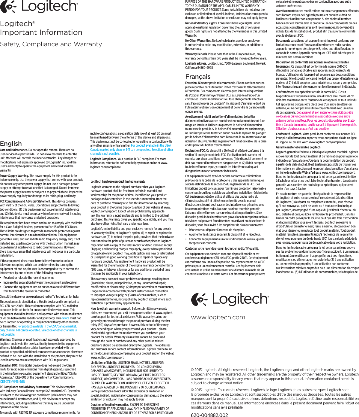 © 2013 Logitech. All rights reserved. Logitech, the Logitech logo, and other Logitech marks are owned by Logitech and may be registered. All other trademarks are the property of their respective owners. Logitech assumes no responsibility for any errors that may appear in this manual. Information contained herein is subject to change without notice.© 2013 Logitech. Tous droits réservés. Logitech, le logo Logitech et les autres marques Logitech sont la propriété exclusive de Logitech et sont susceptibles d’être des marques déposées. Toutes les autres marques sont la propriété exclusive de leurs détenteurs respectifs. Logitech décline toute responsabilité en cas d’erreurs dans ce manuel. Les informations énoncées dans le présent document peuvent faire l’objet de modiﬁcations sans avis préalable.620-004882.002www.logitech.comEnglishCare and Maintenance. Do not open the remote. There are no user-serviceable parts inside. Do not allow moisture to enter the unit. Moisture will corrode the inner electronics. Any changes or modiﬁcations not expressly approved by Logitech® Inc. void the user’s authority to operate the equipment and could void the warranty. Power Supply Warning. The power supply for this product is for indoor use only. Use the power supply that comes with your product; do not use any other power supply. Do not use a damaged power supply or attempt to repair one that is damaged. Do not immerse the power supply in water or subject it to physical abuse. Inspect the power supply regularly for damage to its cable, plug, and body.FCC Compliance and Advisory Statement. This device complies with Part 15 of the FCC Rules. Operation is subject to the following two conditions: (1) this device may not cause harmful interference and (2) this device must accept any interference received, including interference that may cause undesired operation.This equipment has been tested and found to comply with the limits for a Class B digital devices, pursuant to Part 15 of the FCC Rules. These limits are designed to provide reasonable protection against harmful interference in a residential installation. This equipment generates, uses, and can radiate radio frequency energy and, if not installed and used in accordance with the instruction manual, may cause harmful interference to radio communications. However, there is no guarantee that interference will not occur in a particular installation. If this equipment does cause harmful interference to radio or television reception, which can be determined by turning the equipment o and on, the user is encouraged to try to correct the interference by one of more of the following measures: • Reorient or relocate the receiving antenna• Increase the separation between the equipment and receiver• Connect the equipment into an outlet on a circuit dierent from that to which the receiver is connected.Consult the dealer or an experienced radio/TV technician for help. This equipment is classiﬁed as a Mobile device and is compliant to FCC CFR part 2.1091. This equipment complies with FCC radiation exposure limits set forth for an uncontrolled environment. This equipment should be installed and operated with minimum distance of 20 cm between the radiator and your body. This device must not be co-located or operating in conjunction with any other antenna or transmitter. For product available in the USA/Canada market, only channel 1~11 can be operated. Selection of other channels is not possible.Warning: Changes or modiﬁcations not expressly approved by Logitech could void the user’s authority to operate the equipment. Where shielded interface cables have been provided with the product or speciﬁed additional components or accessories elsewhere deﬁned to be used with the installation of the product, they must be used in order to ensure compliance with FCC regulations. Canadian DOC: This digital device does not exceed the Class B limits for radio noise emissions from digital apparatus speciﬁed in the interference-causing equipment standard entitled “Digital Apparatus,” ICES-003 of the Department of Communications. ICES-3(B)/NMB-3(B)RF Compliance and Advisory Statement: This device complies with Industry Canada licence-exempt RSS standard 210. Operation is subject to the following two conditions: 1) this device may not cause harmful interference, and 2) this device must accept any interference, including interference that may cause undesired operation of the device.To comply with RSS 102 RF exposure compliance requirements, for mobile conﬁgurations, a separation distance of at least 20 cm must be maintained between the antenna of this device and all persons. This device must not be co-located or operating in conjunction with any other antenna or transmitter. For product available in the USA/Canada market, only channel 1~11 can be operated. Selection of other channels is not possible.Logitech Compliance. Your product is FCC compliant. For more information, refer to the software help system or online at www.logitech.com/compliance.Logitech hardware product limited warrantyLogitech warrants to the original purchaser that your Logitech hardware product shall be free from defects in material and workmanship for the period of time, identiﬁed on your product package and/or contained in the user documentation, from the date of purchase. You may also ﬁnd this information by selecting your product in the Online Support section of our website at www.logitech.com/support. Except where prohibited by applicable law, this warranty is nontransferable and is limited to the original purchaser. This warranty gives you speciﬁc legal rights, and you may also have other rights that vary under local laws. Logitech’s entire liability and your exclusive remedy for any breach of warranty shall be, at Logitech’s option, (1) to repair or replace the hardware, or (2) to refund the price paid, provided that the hardware is returned to the point of purchase or such other place as Logitech may direct with a copy of the sales receipt or dated itemized receipt. Shipping and handling charges may apply, except where prohibited by applicable law. Logitech may, at its option, use new or refurbished or used parts in good working condition to repair or replace any hardware product. Any replacement hardware product will be warranted for the remainder of the original warranty period or thirty (30) days, whichever is longer or for any additional period of time that may be applicable in your jurisdiction.This warranty does not cover problems or damage resulting from (1) accident, abuse, misapplication, or any unauthorized repair, modiﬁcation or disassembly; (2) improper operation or maintenance, usage not in accordance with product instructions or connection to improper voltage supply; or (3) use of consumables, such as replacement batteries, not supplied by Logitech except where such restriction is prohibited by applicable law.How to obtain warranty support. Before submitting a warranty claim, we recommend you visit the support section at www.logitech.com/support for technical assistance. Valid warranty claims are generally processed through the point of purchase during the ﬁrst thirty (30) days after purchase; however, this period of time may vary depending on where you purchased your product - please check with Logitech or the retailer where you purchased your product for details. Warranty claims that cannot be processed through the point of purchase and any other product related questions should be addressed directly to Logitech. The addresses and customer service contact information for Logitech can be found in the documentation accompanying your product and on the web at www.logitech.com/support.Limitation of liability. LOGITECH SHALL NOT BE LIABLE FOR ANY SPECIAL, INDIRECT, INCIDENTAL OR CONSEQUENTIAL DAMAGES WHATSOEVER, INCLUDING BUT NOT LIMITED TO LOSS OF PROFITS, REVENUE OR DATA (WHETHER DIRECT OR INDIRECT) OR COMMERCIAL LOSS FOR BREACH OF ANY EXPRESS OR IMPLIED WARRANTY ON YOUR PRODUCT EVEN IF LOGITECH HAS BEEN ADVISED OF THE POSSIBILITY OF SUCH DAMAGES. Some jurisdictions do not allow the exclusion or limitation of special, indirect, incidental or consequential damages, so the above limitation or exclusion may not apply to you.Duration of implied warranties. EXCEPT TO THE EXTENT PROHIBITED BY APPLICABLE LAW, ANY IMPLIED WARRANTY OR CONDITION OF MERCHANTABILITY OR FITNESS FOR A PARTICULAR PURPOSE OF THIS HARDWARE PRODUCT IS LIMITED IN DURATION TO THE DURATION OF THE APPLICABLE LIMITED WARRANTY PERIOD FOR YOUR PRODUCT. Some jurisdictions do not allow the exclusion or limitation of special, indirect, incidental or consequential damages, so the above limitation or exclusion may not apply to you.National Statutory Rights. Consumers have legal rights under applicable national legislation governing the sale of consumer goods. Such rights are not aected by the warranties in this Limited Warranty.No Other Warranties. No Logitech dealer, agent, or employee is authorized to make any modiﬁcation, extension, or addition to this warranty.Warranty Periods. Please note that in the European Union, any warranty period less than two years shall be increased to two years.Logitech address. Logitech, Inc. 7600 Gateway Boulevard, Newark, California 94560-9998Français Entretien. N’ouvrez pas la télécommande. Elle ne contient aucune pièce réparable par l’utilisateur. Evitez d’exposer la télécommande à l’humidité. Ses composants électroniques internes risqueraient de s’oxyder. Pour nettoyer l’écran LCD, essuyez-le à l’aide d’un chion sec. Toutes modiﬁcations ou tous changements eectués sans l’accord exprès de Logitech® Inc risquent d’annuler le droit de l’utilisateur à utiliser son équipement et de rendre la garantie nulle et non avenue. Avertissement relatif au boîtier d’alimentation. Le boîtier d’alimentation livré avec ce produit est exclusivement destiné à un usage en intérieur. Utilisez uniquement le boîtier d’alimentation fourni avec le produit. Si le boîtier d’alimentation est endommagé, ne l’utilisez pas et ne tentez en aucun cas de le réparer. Ne plongez pas le boîtier d’alimentation dans l’eau et ne le soumettez à aucune utilisation abusive. Vériﬁez régulièrement l’état du câble, de la prise et des parois du boîtier d’alimentation.Déclaration FCC. Ce dispositif a été testé et déclaré conforme à la section 15 du règlement de la FCC. L’utilisation de la caméra est soumise aux deux conditions suivantes: (1) le dispositif concerné ne doit pas causer d’interférences dangereuses et (2) il doit accepter toute interférence reçue, y compris les interférences risquant d’engendrer un fonctionnement indésirable.Cet équipement a été testé et déclaré conforme aux limitations prévues dans le cadre de la catégorie B des appareils numériques selon la déﬁnition de la section 15 du règlement de la FCC. Ces limitations ont été conçues pour fournir une protection raisonnable contre tout brouillage nuisible au sein d’une installation résidentielle. Cet équipement génère, utilise et diuse des ondes radio et, s’il n’est pas installé et utilisé en conformité avec le manuel d’instructions fourni, peut causer des interférences gênantes avec les communications radio. Nous ne saurions toutefois garantir l’absence d’interférences dans une installation particulière. Si ce dispositif produit des interférences graves lors de réceptions radio ou télévisées qui peuvent être détectées en activant ou désactivant le dispositif, vous êtes invité à les supprimer de plusieurs manières: • Réorienter ou déplacer l’antenne de réception.• Augmenter la distance séparant le dispositif et le récepteur.• Connecter l’équipement à un circuit diérent de celui auquel le récepteur est connecté.Contacter votre revendeur ou un technicien radio/TV qualiﬁé. Cet équipement est classé en tant que dispositif mobile et est conforme au règlement CFR de la FCC, partie 2.1091. Cet équipement est conforme aux limites d’exposition aux rayonnements de la FCC prévues pour un environnement contrôlé. Cet équipement doit être installé et utilisé en maintenant une distance minimale de 20 cm entre le radiateur et votre corps. Cet émetteur ne peut pas être colocalisé et ne peut pas opérer en conjonction avec une autre antenne ou émetteur.Avertissement: toutes modiﬁcations ou tous changements eectués sans l’accord exprès de Logitech pourraient annuler le droit de l’utilisateur à utiliser son équipement. Si des câbles d’interface blindés ont été fournis avec le produit ou si des composants ou des accessoires complémentaires sont recommandés, ils doivent être utilisés lors de l’installation du produit aﬁn d’assurer la conformité avec le règlement FCC. Documents canadiens: cet appareil numérique est conforme aux limitations concernant l’émission d’interférences radio par des appareils numériques de catégorie B, telles que stipulées dans le cadre de la norme Appareils numériques ICES-003 édictée par le ministère des Communications.Déclaration de conformité aux normes relatives aux hautes fréquences: Ce dispositif est conforme à la norme CNR-210 d’Industrie Canada applicable aux appareils radio exempts de licence. L’utilisation de l’appareil est soumise aux deux conditions suivantes: 1) le dispositif concerné ne doit pas causer d’interférences nocives et 2) il doit accepter toute interférence reçue, y compris les interférences risquant d’engendrer un fonctionnement indésirable.Conformément aux spéciﬁcations de la norme RSS 102 sur l’exposition aux fréquences radio, une distance d’au moins 20 cm doit être maintenue entre l’antenne de cet appareil et tout individu. Cet appareil ne doit pas être placé près d’un autre émetteur ou antenne, ou ne doit pas être utilisé conjointement avec un autre de ces appareils. Cet appareil et son antenne (s) ne doit pas être co-localisés ou fonctionnement en association avec une autre antenne ou transmetteur. Pour les produits disponibles aux États-Unis / Canada du marché, seul le canal 1 à 11 peuvent être exploités. Sélection d’autres canaux n’est pas possible.Conformité Logitech. Votre produit est conforme aux normes FCC. Pour plus d’informations, reportez-vous au système d’aide en ligne du logiciel ou du site Web: www.logitech.com/compliance.Garantie matérielle limitée LogitechLogitech garantit à l’acheteur initial que le produit matériel Logitech est exempt de tout défaut matériel et de fabrication pour la période indiquée sur l’emballage et/ou dans la documentation du produit, à partir de la date d’achat. Il est également possible de trouver ces informations en sélectionnant le produit dans la section d’assistance en ligne de notre site Web à l’adresse www.logitech.com/support. Dans les limites du cadre prévu par la loi, cette garantie est limitée à l’acheteur initial et ne peut faire l’objet d’un transfert. La présente garantie vous confère des droits légaux spéciﬁques, qui peuvent varier d’un pays à l’autre. En cas de rupture de garantie, l’intégralité de la responsabilité de Logitech et votre recours exclusif consisteront, à la discrétion de Logitech: (1) à réparer ou remplacer le matériel, sous réserve qu’il soit renvoyé au point de vente ou à tout autre lieu indiqué par Logitech, accompagné d’une copie du justiﬁcatif d’achat ou du reçu détaillé et daté, ou (2) à rembourser le prix d’achat. Dans les limites du cadre prévu par la loi, il se peut que des frais d’expédition et d’administration vous soient facturés. Logitech se réserve le droit d’utiliser du matériel neuf, remis à neuf ou d’occasion en bon état pour réparer ou remplacer tout produit matériel. Tout produit matériel remplacé sera garanti jusqu’à l’échéance de la garantie d’origine ou pour une durée de trente (30) jours, selon la période la plus longue, ou pour toute durée applicable dans votre juridiction.Dans les limites du cadre prévu par la loi, cette garantie ne couvre pas les problèmes ou dommages dus (1) à un accident, à un mauvais traitement, à une utilisation inappropriée, ou à des réparations, modiﬁcations ou démontages non autorisés; (2) à une utilisation ou un entretien inappropriés, à une utilisation non conforme aux instructions relatives au produit ou à une alimentation électrique inadéquate; ou (3) à l’utilisation de consommables, tels des piles de Logitech® Important InformationSafety, Compliance and Warranty                           