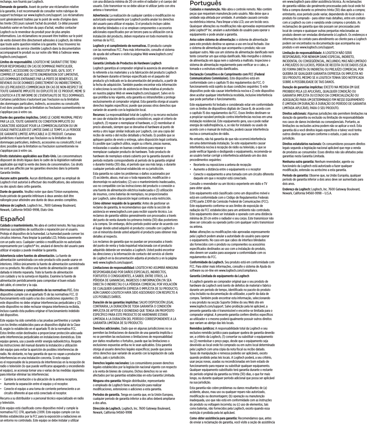 rechange, non fournis par Logitech.Demande de garantie. Avant de porter une réclamation relative à la garantie, il est recommandé de consulter notre rubrique de support technique sur www.logitech.com/support. Les réclamations sont généralement traitées par le point de vente d’origine dans les trente (30) jours suivant l’achat du produit. Ce délai pouvant toutefois varier en fonction du pays d’achat, veuillez contacter Logitech ou le revendeur du produit pour de plus amples informations. Les réclamations ne pouvant être traitées sur le point de vente doivent être directement adressées à Logitech, de même que toute autre question relative à la garantie. Vous trouverez les coordonnées du service clientèle Logitech dans la documentation accompagnant le produit ou sur notre site Web à l’adresse www.logitech.com/support.Limites de responsabilité. LOGITECH NE SAURAIT ETRE TENU POUR RESPONSABLE EN CAS DE DOMMAGE PARTICULIER, INDIRECT, ACCESSOIRE OU CONSECUTIF QUEL QU’IL SOIT, Y COMPRIS ET SANS QUE CETTE ENUMERATION SOIT LIMITATIVE, LES DOMMAGES ENTRAINES PAR LA PERTE DE BENEFICES, DE REVENUS OU DE DONNEES (DIRECTEMENT OU INDIRECTEMENT), OU LES PREJUDICES COMMERCIAUX EN CAS DE NON-RESPECT DE TOUTE GARANTIE IMPLICITE OU EXPLICITE DE CE PRODUIT, MEME SI LOGITECH A ETE INFORME DE L’EVENTUALITE DE TELS DOMMAGES. Certaines juridictions n’autorisent pas l’exclusion ou la limitation des dommages particuliers, indirects, accessoires ou consécutifs; il est donc possible que la limitation ou l’exclusion susmentionnée ne s’applique pas à votre cas.Durée des garanties implicites. DANS LE CADRE MAXIMAL PREVU PAR LA LOI, TOUTE GARANTIE OU CONDITION IMPLICITE DU CARACTERE ADEQUAT POUR LA COMMERCIALISATION OU UN USAGE PARTICULIER EST LIMITEE DANS LE TEMPS A LA PERIODE DE GARANTIE LIMITEE APPLICABLE A CE PRODUIT. Certaines juridictions n’autorisent pas l’exclusion ou la limitation des dommages particuliers, indirects, accessoires ou consécutifs; il est donc possible que la limitation ou l’exclusion susmentionnée ne s’applique pas à votre cas.Droits statutaires applicables aux Etats-Unis. Les consommateurs disposent de droits légaux dans le cadre de la législation nationale applicable qui régit la vente des biens de consommation. Ces droits ne sont pas aectés par les garanties énoncées dans la présente Garantie limitée.Aucune autre garantie. Aucun distributeur, agent ou employé de Logitech n’est autorisé à eectuer des modiﬁcations, des extensions ou des ajouts dans cette garantie.Durée de garantie. Veuillez noter que dans l’Union européenne, toute période de garantie inférieure à deux années doit être rallongée pour atteindre une durée de deux années complètes.Adresse de Logitech. Logitech Inc., 7600 Gateway Boulevard, Newark, Californie 94560-9998, Etats-UnisEspañol Cuidado y mantenimiento. No abra el control remoto. No hay piezas internas susceptibles de sustitución o reparación por el usuario. Proteja el dispositivo de la humedad. La humedad puede corroer los circuitos internos. Para limpiar la pantalla LCD, frótela suavemente con un paño seco. Cualquier cambio o modiﬁcación no autorizado expresamente por Logitech® Inc. anulará el derecho del usuario para utilizar el equipo y puede invalidar la garantía. Advertencia sobre fuentes de alimentación. La fuente de alimentación suministrada con este producto sólo puede usarse en interiores. Utilice únicamente la fuente de alimentación suministrada con su producto. No utilice una fuente de alimentación que esté dañada ni intente repararla. Trate la fuente de alimentación con cuidado y no la sumerja en líquidos. Examine la fuente de alimentación periódicamente para comprobar el buen estado del cable, el conector y la caja.Recomendaciones y cumplimiento de las normativas FCC. Este dispositivo cumple con el apartado 15 de las normativas FCC. El funcionamiento está sujeto a las dos condiciones siguientes: (1) este dispositivo no debe originar interferencias perjudiciales y (2) este dispositivo no debe rechazar ninguna interferencia recibida, incluso cuando ésta pudiera originar el funcionamiento indebido del dispositivo.Este equipo ha sido sometido a las pruebas pertinentes y cumple con los límites establecidos para un dispositivo digital de la Clase B, según lo establecido en el apartado 15 de la normativa FCC. Estos límites están destinados a proporcionar protección adecuada ante interferencias perjudiciales en instalaciones domésticas. Este equipo genera, usa y puede emitir energía radioeléctrica. Respete las instrucciones del manual durante la instalación y utilización del equipo para evitar la aparición de posibles interferencias de radio. No obstante, no hay garantía de que no vayan a producirse interferencias en una instalación concreta. Si este equipo es el responsable de la presencia de interferencias en la recepción de radio o televisión (lo que puede veriﬁcarse apagando y encendiendo el equipo), se aconseja tomar una o varias de las medidas siguientes para intentar eliminar las interferencias: • Cambie la orientación o la ubicación de la antena receptora.• Aumente la separación entre el equipo y el receptor.• Conecte el equipo a una toma de corriente perteneciente a un circuito diferente al que está conectado el receptor.Recurra a su distribuidor o a personal técnico especializado en radio y televisión. Este equipo está clasiﬁcado como dispositivo móvil y cumple la normativa FCC CFR, apartado 2.1091. Este equipo cumple con los límites establecidos por la FCC para la exposición a radiaciones en un entorno no controlado. Este equipo se debe instalar y utilizar con una distancia mínima de 20 cm entre el radiador y el cuerpo del usuario. Este transmisor no se debe ubicar ni utilizar junto con otra antena o transmisor.Advertencia: La realización de cualquier cambio o modiﬁcación no autorizado expresamente por Logitech podría anular los derechos del usuario para utilizar el equipo. Si el producto incluye cables de interfaz blindados o si se emplean componentes o accesorios adicionales especiﬁcados por un tercero para su utilización con la instalación del producto, deben respetarse en todo momento las normas de la FCC. Logitech y el cumplimiento de normativas. El producto cumple con las normativas FCC. Para más información, consulte el sistema de ayuda del software o visite la página Web www.logitech.com/compliance.Garantía Limitada de Productos de Hardware LogitechLogitech garantiza al comprador original la ausencia de anomalías en lo referente a los materiales y a la fabricación del producto Logitech de hardware durante el tiempo especiﬁcado en el paquete del producto y/o indicado en la documentación del producto, a partir de la fecha de adquisición. También puedes encontrar esta información si seleccionas la sección de asistencia en línea relativa al producto en nuestra página Web en www.logitech.com/support. Salvo en lo que prohíba la ley vigente, esta garantía es intransferible y protege exclusivamente al comprador original. Esta garantía otorga al usuario derechos legales especíﬁcos; puede que poseas otros derechos que variarán de acuerdo con la legislación local. Recursos: La responsabilidad total de Logitech y su recurso exclusivo en caso de violación de la garantía consistirá en, según el criterio de Logitech, (1) reparar o reemplazar el hardware, o (2) reembolsar el precio abonado, siempre que se devuelva el hardware al punto de venta u otro lugar similar indicado por Logitech, con una copia del recibo de venta o del recibo detallado y fechado. Es posible que se apliquen gastos de envío y entrega, salvo disposición legal contraria. Es posible que Logitech utilice, según su criterio, piezas nuevas, restauradas o usadas en buenas condiciones para reparar o reemplazar cualquier producto de hardware. Todo producto de hardware de reemplazo estará cubierto por la garantía durante el período restante correspondiente al período de la garantía original o durante treinta (30) días, el período que sea más largo, o durante cualquier período adicional establecido en su jurisdicción.Esta garantía no cubre los problemas o daños ocasionados por (1) accidente, abuso, mal uso o toda reparación, modiﬁcación o desmontaje no autorizados; (2) uso o mantenimiento inadecuados, uso no compatible con las instrucciones del producto o conexión a una fuente de alimentación eléctrica inadecuada o (3) utilización de insumos, como baterías de reemplazo, no proporcionados por Logitech, salvo disposición legal contraria a esta restricción.Cómo obtener respaldo de la garantía: Antes de gestionar un reclamo de garantía, le recomendamos que visite la sección de asistencia en www.logitech.com para recibir soporte técnico. Los reclamos de garantía válidos generalmente son procesados a través del punto de venta durante los primeros treinta (30) días posteriores a la compra. Sin embargo, dicho período podrá variar de acuerdo con el lugar donde usted adquirió el producto: consulte con Logitech o con el minorista donde usted adquirió el producto para obtener más detalles al respecto. Los reclamos de garantía que no puedan ser procesados a través del punto de venta y toda inquietud relacionada con el producto adquirido deberán ser enviados a Logitech. Usted podrá encontrar las direcciones y la información de contacto del servicio al cliente de Logitech en la documentación adjunta al producto y en la página web www.logitech.com/support.Limitaciones de responsabilidad: LOGITECH NO ASUMIRÁ NINGUNA RESPONSABILIDAD POR DAÑOS ESPECIALES, INDIRECTOS, FORTUITOS O CONSIGUIENTES, A SABER, ENTRE OTROS, LA PÉRDIDA DE GANANCIAS, INGRESOS O INFORMACIÓN (YA SEA DIRECTA O INDIRECTA) O LA PÉRDIDA COMERCIAL POR VIOLACIÓN DE CUALQUIER GARANTÍA EXPRESA O IMPLÍCITA DE SU PRODUCTO, AÚN CUANDO LOGITECH HAYA SIDO ASESORADO CON RESPECTO A LOS POSIBLES DAÑOS. Duración de las garantías implícitas: SALVO DISPOSICIÓN LEGAL CONTRARIA, LA DURACIÓN DE TODA GARANTÍA O CONDICIÓN IMPLÍCITA DE APTITUD E IDONEIDAD QUE TENGA UN PROPÓSITO ESPECÍFICO PARA ESTE PRODUCTO DE HARDWARE ESTARÁ LIMITADA A LA DURACIÓN DEL PERÍODO CORRESPONDIENTE A LA GARANTÍA LIMITADA DE SU PRODUCTO. Derechos adicionales. Dado que en algunas jurisdicciones no se permiten las limitaciones de duración de una garantía implícita o no se permiten las exclusiones o limitaciones de responsabilidad por daños resultantes o fortuitos, puede que las limitaciones o exclusiones expuestas arriba no le sean aplicables. Esta garantía otorga al usuario derechos legales especíﬁcos; puede que posea otros derechos que variarán de acuerdo con la legislación de cada estado, país o jurisdicción.Derechos legales nacionales: Los consumidores poseen derechos legales establecidos por la legislación nacional vigente con respecto a la venta de bienes de consumo. Dichos derechos no se ven afectados por las garantías establecidas en esta Garantía Limitada.Ninguna otra garantía: Ningún distribuidor, representante o empleado de Logitech tiene autorización para realizar modiﬁcaciones, extensiones o adiciones a esta garantía.Periodos de garantía. Tenga en cuenta que, en la Unión Europea, cualquier periodo de garantía inferior a dos años deberá ampliarse a dos años.Dirección de Logitech. Logitech, Inc. 7600 Gateway Boulevard, Newark, California 94560-9998 Português Cuidados e manutenção. Não abra o controle remoto. Não contém peças que requeiram manutenção pelo usuário. Não deixe que a unidade seja afetada por umidade. A umidade causará corrosão na eletrônica interna. Para limpar a tela LCD, use um tecido seco. Quaisquer alterações ou modiﬁcações não aprovadas expressamente pela Logitech® Inc. anulam a autoridade do usuário para operar o equipamento e pode anular a garantia. Aviso sobre sistema de alimentação: o sistema de alimentação para este produto destina-se apenas a uso em local fechado. Use o sistema de alimentação que acompanha o produto; não use qualquer outro. Não use um sistema de alimentação daniﬁcado nem tente consertar um que esteja daniﬁcado. Não mergulhe o sistema de alimentação em água nem o submeta a maltrato. Inspecione o sistema de alimentação regularmente para veriﬁcar se o cabo, a tomada e a estrutura estão daniﬁcados.Declaração Consultiva e de Cumprimento com FCC (Federal Communications Commission). Este dispositivo está em conformidade com o capítulo 15 dos regulamentos da FCC. O funcionamento está sujeito às duas condições seguintes: 1) este dispositivo pode não causar interferência nociva e 2) este dispositivo deve aceitar qualquer interferência recebida, inclusive interferência que pode perturbar o funcionamento.Este equipamento foi testado e considerado estar em conformidade com os limites de dispositivos digitais de Classe B, de acordo com o capítulo 15 dos regulamentos da FCC. Esses limites destinam-se a propiciar razoável proteção contra interferências nocivas em uma instalação residencial. Este equipamento gera, usa e pode radiar energia de radiofreqüência, e, se não for instalado ou usado de acordo com o manual de instruções, poderá causar interferência nociva a comunicações de rádio. No entanto, não há garantia de que não ocorrerá interferência em uma determinada instalação. Se este equipamento causar interferência nociva à recepção de rádio ou televisão, o que se pode veriﬁcar ligando e desligando o equipamento, recomenda-se ao usuário tentar corrigir a interferência adotando um dos dois procedimentos seguintes: • Reoriente ou reposicione a antena de recepção• Aumente a distância entre o equipamento e o receptor• Conecte o equipamento a uma tomada com um circuito diferente daquele em que o receptor está conectado.Consulte o revendedor ou um técnico experiente em rádio e TV para obter ajuda. Este equipamento está classiﬁcado como um dispositivo móvel e está em conformidade com o Código de Regulamentos Federais (CFR) parte 2.1091 da Comissão Federal de Comunicações (FCC). Este equipamento conforma-se aos limites de exposição de radiação da FCC estabelecidos para um ambiente não controlado. Este equipamento deve ser instalado e operado com uma distância mínima de 20 cm entre o radiador e seu corpo. Este transmissor não deve ser colocado ou operado junto com qualquer outro transmissor ou antena.Aviso: alterações ou modiﬁcações não aprovadas expressamente pela Logitech podem anular a autoridade do usuário para operar o equipamento. No caso em que cabos de interface blindados são fornecidos com o produto ou componentes ou acessórios especiﬁcados destinados ao uso com a instalação do produto, eles devem ser usados para assegurar a conformidade com os regulamentos da FCC. Conformidade da Logitech. Seu produto está em conformidade com FCC. Para obter mais informações, consulte o sistema de Ajuda do software ou on-line em www.logitech.com/compliance.Garantia Limitada de equipamento da Logitech A Logitech garante ao comprador original que o seu produto de hardware da Logitech será isento de defeitos de material e fabrico durante um período de tempo, identiﬁcado no pacote do produto e/ou incluído na documentação do utilizador, a partir da data de compra. Também pode encontrar esta informação, seleccionando o seu produto na secção Suporte Online do seu Web site em www.logitech.com/support. Salvo proibição pela lei aplicável, a presente garantia não é transmissível e encontra-se limitada para o comprador original. A presente garantia confere direitos especíﬁcos ao utilizador e o mesmo poderá igualmente possuir outros direitos que variam ao abrigo das leis locais.Remédios jurídicos: A responsabilidade total da Logitech e seu exclusivo remédio jurídico para qualquer quebra de garantia deverão ser, a critério da Logitech, (1) consertar ou substituir o equipamento ou (2) reembolsar o preço pago, desde que o equipamento seja devolvido ao local onde foi comprado ou em outro local determinado pela Logitech com uma cópia da nota ﬁscal ou recibo datado. Taxas de manipulação e remessa poderão ser aplicáveis, exceto quando proibido pelas leis locais. A Logitech poderá, a seu critério, usar peças novas, usadas ou recondicionadas em bom estado de funcionamento para reparar ou substituir qualquer equipamento. Qualquer equipamento substituído terá garantia durante o restante do período original da garantia ou trinta (30) dias, o que for mais longo, ou durante qualquer período adicional que possa ser aplicável na sua jurisdição. Esta garantia não cobre problemas ou danos resultantes de (a) acidente, abuso, mau uso ou qualquer reparo não autorizado, modiﬁcação ou desmontagem; (b) operação ou manutenção inadequada, uso que não está em conformidade com as instruções do produto ou voltagem incorreta; ou (c) uso de elementos, tais como baterias, não fornecidos pela Logitech, exceto quando essa restrição é proibida pela lei aplicável. Como obter assistência para garantia: Recomendamos que, antes de enviar a reclamação de garantia, você visite a seção de assistência em www.logitech para obter assistência técnica. As reclamações de garantia válidas são geralmente processadas pelo local onde foi feita a compra durante os primeiros trinta (30) dias após a compra; entretanto, esse período pode variar, dependendo do local onde o produto foi comprado - para obter mais detalhes, entre em contato com a Logitech ou com o varejista onde comprou o produto. As reclamações de garantia que não possam ser processadas pelo local de compra e quaisquer outras perguntas relacionadas ao produto devem ser enviadas diretamente à Logitech. Os endereços e informações de contato para atendimento ao cliente para a Logitech podem ser encontrados na documentação que acompanha seu produto e em www.logitech.com/support. Limitação de responsabilidade: A LOGITECH NÃO SERÁ RESPONSÁVEL POR NENHUM DANO ESPECIAL, INDIRETO, INCIDENTAL OU CONSEQÜENCIAL, INCLUINDO, MAS NÃO LIMITADO A PREJUÍZOS OU LUCROS, PERDA DE RECEITA OU DE DADOS (SEJA DE FORMA DIRETA OU INDIRETA) OU PREJUÍZO COMERCIAL POR QUEBRA DE QUALQUER GARANTIA EXPRESSA OU IMPLÍCITA NO SEU PRODUTO, MESMO SE A LOGITECH TENHA SIDO NOTIFICADA SOBRE A POSSIBILIDADE DE TAIS DANOS. Duração de garantias implícitas: EXCETO NA MEDIDA EM QUE PROIBIDO PELA LEI APLICÁVEL, QUALQUER CONDIÇÃO OU GARANTIA IMPLÍCITA OU ESTADO DA COMERCIALIZAÇÃO OU ADEQUAÇÃO PARA UM DETERMINADO FIM NESSE EQUIPAMENTO É LIMITADA EM DURAÇÃO À DURAÇÃO DO PERÍODO DE GARANTIA LIMITADA APLICÁVEL PARA O SEU PRODUTO. Direitos adicionais: Algumas jurisdições não permitem limitações na duração da garantia ou exclusão ou limitação de responsabilidade nos casos de danos incidentais ou conseqüenciais. Portanto, as limitações ou exclusões acima podem não se aplicar a você. Esta garantia dá a você direitos legais especíﬁcos e talvez você tenha outros direitos que variam conforme o estado, o país ou outra jurisdição.Direitos estatutários nacionais: Os consumidores possuem direitos legais segundo a legislação nacional aplicável que rege a venda de produtos ao consumidor. Esses direitos não são afetados pelas garantias nesta Garantia Limitada. Nenhuma outra garantia: Nenhum revendedor, agente ou funcionário da Logitech está autorizado a fazer qualquer modiﬁcação, extensão ou acréscimo a esta garantia. Período de garantia: Observe que, na União Européia, qualquer período de garantia inferior a dois anos deve ser aumentado para dois anos.Endereço da Logitech: Logitech, Inc. 7600 Gateway Boulevard, Newark, California 94560-9998 – U.S.A.