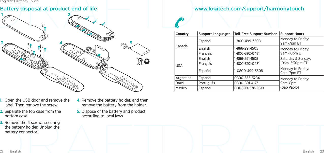 Logitech Harmony TouchEnglish  2322  EnglishBattery disposal at product end of life1.  Open the USB door and remove the label. Then remove the screw.2. Separate the top case from the bottom case.3. Remove the 4 screws securing the battery holder. Unplug the battery connector.4. Remove the battery holder, and then remove the battery from the holder.5. Dispose of the battery and product according to local laws.1324 5www.logitech.com/support/harmonytouchCountry  Support Languages Toll-Free Support Number Support HoursCanadaEspañol  1-800-499-3508 Monday to Friday: 9am–7pm ETEnglish 1-866-291-1505 Monday to Friday: 9am–10pm ETSaturday &amp; Sunday: 10am–5:30pm ETFrançais 1-800-392-0431USAEnglish 1-866-291-1505Français 1-800-392-0431Español 1-0800-499-3508 Monday to Friday: 9am–7pm ETArgentina Español 0800-555-3284 Monday to Friday: 9am–8pm (Sao Paolo)Brazil Português 0800-891-4173Mexico Español 001-800-578-9619