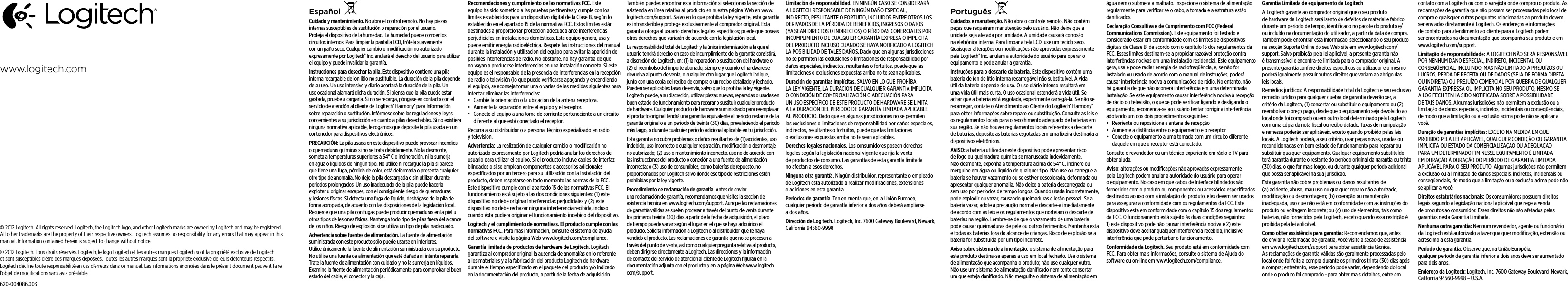 © 2012 Logitech. All rights reserved. Logitech, the Logitech logo, and other Logitech marks are owned by Logitech and may be registered. All other trademarks are the property of their respective owners. Logitech assumes no responsibility for any errors that may appear in this manual. Information contained herein is subject to change without notice.© 2012 Logitech. Tous droits réservés. Logitech, le logo Logitech et les autres marques Logitech sont la propriété exclusive de Logitech et sont susceptibles d’être des marques déposées. Toutes les autres marques sont la propriété exclusive de leurs détenteurs respectifs. Logitech décline toute responsabilité en cas d’erreurs dans ce manuel. Les informations énoncées dans le présent document peuvent faire l’objet de modiﬁcations sans avis préalable.620-004086.003www.logitech.comEspañolCuidado y mantenimiento. No abra el control remoto. No hay piezas internas susceptibles de sustitución o reparación por el usuario. Proteja el dispositivo de la humedad. La humedad puede corroer los circuitos internos. Para limpiar la pantalla LCD, frótela suavemente con un paño seco. Cualquier cambio o modiﬁcación no autorizado expresamente por Logitech® Inc. anulará el derecho del usuario para utilizar el equipo y puede invalidar la garantía. Instrucciones para desechar la pila. Este dispositivo contiene una pila interna recargable de ion litio no sustituible. La duración de la pila depende de su uso. Un uso intensivo y diario acortará la duración de la pila. Un uso ocasional alargará dicha duración. Si piensa que la pila puede estar gastada, pruebe a cargarla. Si no se recarga, póngase en contacto con el servicio de atención al cliente de Logitech® Harmony® para información sobre reparación o sustitución. Infórmese sobre las regulaciones y leyes concernientes a su jurisdicción en cuanto a pilas desechables. Si no existiera ninguna normativa aplicable, le rogamos que deposite la pila usada en un contenedor para dispositivos electrónicos. PRECAUCIÓN: La pila usada en este dispositivo puede provocar incendios o quemaduras químicas si no se trata debidamente. No la desmonte, someta a temperaturas superiores a 54° C o incineración, ni la sumerja en agua o líquidos de ningún tipo. No utilice ni recargue la pila si parece que tiene una fuga, pérdida de color, está deformada o presenta cualquier otro tipo de anomalía. No deje la pila descargada o sin utilizar durante periodos prolongados. Un uso inadecuado de la pila puede hacerla explotar u originar escapes, con el consiguiente riesgo de quemaduras y lesiones físicas. Si detecta una fuga de líquido, deshágase de la pila de forma apropiada, de acuerdo con las disposiciones de la legislación local. Recuerde que una pila con fugas puede producir quemaduras en la piel u otros tipos de lesiones físicas. Mantenga todo tipo de pilas fuera del alcance de los niños. Riesgo de explosión si se utiliza un tipo de pila inadecuado. Advertencia sobre fuentes de alimentación. La fuente de alimentación suministrada con este producto sólo puede usarse en interiores. Utilice únicamente la fuente de alimentación suministrada con su producto. No utilice una fuente de alimentación que esté dañada ni intente repararla. Trate la fuente de alimentación con cuidado y no la sumerja en líquidos. Examine la fuente de alimentación periódicamente para comprobar el buen estado del cable, el conector y la caja.Recomendaciones y cumplimiento de las normativas FCC. Este equipo ha sido sometido a las pruebas pertinentes y cumple con los límites establecidos para un dispositivo digital de la Clase B, según lo establecido en el apartado 15 de la normativa FCC. Estos límites están destinados a proporcionar protección adecuada ante interferencias perjudiciales en instalaciones domésticas. Este equipo genera, usa y puede emitir energía radioeléctrica. Respete las instrucciones del manual durante la instalación y utilización del equipo para evitar la aparición de posibles interferencias de radio. No obstante, no hay garantía de que no vayan a producirse interferencias en una instalación concreta. Si este equipo es el responsable de la presencia de interferencias en la recepción de radio o televisión (lo que puede veriﬁcarse apagando y encendiendo el equipo), se aconseja tomar una o varias de las medidas siguientes para intentar eliminar las interferencias: • Cambie la orientación o la ubicación de la antena receptora.• Aumente la separación entre el equipo y el receptor.• Conecte el equipo a una toma de corriente perteneciente a un circuito diferente al que está conectado el receptor.Recurra a su distribuidor o a personal técnico especializado en radio y televisión. Advertencia: La realización de cualquier cambio o modiﬁcación no autorizado expresamente por Logitech podría anular los derechos del usuario para utilizar el equipo. Si el producto incluye cables de interfaz blindados o si se emplean componentes o accesorios adicionales especiﬁcados por un tercero para su utilización con la instalación del producto, deben respetarse en todo momento las normas de la FCC. Este dispositivo cumple con el apartado 15 de las normativas FCC. El funcionamiento está sujeto a las dos condiciones siguientes: (1) este dispositivo no debe originar interferencias perjudiciales y (2) este dispositivo no debe rechazar ninguna interferencia recibida, incluso cuando ésta pudiera originar el funcionamiento indebido del dispositivo.Logitech y el cumplimiento de normativas. El producto cumple con las normativas FCC. Para más información, consulte el sistema de ayuda del software o visite la página Web www.logitech.com/compliance.Garantía limitada de productos de hardware de Logitech. Logitech garantiza al comprador original la ausencia de anomalías en lo referente a los materiales y a la fabricación del producto Logitech de hardware durante el tiempo especiﬁcado en el paquete del producto y/o indicado en la documentación del producto, a partir de la fecha de adquisición. También puedes encontrar esta información si seleccionas la sección de asistencia en línea relativa al producto en nuestra página Web en www.logitech.com/support. Salvo en lo que prohíba la ley vigente, esta garantía es intransferible y protege exclusivamente al comprador original. Esta garantía otorga al usuario derechos legales especíﬁcos; puede que poseas otros derechos que variarán de acuerdo con la legislación local. La responsabilidad total de Logitech y la única indemnización a la que el usuario tendrá derecho en caso de incumplimiento de la garantía consistirá, a discreción de Logitech, en: (1) la reparación o sustitución delhardware o (2) el reembolso del importe abonado, siempre y cuando el hardware se devuelva al punto de venta, o cualquier otro lugar que Logitech indique, junto con una copia del recibo de compra o un recibo detallado y fechado. Pueden ser aplicables tasas de envío, salvo que loprohíba la ley vigente. Logitech puede, a su discreción, utilizar piezas nuevas, reparadas o usadas en buen estado de funcionamiento para reparar o sustituir cualquier producto de hardware. Cualquier producto de hardware suministrado para reemplazar el producto original tendrá una garantía equivalente al periodo restante de la garantía original oaun periodo de treinta (30) días, prevaleciendo el periodo más largo, odurante cualquier periodo adicional aplicable en tu jurisdicción.Esta garantía no cubre problemas o daños resultantes de (1)accidentes, uso indebido, uso incorrecto o cualquier reparación, modiﬁcación odesmontaje no autorizado; (2) uso o mantenimiento incorrecto, usonode acuerdo con las instrucciones del producto o conexión aunafuente de alimentación incorrecta; o (3) uso de consumibles, comobaterías de repuesto, no proporcionados por Logitech salvo dondeese tipo de restricciones estén prohibidas por la ley vigente.Procedimiento de reclamación de garantía. Antes de enviar unareclamación de garantía, recomendamos que visites la sección de asistencia técnica en www.logitech.com/support. Aunque las reclamaciones de garantía válidas se suelen procesar a través delpuntode venta durante los primeros treinta (30) días a partir delafecha deadquisición, el plazo de tiempo puede variar según ellugarenelque se haya adquirido el producto. Solicita información aLogitech oal distribuidor que te haya vendido el producto. Las reclamaciones de garantía que no se procesen a través del punto de venta, así como cualquier pregunta relativa al producto, deben dirigirse directamente a Logitech. Las direcciones y la información de contacto del servicio deatención al cliente de Logitech ﬁguran en la documentación adjunta con el producto y en la página Web www.logitech.com/support.Limitación de responsabilidad. EN NINGÚN CASO SE CONSIDERARÁ A LOGITECH RESPONSABLE DE NINGÚN DAÑO ESPECIAL, INDIRECTO, RESULTANTE O FORTUITO, INCLUIDOS ENTRE OTROS LOS DERIVADOS DELA PÉRDIDA DE BENEFICIOS, INGRESOS O DATOS (YA SEAN DIRECTOS O INDIRECTOS) O PÉRDIDAS COMERCIALES POR INCUMPLIMIENTO DE CUALQUIER GARANTÍA EXPRESA O IMPLÍCITA DELPRODUCTO INCLUSO CUANDO SE HAYA NOTIFICADO A LOGITECH LA POSIBILIDAD DE TALES DAÑOS. Dado que en algunas jurisdicciones no se permiten las exclusiones o limitaciones de responsabilidad por daños especiales, indirectos, resultantes o fortuitos, puede que las limitaciones oexclusiones expuestas arriba no te sean aplicables.Duración de garantías implícitas. SALVO EN LO QUE PROHÍBA LALEY VIGENTE, LA DURACIÓN DE CUALQUIER GARANTÍA IMPLÍCITA OCONDICIÓN DE COMERCIALIZACIÓN O ADECUACIÓN PARA UNUSO ESPECÍFICO DE ESTE PRODUCTO DE HARDWARE SE LIMITA ALADURACIÓN DEL PERIODO DE GARANTÍA LIMITADA APLICABLE AL PRODUCTO. Dado que en algunas jurisdicciones no se permiten lasexclusiones o limitaciones de responsabilidad por daños especiales, indirectos, resultantes o fortuitos, puede que las limitaciones oexclusiones expuestas arriba no te sean aplicables.Derechos legales nacionales. Los consumidores poseen derechos legalessegún la legislación nacional vigente que rija la venta deproductos de consumo. Las garantías de esta garantía limitada noafectan a esos derechos.Ninguna otra garantía. Ningún distribuidor, representante o empleado de Logitech está autorizado a realizar modiﬁcaciones, extensiones oadiciones en esta garantía.Periodos de garantía. Ten en cuenta que, en la Unión Europea, cualquierperiodo de garantía inferior a dos años deberá ampliarse adosaños.Dirección de Logitech. Logitech, Inc. 7600 Gateway Boulevard, Newark, California 94560-9998 PortuguêsCuidados e manutenção. Não abra o controle remoto. Não contém peças que requeiram manutenção pelo usuário. Não deixe que a unidade seja afetada por umidade. A umidade causará corrosão na eletrônica interna. Para limpar a tela LCD, use um tecido seco. Quaisquer alterações ou modiﬁcações não aprovadas expressamente pela Logitech® Inc. anulam a autoridade do usuário para operar o equipamento e pode anular a garantia. Instruções para o descarte da bateria. Este dispositivo contém uma bateria de íon de lítio interna recarregável não substituível. A vida útil da bateria depende do uso. O uso diário intenso resultará em uma vida útil mais curta. O uso ocasional estenderá a vida útil. Se achar que a bateria está esgotada, experimente carregá-la. Se não se recarregar, contate o Atendimento ao Cliente do Logitech® Harmony® para obter informações sobre reparo ou substituição. Consulte as leis e os regulamentos locais para o recolhimento adequado de baterias em sua região. Se não houver regulamentos locais referentes a descarte de baterias, deposite as baterias esgotadas em uma lixeira destinada a dispositivos eletrônicos. AVISO: a bateria utilizada neste dispositivo pode apresentar risco de fogo ou queimadura química se manuseada indevidamente. Não desmonte, exponha a temperatura acima de 54° C, incinere ou mergulhe em água ou líquido de qualquer tipo. Não use ou carregue a bateria se houver vazamento ou se estiver descolorada, deformada ou apresentar qualquer anomalia. Não deixe a bateria descarregada ou sem uso por períodos de tempo longos. Quando usada incorretamente, pode explodir ou vazar, causando queimaduras e lesão pessoal. Se a bateria vazar, adote a precaução normal e descarte-a imediatamente de acordo com as leis e os regulamentos que norteiam o descarte de baterias na região. Lembre-se de que o vazamento de uma bateria pode causar queimaduras de pele ou outros ferimentos. Mantenha esta e todas as baterias fora do alcance de crianças. Risco de explosão se a bateria for substituída por um tipo incorreto. Aviso sobre sistema de alimentação: o sistema de alimentação para este produto destina-se apenas a uso em local fechado. Use o sistema de alimentação que acompanha o produto; não use qualquer outro. Não use um sistema de alimentação daniﬁcado nem tente consertar um que esteja daniﬁcado. Não mergulhe o sistema de alimentação em água nem o submeta a maltrato. Inspecione o sistema de alimentação regularmente para veriﬁcar se o cabo, a tomada e a estrutura estão daniﬁcados.Declaração Consultiva e de Cumprimento com FCC (Federal Communications Commission). Este equipamento foi testado e considerado estar em conformidade com os limites de dispositivos digitais de Classe B, de acordo com o capítulo 15 dos regulamentos da FCC. Esses limites destinam-se a propiciar razoável proteção contra interferências nocivas em uma instalação residencial. Este equipamento gera, usa e pode radiar energia de radiofreqüência, e, se não for instalado ou usado de acordo com o manual de instruções, poderá causar interferência nociva a comunicações de rádio. No entanto, não há garantia de que não ocorrerá interferência em uma determinada instalação. Se este equipamento causar interferência nociva à recepção de rádio ou televisão, o que se pode veriﬁcar ligando e desligando o equipamento, recomenda-se ao usuário tentar corrigir a interferência adotando um dos dois procedimentos seguintes: • Reoriente ou reposicione a antena de recepção• Aumente a distância entre o equipamento e o receptor• Conecte o equipamento a uma tomada com um circuito diferente daquele em que o receptor está conectado.Consulte o revendedor ou um técnico experiente em rádio e TV para obter ajuda. Aviso: alterações ou modiﬁcações não aprovadas expressamente pela Logitech podem anular a autoridade do usuário para operar o equipamento. No caso em que cabos de interface blindados são fornecidos com o produto ou componentes ou acessórios especiﬁcados destinados ao uso com a instalação do produto, eles devem ser usados para assegurar a conformidade com os regulamentos da FCC. Este dispositivo está em conformidade com o capítulo 15 dos regulamentos da FCC. O funcionamento está sujeito às duas condições seguintes: 1) este dispositivo pode não causar interferência nociva e 2) este dispositivo deve aceitar qualquer interferência recebida, inclusive interferência que pode perturbar o funcionamento.Conformidade da Logitech. Seu produto está em conformidade com FCC. Para obter mais informações, consulte o sistema de Ajuda do software ou on-line em www.logitech.com/compliance.Garantia Limitada de equipamento da Logitech A Logitech garante ao comprador original que o seu produto de hardware da Logitech será isento de defeitos de material e fabrico durante um período de tempo, identiﬁcado no pacote do produto e/ou incluído na documentação do utilizador, a partir da data de compra. Também pode encontrar esta informação, seleccionando o seu produto na secção Suporte Online do seu Web site em www.logitech.com/support. Salvo proibição pela lei aplicável, a presente garantia não é transmissível e encontra-se limitada para o comprador original. A presente garantia confere direitos especíﬁcos ao utilizador e o mesmo poderá igualmente possuir outros direitos que variam ao abrigo das leis locais.Remédios jurídicos: A responsabilidade total da Logitech e seu exclusivo remédio jurídico para qualquer quebra de garantia deverão ser, a critério da Logitech, (1) consertar ou substituir o equipamento ou (2) reembolsar o preço pago, desde que o equipamento seja devolvido ao local onde foi comprado ou em outro local determinado pela Logitech com uma cópia da nota ﬁscal ou recibo datado. Taxas de manipulação e remessa poderão ser aplicáveis, exceto quando proibido pelas leis locais. A Logitech poderá, a seu critério, usar peças novas, usadas ou recondicionadas em bom estado de funcionamento para reparar ou substituir qualquer equipamento. Qualquer equipamento substituído terá garantia durante o restante do período original da garantia ou trinta (30) dias, o que for mais longo, ou durante qualquer período adicional que possa ser aplicável na sua jurisdição. Esta garantia não cobre problemas ou danos resultantes de (a) acidente, abuso, mau uso ou qualquer reparo não autorizado, modiﬁcação ou desmontagem; (b) operação ou manutenção inadequada, uso que não está em conformidade com as instruções do produto ou voltagem incorreta; ou (c) uso de elementos, tais como baterias, não fornecidos pela Logitech, exceto quando essa restrição é proibida pela lei aplicável. Como obter assistência para garantia: Recomendamos que, antes de enviar a reclamação de garantia, você visite a seção de assistência em www.logitech.com/support para obter assistência técnica. As reclamações de garantia válidas são geralmente processadas pelo local onde foi feita a compra durante os primeiros trinta (30) dias após a compra; entretanto, esse período pode variar, dependendo do local onde o produto foi comprado - para obter mais detalhes, entre em contato com a Logitech ou com o varejista onde comprou o produto. As reclamações de garantia que não possam ser processadas pelo local de compra e quaisquer outras perguntas relacionadas ao produto devem ser enviadas diretamente à Logitech. Os endereços e informações de contato para atendimento ao cliente para a Logitech podem ser encontrados na documentação que acompanha seu produto e em www.logitech.com/support. Limitação de responsabilidade: A LOGITECH NÃO SERÁ RESPONSÁVEL POR NENHUM DANO ESPECIAL, INDIRETO, INCIDENTAL OU CONSEQÜENCIAL, INCLUINDO, MAS NÃO LIMITADO A PREJUÍZOS OU LUCROS, PERDA DE RECEITA OU DE DADOS (SEJA DE FORMA DIRETA OU INDIRETA) OU PREJUÍZO COMERCIAL POR QUEBRA DE QUALQUER GARANTIA EXPRESSA OU IMPLÍCITA NO SEU PRODUTO, MESMO SE A LOGITECH TENHA SIDO NOTIFICADA SOBRE A POSSIBILIDADE DE TAIS DANOS. Algumas jurisdições não permitem a exclusão ou a limitação de danos especiais, indiretos, incidentais ou conseqüenciais, de modo que a limitação ou a exclusão acima pode não se aplicar a você.Duração de garantias implícitas: EXCETO NA MEDIDA EM QUE PROIBIDO PELA LEI APLICÁVEL, QUALQUER CONDIÇÃO OU GARANTIA IMPLÍCITA OU ESTADO DA COMERCIALIZAÇÃO OU ADEQUAÇÃO PARA UM DETERMINADO FIM NESSE EQUIPAMENTO É LIMITADA EM DURAÇÃO À DURAÇÃO DO PERÍODO DE GARANTIA LIMITADA APLICÁVEL PARA O SEU PRODUTO. Algumas jurisdições não permitem a exclusão ou a limitação de danos especiais, indiretos, incidentais ou conseqüenciais, de modo que a limitação ou a exclusão acima pode não se aplicar a você.Direitos estatutários nacionais: Os consumidores possuem direitos legais segundo a legislação nacional aplicável que rege a venda de produtos ao consumidor. Esses direitos não são afetados pelas garantias nesta Garantia Limitada. Nenhuma outra garantia: Nenhum revendedor, agente ou funcionário da Logitech está autorizado a fazer qualquer modiﬁcação, extensão ou acréscimo a esta garantia. Período de garantia: Observe que, na União Européia, qualquer período de garantia inferior a dois anos deve ser aumentado para dois anos.Endereço da Logitech: Logitech, Inc. 7600 Gateway Boulevard, Newark, California 94560-9998 – U.S.A.