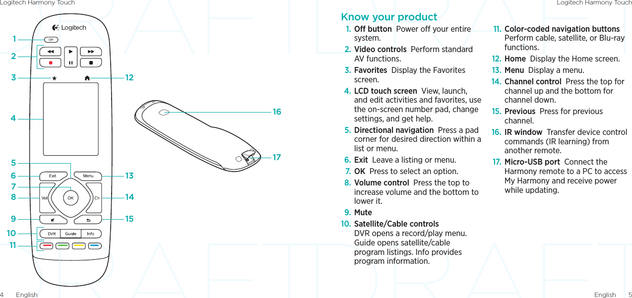 Logitech Harmony Touch Logitech Harmony TouchEnglish  54  English1234657891312141517161011Know your product1. O button Power o your entire system.2. Video controls Perform standard AV functions.3. Favorites Display the Favorites screen.4. LCD touch screen View, launch, and edit activities and favorites, use the on-screen number pad, change settings, and get help.5. Directional navigation Press a pad corner for desired direction within a list or menu.6. Exit Leave a listing or menu.7.  OK Press to select an option.8. Volume control Press the top to increase volume and the bottom to lower it.9.  Mute10. Satellite/Cable controls  DVR opens a record/play menu. Guide opens satellite/cable program listings. Info provides program information.11. Color-coded navigation buttons  Perform cable, satellite, or Blu-ray functions.12. Home Display the Home screen.13. Menu Display a menu.14. Channel control Press the top for channel up and the bottom for channel down.15. Previous Press for previous channel.16. IR window Transfer device control commands (IR learning) from another remote. 17. Micro-USB port Connect the Harmony remote to a PC to access My Harmony and receive power while updating.