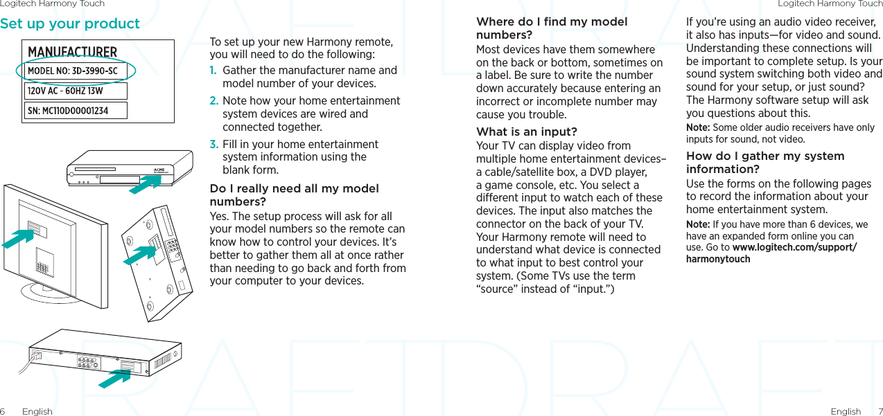 Logitech Harmony Touch Logitech Harmony TouchEnglish  76  EnglishSet up your productTo set up your new Harmony remote, you will need to do the following:1.  Gather the manufacturer name and model number of your devices.2. Note how your home entertainment system devices are wired and connected together. 3. Fill in your home entertainment system information using the blank form.Do I really need all my model numbers?Yes. The setup process will ask for all your model numbers so the remote can know how to control your devices. It’s better to gather them all at once rather than needing to go back and forth from your computer to your devices.Where do I ﬁnd my model numbers?Most devices have them somewhere on the back or bottom, sometimes on a label. Be sure to write the number down accurately because entering an incorrect or incomplete number may cause you trouble.What is an input?Your TV can display video from multiple home entertainment devices– a cable/satellite box, a DVD player, a game console, etc. You select a dierent input to watch each of these devices. The input also matches the connector on the back of your TV. Your Harmony remote will need to understand what device is connected to what input to best control your system. (Some TVs use the term “source” instead of “input.”)If you’re using an audio video receiver, it also has inputs—for video and sound. Understanding these connections will be important to complete setup. Is your sound system switching both video and sound for your setup, or just sound? The Harmony software setup will ask you questions about this.Note: Some older audio receivers have only inputs for sound, not video.How do I gather my system information?Use the forms on the following pages to record the information about your home entertainment system. Note: If you have more than 6 devices, we have an expanded form online you can use. Go to www.logitech.com/support/harmonytouch