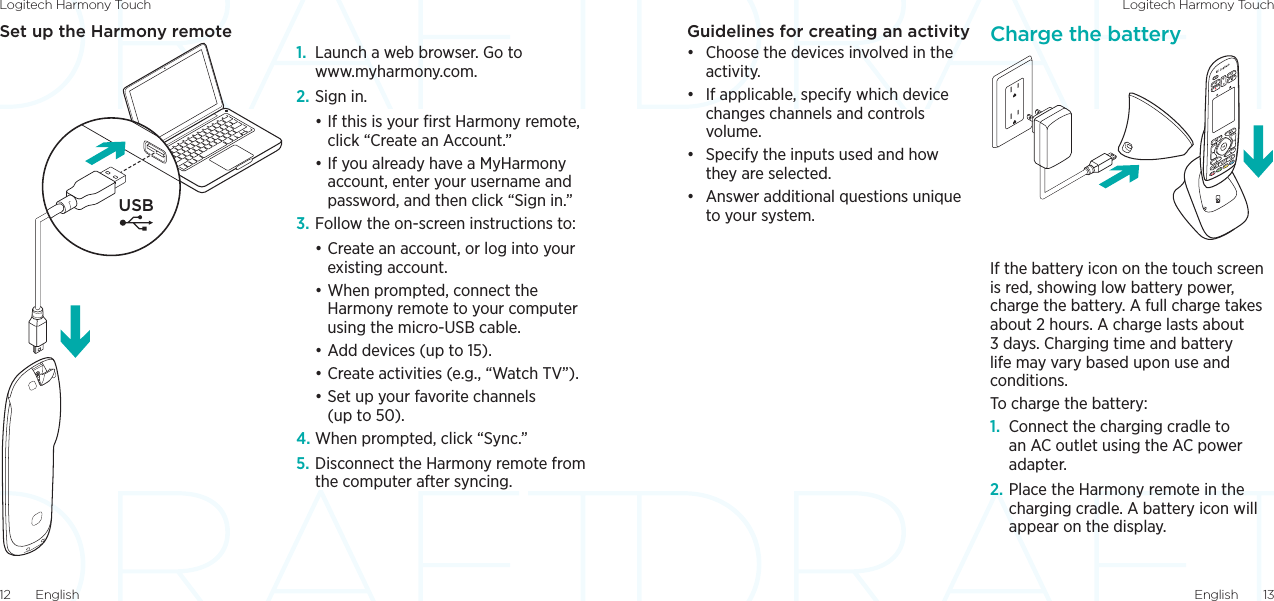 Logitech Harmony Touch Logitech Harmony TouchEnglish  1312  EnglishGuidelines for creating an activity• Choose the devices involved in the activity.• If applicable, specify which device changes channels and controls volume.• Specify the inputs used and how they are selected.• Answer additional questions unique to your system.Charge the batteryIf the battery icon on the touch screen is red, showing low battery power, charge the battery. A full charge takes about 2 hours. A charge lasts about 3 days. Charging time and battery life may vary based upon use and conditions.To charge the battery:1.  Connect the charging cradle to an AC outlet using the AC power adapter.2. Place the Harmony remote in the charging cradle. A battery icon will appear on the display.Set up the Harmony remote1.  Launch a web browser. Go to  www.myharmony.com. 2. Sign in.•If this is your ﬁrst Harmony remote, click “Create an Account.”•If you already have a MyHarmony account, enter your username and password, and then click “Sign in.”3. Follow the on-screen instructions to:•Create an account, or log into your existing account.•When prompted, connect the Harmony remote to your computer using the micro-USB cable.•Add devices (up to 15).•Create activities (e.g., “Watch TV”).•Set up your favorite channels (up to 50). 4. When prompted, click “Sync.”5. Disconnect the Harmony remote from the computer after syncing.USB