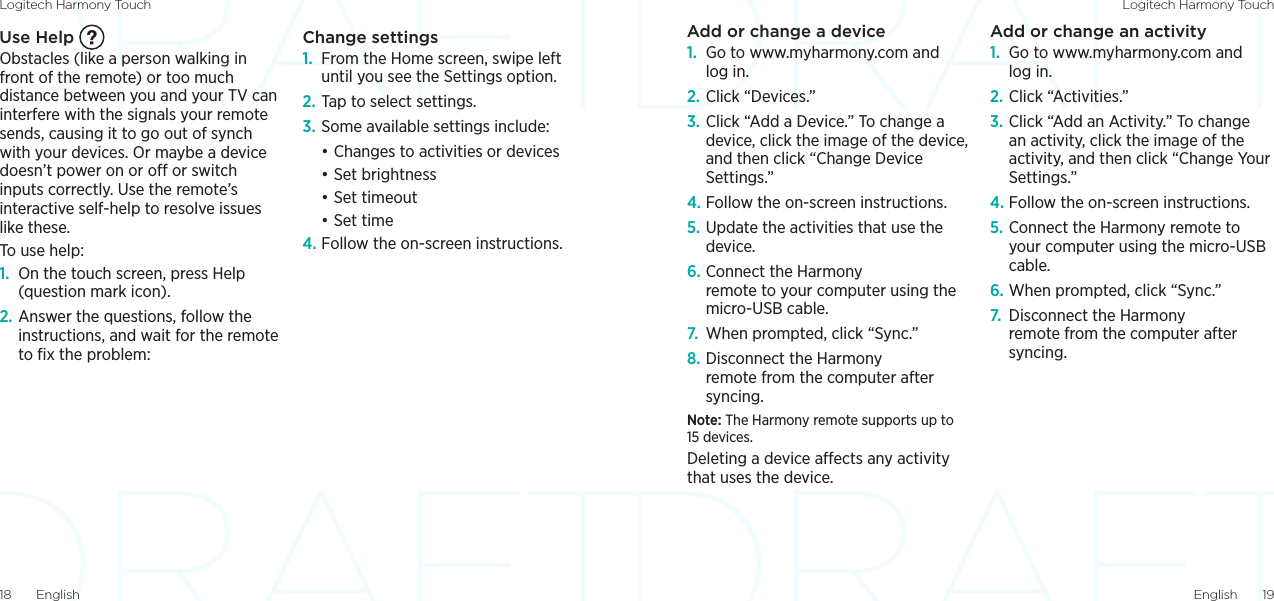 Logitech Harmony Touch Logitech Harmony TouchEnglish  1918  EnglishAdd or change a device1.  Go to www.myharmony.com and log in.2. Click “Devices.”3. Click “Add a Device.” To change a device, click the image of the device, and then click “Change Device Settings.”4. Follow the on-screen instructions.5. Update the activities that use the device.6. Connect the Harmony remote to your computer using the micro-USB cable.7.  When prompted, click “Sync.”8. Disconnect the Harmony remote from the computer after syncing.Note: The Harmony remote supports up to 15 devices. Deleting a device aects any activity that uses the device.Add or change an activity1.  Go to www.myharmony.com and log in.2. Click “Activities.”3. Click “Add an Activity.” To change an activity, click the image of the activity, and then click “Change Your Settings.”4. Follow the on-screen instructions.5. Connect the Harmony remote to your computer using the micro-USB cable.6. When prompted, click “Sync.”7.  Disconnect the Harmony remote from the computer after syncing.Use Help Obstacles (like a person walking in front of the remote) or too much distance between you and your TV can interfere with the signals your remote sends, causing it to go out of synch with your devices. Or maybe a device doesn’t power on or o or switch inputs correctly. Use the remote’s interactive self-help to resolve issues like these.To use help:1.  On the touch screen, press Help (question mark icon). 2. Answer the questions, follow the instructions, and wait for the remote to ﬁx the problem:Change settings 1.  From the Home screen, swipe left until you see the Settings option.2. Tap to select settings.3. Some available settings include:•Changes to activities or devices•Set brightness•Set timeout•Set time4. Follow the on-screen instructions.