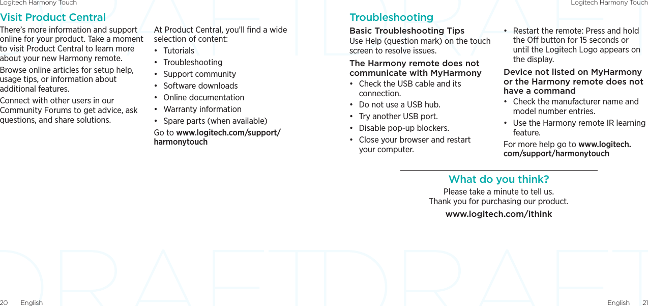 Logitech Harmony Touch Logitech Harmony TouchEnglish  2120  EnglishTroubleshootingBasic Troubleshooting TipsUse Help (question mark) on the touch screen to resolve issues. The Harmony remote does not communicate with MyHarmony• Check the USB cable and its connection.• Do not use a USB hub.• Try another USB port.• Disable pop-up blockers.• Close your browser and restart your computer.• Restart the remote: Press and hold the O button for 15 seconds or until the Logitech Logo appears on the display. Device not listed on MyHarmony or the Harmony remote does not have a command • Check the manufacturer name and model number entries. • Use the Harmony remote IR learning feature. For more help go to www.logitech.com/support/harmonytouchWhat do you think?Please take a minute to tell us.  Thank you for purchasing our product.www.logitech.com/ithinkVisit Product CentralThere’s more information and support online for your product. Take a moment to visit Product Central to learn more about your new Harmony remote.Browse online articles for setup help, usage tips, or information about additional features.Connect with other users in our Community Forums to get advice, ask questions, and share solutions.At Product Central, you’ll ﬁnd a wide selection of content:• Tutorials• Troubleshooting• Support community• Software downloads• Online documentation• Warranty information• Spare parts (when available)Go to www.logitech.com/support/harmonytouch
