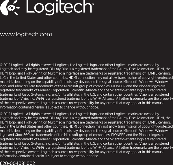 © 2012 Logitech. All rights reserved. Logitech, the Logitech logo, and other Logitech marks are owned by Logitech and may be registered. Blu-ray Disc is a registered trademark of the Blu-ray Disc Association. HDMI, the HDMI logo, and High-Deﬁnition Multimedia Interface are trademarks or registered trademarks of HDMI Licensing, LLC in the United States and other countries. HDMI connection may not allow transmission of copyright-protected material, depending on the capability of the display device and the signal source. Microsoft, Windows, Windows logo, and Xbox 360 are trademarks of the Microsoft group of companies. PIONEER and the Pioneer logos are registered trademarks of Pioneer Corporation. Scientiﬁc-Atlanta and the Scientiﬁc-Atlanta logo are registered trademarks of Cisco Systems, Inc. and/or its aliates in the U.S. and certain other countries. Vizio is a registered trademark of Vizio, Inc. Wi-Fi is a registered trademark of the Wi-Fi Alliance. All other trademarks are the property of their respective owners. Logitech assumes no responsibility for any errors that may appear in this manual. Information contained herein is subject to change without notice.© 2012 Logitech. All rights reserved. Logitech, the Logitech logo, and other Logitech marks are owned by Logitech and may be registered. Blu-ray Disc is a registered trademark of the Blu-ray Disc Association. HDMI, the HDMI logo, and High-Deﬁnition Multimedia Interface are trademarks or registered trademarks of HDMI Licensing, LLC in the United States and other countries. HDMI connection may not allow transmission of copyright-protected material, depending on the capability of the display device and the signal source. Microsoft, Windows, Windows logo, and Xbox 360 are trademarks of the Microsoft group of companies. PIONEER and the Pioneer logos are registered trademarks of Pioneer Corporation. Scientiﬁc-Atlanta and the Scientiﬁc-Atlanta logo are registered trademarks of Cisco Systems, Inc. and/or its aliates in the U.S. and certain other countries. Vizio is a registered trademark of Vizio, Inc. Wi-Fi is a registered trademark of the Wi-Fi Alliance. All other trademarks are the property of their respective owners. Logitech assumes no responsibility for any errors that may appear in this manual. Information contained herein is subject to change without notice.620-004081.002www.logitech.com