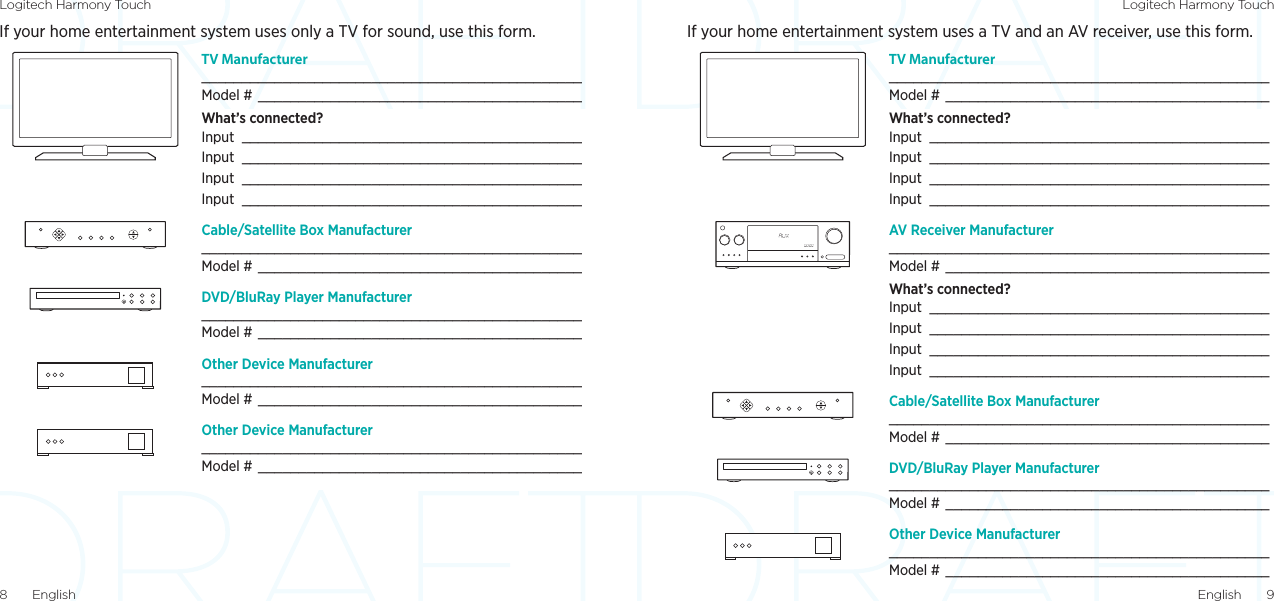 Logitech Harmony Touch Logitech Harmony TouchEnglish  98  EnglishIf your home entertainment system uses only a TV for sound, use this form. TV Manufacturer _______________________________________________Model #  ________________________________________What’s connected?Input  __________________________________________Input  __________________________________________Input  __________________________________________Input  __________________________________________Cable/Satellite Box Manufacturer _______________________________________________Model #  ________________________________________DVD/BluRay Player Manufacturer _______________________________________________Model #  ________________________________________Other Device Manufacturer _______________________________________________Model #  ________________________________________Other Device Manufacturer _______________________________________________Model #  ________________________________________If your home entertainment system uses a TV and an AV receiver, use this form. TV Manufacturer _______________________________________________Model #  ________________________________________What’s connected?Input  __________________________________________Input  __________________________________________Input  __________________________________________Input  __________________________________________AV Receiver Manufacturer _______________________________________________Model #  ________________________________________What’s connected?Input  __________________________________________Input  __________________________________________Input  __________________________________________Input  __________________________________________Cable/Satellite Box Manufacturer _______________________________________________Model #  ________________________________________DVD/BluRay Player Manufacturer _______________________________________________Model #  ________________________________________Other Device Manufacturer _______________________________________________Model #  ________________________________________