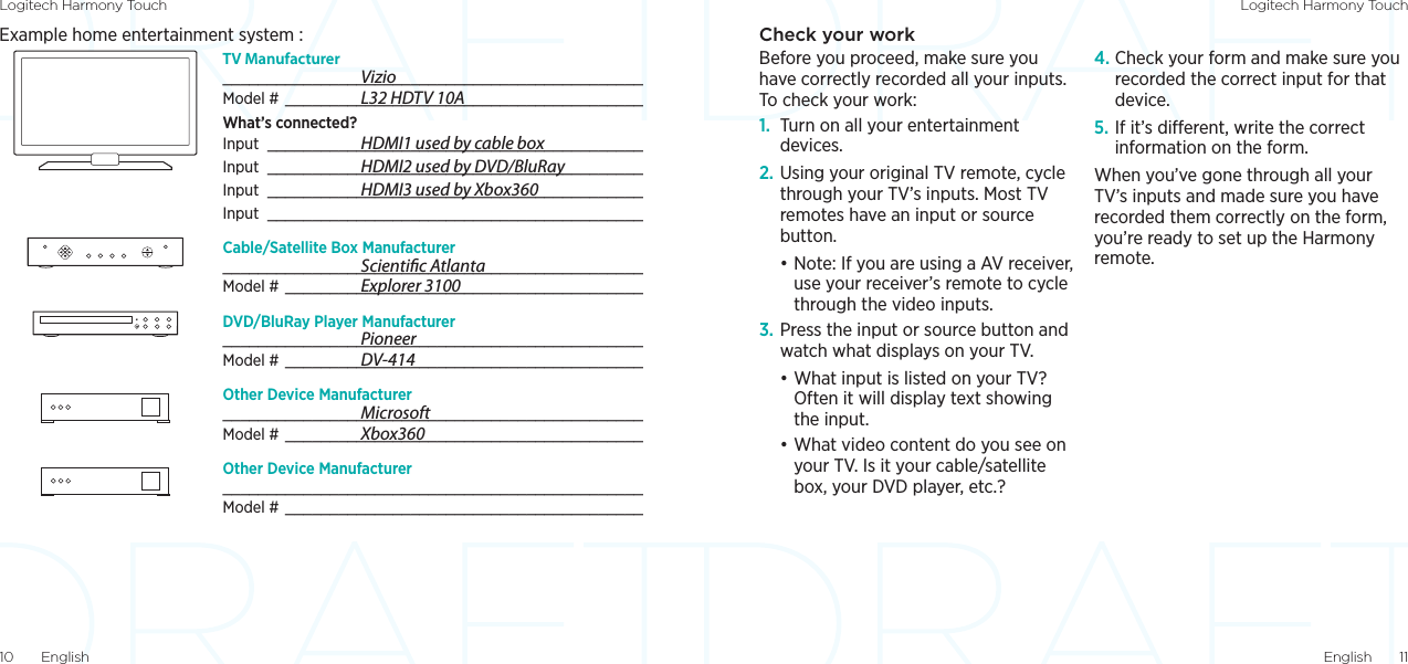 Logitech Harmony Touch Logitech Harmony TouchEnglish  1110  EnglishCheck your workBefore you proceed, make sure you have correctly recorded all your inputs. To check your work:1.  Turn on all your entertainment devices.2. Using your original TV remote, cycle through your TV’s inputs. Most TV remotes have an input or source button. •Note: If you are using a AV receiver, use your receiver’s remote to cycle through the video inputs.3. Press the input or source button and watch what displays on your TV. •What input is listed on your TV? Often it will display text showing the input.•What video content do you see on your TV. Is it your cable/satellite box, your DVD player, etc.?4. Check your form and make sure you recorded the correct input for that device.5. If it’s dierent, write the correct information on the form.When you’ve gone through all your TV’s inputs and made sure you have recorded them correctly on the form, you’re ready to set up the Harmony remote. Example home entertainment system :TV Manufacturer _______________________________________________Model #  ________________________________________What’s connected?Input  __________________________________________Input  __________________________________________Input  __________________________________________Input  __________________________________________Cable/Satellite Box Manufacturer _______________________________________________Model #  ________________________________________DVD/BluRay Player Manufacturer _______________________________________________Model #  ________________________________________Other Device Manufacturer _______________________________________________Model #  ________________________________________Other Device Manufacturer _______________________________________________Model #  ________________________________________   VizioL32 HDTV 10AHDMI1 used by cable boxHDMI2 used by DVD/BluRayHDMI3 used by Xbox360  Scientic AtlantaExplorer 3100  PioneerDV-414  MicrosoftXbox360