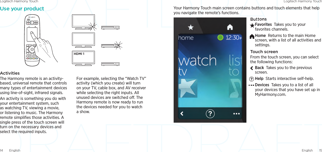 Logitech Harmony Touch Logitech Harmony TouchEnglish  1514  EnglishYour Harmony Touch main screen contains buttons and touch elements that help you navigate the remote’s functions.ButtonsFavorites Takes you to your favorites channels.Home Returns to the main Home screen, with a list of all activities and settings.Touch screenFrom the touch screen, you can select the following functions:Back Takes you to the previous screen.Help Starts interactive self-help.Devices Takes you to a list of all your devices that you have set up in MyHarmony.com.Use your productActivitiesThe Harmony remote is an activity-based, universal remote that controls many types of entertainment devices using line-of-sight, infrared signals. An activity is something you do with your entertainment system, such as watching TV, viewing a movie, or listening to music. The Harmony remote simpliﬁes those activities. A single press of the touch screen will turn on the necessary devices and select the required inputs. For example, selecting the “Watch TV” activity (which you create) will turn on your TV, cable box, and AV receiver while selecting the right inputs. All unused devices are switched o. The Harmony remote is now ready to run the devices needed for you to watch a show. HDMI 1