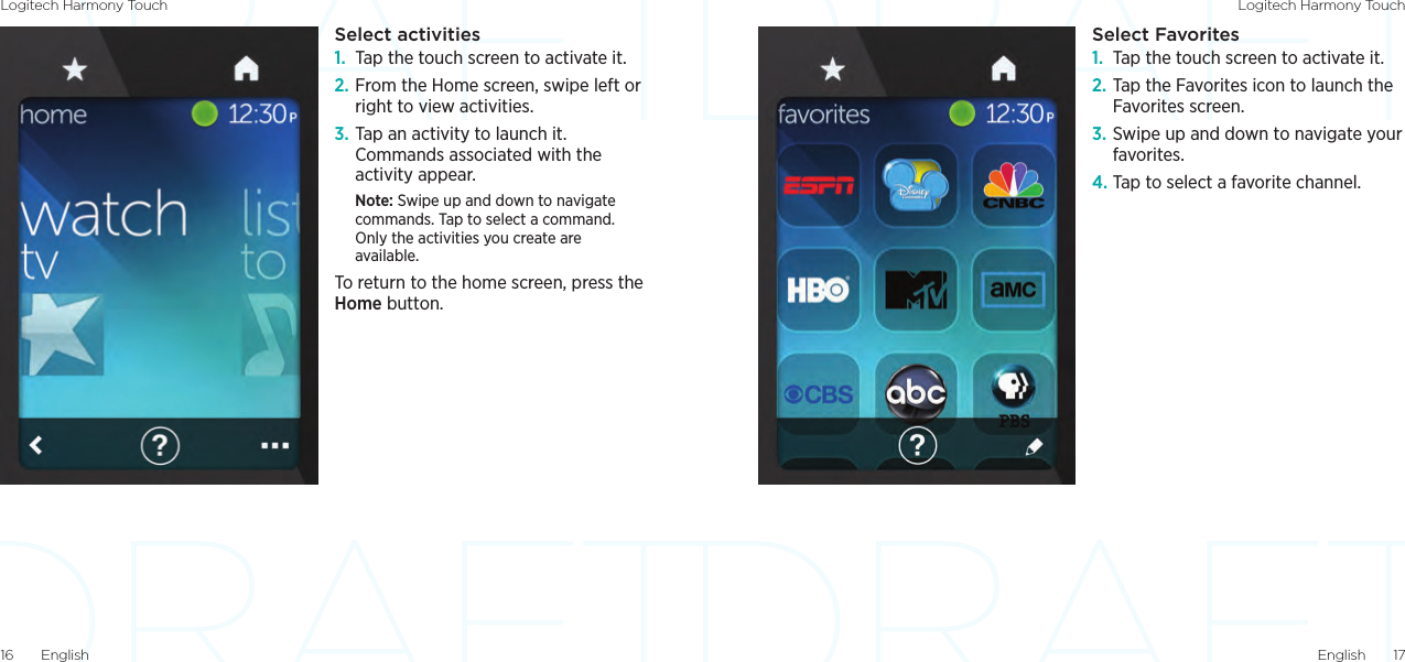 Logitech Harmony Touch Logitech Harmony TouchEnglish  1716  EnglishSelect Favorites1.  Tap the touch screen to activate it.2. Tap the Favorites icon to launch the Favorites screen.3. Swipe up and down to navigate your favorites.4. Tap to select a favorite channel.Select activities1.  Tap the touch screen to activate it.2. From the Home screen, swipe left or right to view activities.3. Tap an activity to launch it. Commands associated with the activity appear.Note: Swipe up and down to navigate commands. Tap to select a command. Only the activities you create are available.To return to the home screen, press the Home button.