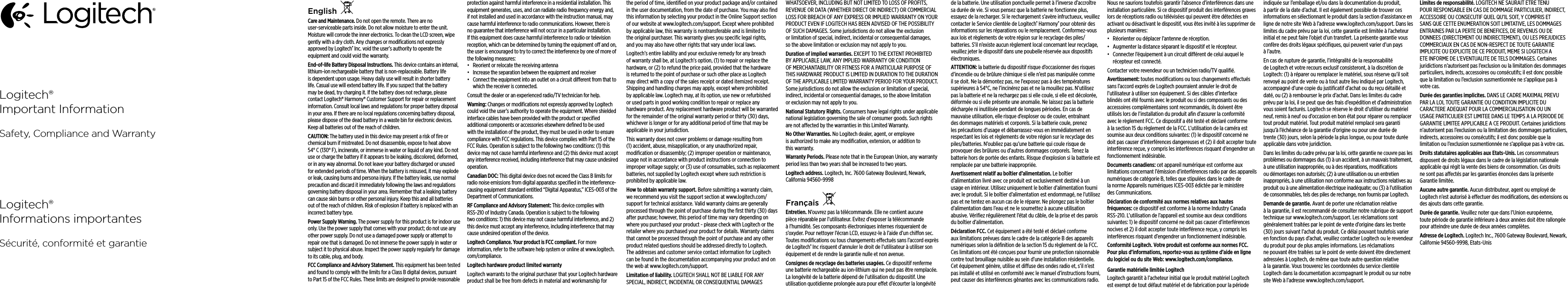 Logitech®Important InformationSafety, Compliance and WarrantyLogitech®Informations importantesSécurité, conformité et garantieEnglishCare and Maintenance. Do not open the remote. There are no user-serviceable parts inside. Do not allow moisture to enter the unit. Moisture will corrode the inner electronics. To clean the LCD screen, wipe gently with a dry cloth. Any changes or modiﬁcations not expressly approved by Logitech® Inc. void the user’s authority to operate the equipment and could void the warranty. End-of-life Battery Disposal Instructions. This device contains an internal, lithium-ion rechargeable battery that is non-replaceable. Battery life is dependent upon usage. Heavy daily use will result in shorter battery life. Casual use will extend battery life. If you suspect that the battery may be dead, try charging it. If the battery does not recharge, please contact Logitech® Harmony® Customer Support for repair or replacement information. Consult local laws and regulations for proper battery disposal in your area. If there are no local regulations concerning battery disposal, please dispose of the dead battery in a waste bin for electronic devices. Keep all batteries out of the reach of children.CAUTION: The battery used in this device may present a risk of ﬁre or chemical burn if mistreated. Do not disassemble, expose to heat above 54° C (130° F), incinerate, or immerse in water or liquid of any kind. Do not use or charge the battery if it appears to be leaking, discolored, deformed, or in any way abnormal. Do not leave your battery discharged or unused for extended periods of time. When the battery is misused, it may explode or leak, causing burns and persona injury. If the battery leaks, use normal precaution and discard it immediately following the laws and regulations governing battery disposal in your area. Remember that a leaking battery can cause skin burns or other personal injury. Keep this and all batteries out of the reach of children. Risk of explosion if battery is replaced with an incorrect battery type. Power Supply Warning. The power supply for this product is for indoor use only. Use the power supply that comes with your product; do not use any other power supply. Do not use a damaged power supply or attempt to repair one that is damaged. Do not immerse the power supply in water or subject it to physical abuse. Inspect the power supply regularly for damage to its cable, plug, and body.FCC Compliance and Advisory Statement. This equipment has been tested and found to comply with the limits for a Class B digital devices, pursuant to Part 15 of the FCC Rules. These limits are designed to provide reasonable protection against harmful interference in a residential installation. This equipment generates, uses, and can radiate radio frequency energy and, if not installed and used in accordance with the instruction manual, may cause harmful interference to radio communications. However, there is no guarantee that interference will not occur in a particular installation. If this equipment does cause harmful interference to radio or television reception, which can be determined by turning the equipment o and on, the user is encouraged to try to correct the interference by one of more of the following measures: • Reorient or relocate the receiving antenna• Increase the separation between the equipment and receiver• Connect the equipment into an outlet on a circuit dierent from that to which the receiver is connected.Consult the dealer or an experienced radio/TV technician for help. Warning: Changes or modiﬁcations not expressly approved by Logitech could void the user’s authority to operate the equipment. Where shielded interface cables have been provided with the product or speciﬁed additional components or accessories elsewhere deﬁned to be used with the installation of the product, they must be used in order to ensure compliance with FCC regulations. This device complies with Part 15 of the FCC Rules. Operation is subject to the following two conditions: (1) this device may not cause harmful interference and (2) this device must accept any interference received, including interference that may cause undesired operation.Canadian DOC: This digital device does not exceed the Class B limits for radio noise emissions from digital apparatus speciﬁed in the interference-causing equipment standard entitled “Digital Apparatus,” ICES-003 of the Department of Communications.RF Compliance and Advisory Statement: This device complies with RSS-210 of Industry Canada. Operation is subject to the following two conditions: 1) this device may not cause harmful interference, and 2) this device must accept any interference, including interference that may cause undesired operation of the device.Logitech Compliance. Your product is FCC compliant. For more information, refer to the software help system or online at www.logitech.com/compliance.Logitech hardware product limited warrantyLogitech warrants to the original purchaser that your Logitech hardware product shall be free from defects in material and workmanship for theperiod of time, identiﬁed on your product package and/or contained in the user documentation, from the date of purchase. You may also ﬁnd this information by selecting your product in the Online Support section of our website at www.logitech.com/support. Except where prohibited by applicable law, this warranty is nontransferable and is limited to theoriginal purchaser. This warranty gives you speciﬁc legal rights, andyou may also have other rights that vary under local laws. Logitech’s entire liability and your exclusive remedy for any breach of warranty shall be, at Logitech’s option, (1) to repair or replace the hardware, or (2) to refund the price paid, provided that the hardware isreturned to the point of purchase or such other place as Logitech maydirect with a copy of the sales receipt or dated itemized receipt. Shipping and handling charges may apply, except where prohibited byapplicable law. Logitech may, at its option, use new or refurbished orused parts in good working condition to repair or replace any hardwareproduct. Any replacement hardware product will be warranted for the remainder of the original warranty period or thirty (30) days, whichever is longer or for any additional period of time that may be applicable in your jurisdiction.This warranty does not cover problems or damage resulting from (1)accident, abuse, misapplication, or any unauthorized repair, modiﬁcation or disassembly; (2) improper operation or maintenance, usage not in accordance with product instructions or connection to improper voltage supply; or (3) use of consumables, such as replacement batteries, not supplied by Logitech except where such restriction is prohibited by applicable law.How to obtain warranty support. Before submitting a warranty claim, werecommend you visit the support section at www.logitech.com/support for technical assistance. Valid warranty claims are generally processed through the point of purchase during the ﬁrst thirty (30) days after purchase; however, this period of time may vary depending on where you purchased your product - please check with Logitech or the retailer where you purchased your product for details. Warranty claims that cannot be processed through the point of purchase and any other product related questions should be addressed directly to Logitech. Theaddresses and customer service contact information for Logitech canbe found in the documentation accompanying your product and on the web at www.logitech.com/support.Limitation of liability. LOGITECH SHALL NOT BE LIABLE FOR ANY SPECIAL, INDIRECT, INCIDENTAL OR CONSEQUENTIAL DAMAGES WHATSOEVER, INCLUDING BUT NOT LIMITED TO LOSS OF PROFITS, REVENUE OR DATA (WHETHER DIRECT OR INDIRECT) OR COMMERCIAL LOSS FOR BREACH OF ANY EXPRESS OR IMPLIED WARRANTY ON YOUR PRODUCT EVEN IF LOGITECH HAS BEEN ADVISED OF THE POSSIBILITY OF SUCH DAMAGES. Some jurisdictions do not allow the exclusion orlimitation of special, indirect, incidental or consequential damages, sothe above limitation or exclusion may not apply to you.Duration of implied warranties. EXCEPT TO THE EXTENT PROHIBITED BY APPLICABLE LAW, ANY IMPLIED WARRANTY OR CONDITION OFMERCHANTABILITY OR FITNESS FOR A PARTICULAR PURPOSE OF THIS HARDWARE PRODUCT IS LIMITED IN DURATION TO THE DURATION OFTHE APPLICABLE LIMITED WARRANTY PERIOD FOR YOUR PRODUCT. Some jurisdictions do not allow the exclusion or limitation of special, indirect, incidental or consequential damages, so the above limitation orexclusion may not apply to you.National Statutory Rights. Consumers have legal rights under applicable national legislation governing the sale of consumer goods. Such rights are not aected by the warranties in this Limited Warranty.No Other Warranties. No Logitech dealer, agent, or employee isauthorized to make any modiﬁcation, extension, or addition to thiswarranty.Warranty Periods. Please note that in the European Union, any warranty period less than two years shall be increased to two years.Logitech address. Logitech, Inc. 7600 Gateway Boulevard, Newark, California 94560-9998FrançaisEntretien. N’ouvrez pas la télécommande. Elle ne contient aucune pièce réparable par l’utilisateur. Evitez d’exposer la télécommande à l’humidité. Ses composants électroniques internes risqueraient de s’oxyder. Pour nettoyer l’écran LCD, essuyez-le à l’aide d’un chion sec. Toutes modiﬁcations ou tous changements eectués sans l’accord exprès de Logitech® Inc risquent d’annuler le droit de l’utilisateur à utiliser son équipement et de rendre la garantie nulle et non avenue. Consignes de recyclage des batteries usagées. Ce dispositif renferme une batterie rechargeable au ion-lithium qui ne peut pas être remplacée. La longévité de la batterie dépend de l’utilisation du dispositif. Une utilisation quotidienne prolongée aura pour eet d’écourter la longévité de la batterie. Une utilisation ponctuelle permet à l’inverse d’accroître sa durée de vie. Si vous pensez que la batterie ne fonctionne plus, essayez de la recharger. Si le rechargement s’avère infructueux, veuillez contacter le Service clientèle de Logitech® Harmony® pour obtenir des informations sur les réparations ou le remplacement. Conformez-vous aux lois et règlements de votre région sur le recyclage des piles/batteries. S’il n’existe aucun règlement local concernant leur recyclage, veuillez jeter le dispositif dans une poubelle réservée aux dispositifs électroniques. ATTENTION: la batterie du dispositif risque d’occasionner des risques d’incendie ou de brûlure chimique si elle n’est pas manipulée comme il se doit. Ne la démontez pas, ne l’exposez pas à des températures supérieures à 54°C, ne l’incinérez pas et ne la mouillez pas. N’utilisez pas la batterie et ne la rechargez pas si elle coule, si elle est décolorée, déformée ou si elle présente une anomalie. Ne laissez pas la batterie déchargée ni inutilisée pendant de longues périodes. En cas de mauvaise utilisation, elle risque d’exploser ou de couler, entraînant des dommages matériels et corporels. Si la batterie coule, prenez les précautions d’usage et débarrassez-vous en immédiatement en respectant les lois et règlements de votre région sur le recyclage des piles/batteries. N’oubliez pas qu’une batterie qui coule risque de provoquer des brûlures ou d’autres dommages corporels. Tenez la batterie hors de portée des enfants. Risque d’explosion si la batterie est remplacée par une batterie inappropriée. Avertissement relatif au boîtier d’alimentation. Le boîtier d’alimentation livré avec ce produit est exclusivement destiné à un usage en intérieur. Utilisez uniquement le boîtier d’alimentation fourni avec le produit. Si le boîtier d’alimentation est endommagé, ne l’utilisez pas et ne tentez en aucun cas de le réparer. Ne plongez pas le boîtier d’alimentation dans l’eau et ne le soumettez à aucune utilisation abusive. Vériﬁez régulièrement l’état du câble, de la prise et des parois du boîtier d’alimentation.Déclaration FCC. Cet équipement a été testé et déclaré conforme aux limitations prévues dans le cadre de la catégorie B des appareils numériques selon la déﬁnition de la section 15 du règlement de la FCC. Ces limitations ont été conçues pour fournir une protection raisonnable contre tout brouillage nuisible au sein d’une installation résidentielle. Cet équipement génère, utilise et diuse des ondes radio et, s’il n’est pas installé et utilisé en conformité avec le manuel d’instructions fourni, peut causer des interférences gênantes avec les communications radio. Nous ne saurions toutefois garantir l’absence d’interférences dans une installation particulière. Si ce dispositif produit des interférences graves lors de réceptions radio ou télévisées qui peuvent être détectées en activant ou désactivant le dispositif, vous êtes invité à les supprimer de plusieurs manières: • Réorienter ou déplacer l’antenne de réception.• Augmenter la distance séparant le dispositif et le récepteur.• Connecter l’équipement à un circuit diérent de celui auquel le récepteur est connecté.Contacter votre revendeur ou un technicien radio/TV qualiﬁé. Avertissement: toutes modiﬁcations ou tous changements eectués sans l’accord exprès de Logitech pourraient annuler le droit de l’utilisateur à utiliser son équipement. Si des câbles d’interface blindés ont été fournis avec le produit ou si des composants ou des accessoires complémentaires sont recommandés, ils doivent être utilisés lors de l’installation du produit aﬁn d’assurer la conformité avec le règlement FCC. Ce dispositif a été testé et déclaré conforme à la section 15 du règlement de la FCC. L’utilisation de la caméra est soumise aux deux conditions suivantes: (1) le dispositif concerné ne doit pas causer d’interférences dangereuses et (2) il doit accepter toute interférence reçue, y compris les interférences risquant d’engendrer un fonctionnement indésirable.Documents canadiens: cet appareil numérique est conforme aux limitations concernant l’émission d’interférences radio par des appareils numériques de catégorie B, telles que stipulées dans le cadre de la norme Appareils numériques ICES-003 édictée par le ministère des Communications.Déclaration de conformité aux normes relatives aux hautes fréquences: ce dispositif est conforme à la norme Industry Canada RSS-210. L’utilisation de l’appareil est soumise aux deux conditions suivantes: 1) le dispositif concerné ne doit pas causer d’interférences nocives et 2) il doit accepter toute interférence reçue, y compris les interférences risquant d’engendrer un fonctionnement indésirable.Conformité Logitech. Votre produit est conforme aux normes FCC. Pour plus d’informations, reportez-vous au système d’aide en ligne du logiciel ou du site Web: www.logitech.com/compliance.Garantie matérielle limitée LogitechLogitech garantit à l’acheteur initial que le produit matériel Logitech est exempt de tout défaut matériel et de fabrication pour la période indiquée sur l’emballage et/ou dans la documentation du produit, à partir de ladate d’achat. Il est également possible de trouver ces informations en sélectionnant le produit dans la section d’assistance en ligne de notre site Web à l’adresse www.logitech.com/support. Dans les limites du cadre prévu par la loi, cette garantie est limitée à l’acheteur initial et ne peut faire l’objet d’un transfert. La présente garantie vous confère des droits légaux spéciﬁques, qui peuvent varier d’un pays à l’autre. En cas de rupture de garantie, l’intégralité de la responsabilité deLogitech et votre recours exclusif consisteront, à la discrétion de Logitech: (1)àréparer ou remplacer le matériel, sous réserve qu’il soit renvoyé aupoint de vente ou à tout autre lieu indiqué par Logitech, accompagnéd’une copie du justiﬁcatif d’achat ou du reçu détaillé et daté, ou (2) à rembourser le prix d’achat. Dans les limites du cadre prévu par la loi, il se peut que des frais d’expédition et d’administration voussoient facturés. Logitech se réserve le droit d’utiliser du matériel neuf, remis à neuf ou d’occasion enbon état pour réparer ou remplacer tout produit matériel. Tout produit matériel remplacé sera garanti jusqu’à l’échéance de la garantie d’origine ou pour une durée de trente (30)jours, selonlapériode la plus longue, ou pour toute durée applicable dansvotrejuridiction.Dans les limites du cadre prévu par la loi, cette garantie ne couvre pas les problèmes ou dommages dus (1) à un accident, à un mauvais traitement, àune utilisation inappropriée, ou à des réparations, modiﬁcations ou démontages non autorisés; (2) à une utilisation ou un entretien inappropriés, àune utilisation non conforme aux instructions relatives au produit ou à une alimentation électrique inadéquate; ou (3) à l’utilisation de consommables, tels des piles de rechange, non fournis par Logitech.Demande de garantie. Avant de porter une réclamation relative àlagarantie, il est recommandé de consulter notre rubrique de support technique sur www.logitech.com/support. Les réclamations sont généralement traitées par le point de vente d’origine dans les trente (30) jours suivant l’achat du produit. Ce délai pouvant toutefois varier enfonction du pays d’achat, veuillez contacter Logitech ou lerevendeur du produit pour de plus amples informations. Les réclamations nepouvant être traitées sur le point de vente doivent être directement adressées à Logitech, de même que toute autre question relative à lagarantie. Vous trouverez les coordonnées du service clientèle Logitech dans la documentation accompagnant leproduit ou sur notre site Web àl’adresse www.logitech.com/support.Limites de responsabilité. LOGITECH NE SAURAIT ETRE TENU POURRESPONSABLE EN CAS DE DOMMAGE PARTICULIER, INDIRECT, ACCESSOIREOU CONSECUTIF QUEL QU’IL SOIT, Y COMPRIS ET SANS QUE CETTE ENUMERATION SOIT LIMITATIVE, LES DOMMAGES ENTRAINES PARLA PERTE DE BENEFICES, DE REVENUS OU DE DONNEES (DIRECTEMENT OU INDIRECTEMENT), OU LES PREJUDICES COMMERCIAUX EN CAS DE NON-RESPECT DE TOUTE GARANTIE IMPLICITE OU EXPLICITE DE CE PRODUIT, MEME SI LOGITECH A ETE INFORME DE L’EVENTUALITE DE TELS DOMMAGES. Certaines juridictions n’autorisent pas l’exclusion ou la limitation des dommages particuliers, indirects, accessoires ou consécutifs; ilest donc possible que la limitation ou l’exclusion susmentionnée ne s’applique pas à votre cas.Durée des garanties implicites. DANS LE CADRE MAXIMAL PREVU PARLA LOI, TOUTE GARANTIE OU CONDITION IMPLICITE DU CARACTERE ADEQUAT POUR LA COMMERCIALISATION OU UN USAGE PARTICULIER EST LIMITEE DANS LE TEMPS A LA PERIODE DE GARANTIE LIMITEE APPLICABLE A CE PRODUIT. Certaines juridictions n’autorisent pas l’exclusion ou la limitation des dommages particuliers, indirects, accessoires ouconsécutifs; il est donc possible que la limitation oul’exclusion susmentionnée ne s’applique pas à votre cas.Droits statutaires applicables aux Etats-Unis. Les consommateurs disposent de droits légaux dans le cadre de la législation nationale applicable qui régit la vente des biens de consommation. Ces droits nesont pas aectés par les garanties énoncées dans la présente Garantielimitée.Aucune autre garantie. Aucun distributeur, agent ou employé de Logitech n’est autorisé à eectuer des modiﬁcations, des extensions ou desajouts dans cette garantie.Durée de garantie. Veuillez noter que dans l’Union européenne, toutepériode de garantie inférieure à deux années doit être rallongée pour atteindre une durée de deux années complètes.Adresse de Logitech. Logitech Inc., 7600 Gateway Boulevard, Newark, Californie 94560-9998, Etats-Unis