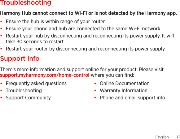 English  1312  EnglishTroubleshootingHarmony Hub cannot connect to Wi-Fi or is not detected by the Harmony app.•  Ensure the hub is within range of your router.•  Ensure your phone and hub are connected to the same Wi-Fi network.•  Restart your hub by disconnecting and reconnecting its power supply. It will take 30 seconds to restart.•  Restart your router by disconnecting and reconnecting its power supply.Support InfoThere’s more information and support online for your product. Please visit support.myharmony.com/home-control where you can ﬁnd:•  Frequently asked questions•  Troubleshooting•  Support Community•  Online Documentation•  Warranty Information•  Phone and email support info