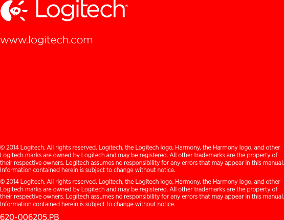 © 2014 Logitech. All rights reserved. Logitech, the Logitech logo, Harmony, the Harmony logo, and other Logitech marks are owned by Logitech and may be registered. All other trademarks are the property of their respective owners. Logitech assumes no responsibility for any errors that may appear in this manual. Information contained herein is subject to change without notice.© 2014 Logitech. All rights reserved. Logitech, the Logitech logo, Harmony, the Harmony logo, and other Logitech marks are owned by Logitech and may be registered. All other trademarks are the property of their respective owners. Logitech assumes no responsibility for any errors that may appear in this manual. Information contained herein is subject to change without notice.620-006205.PBwww.logitech.comsupport.myharmony.com/home-control