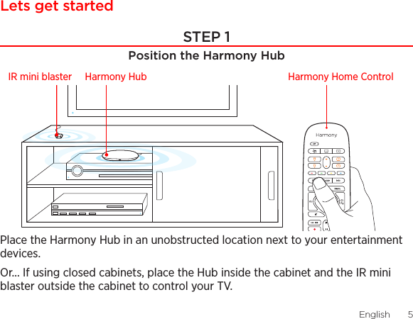 English  54  EnglishLets get startedSTEP 1Position the Harmony HubPlace the Harmony Hub in an unobstructed location next to your entertainment devices. Or... If using closed cabinets, place the Hub inside the cabinet and the IR mini blaster outside the cabinet to control your TV.Harmony Home ControlIR mini blaster Harmony Hub