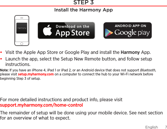 English  76  EnglishSTEP 3Install the Harmony App•  Visit the Apple App Store or Google Play and install the Harmony App.•  Launch the app, select the Setup New Remote button, and follow setup instructions.Note: If you have an iPhone 4, iPad 1 or iPad 2, or an Android device that does not support Bluetooth, please visit setup.myharmony.com on a computer to connect the hub to your Wi-Fi network before beginning Step 3 of setup.For more detailed instructions and product info, please visit  support.myharmony.com/home-controlThe remainder of setup will be done using your mobile device. See next section for an overview of what to expect.