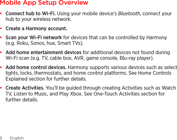 English  98  EnglishMobile App Setup Overview•  Connect hub to Wi-Fi. Using your mobile device’s Bluetooth, connect your hub to your wireless network.•  Create a Harmony account.•  Scan your Wi-Fi network for devices that can be controlled by Harmony (e.g. Roku, Sonos, hue, Smart TVs).•  Add home entertainment devices for additional devices not found during Wi-Fi scan (e.g. TV, cable box, AVR, game console, Blu-ray player).•  Add home control devices. Harmony supports various devices such as select lights, locks, thermostats, and home control platforms. See Home Controls Explained section for further details.•  Create Activities. You’ll be guided through creating Activities such as Watch TV, Listen to Music, and Play Xbox. See One-Touch Activities section for further details.